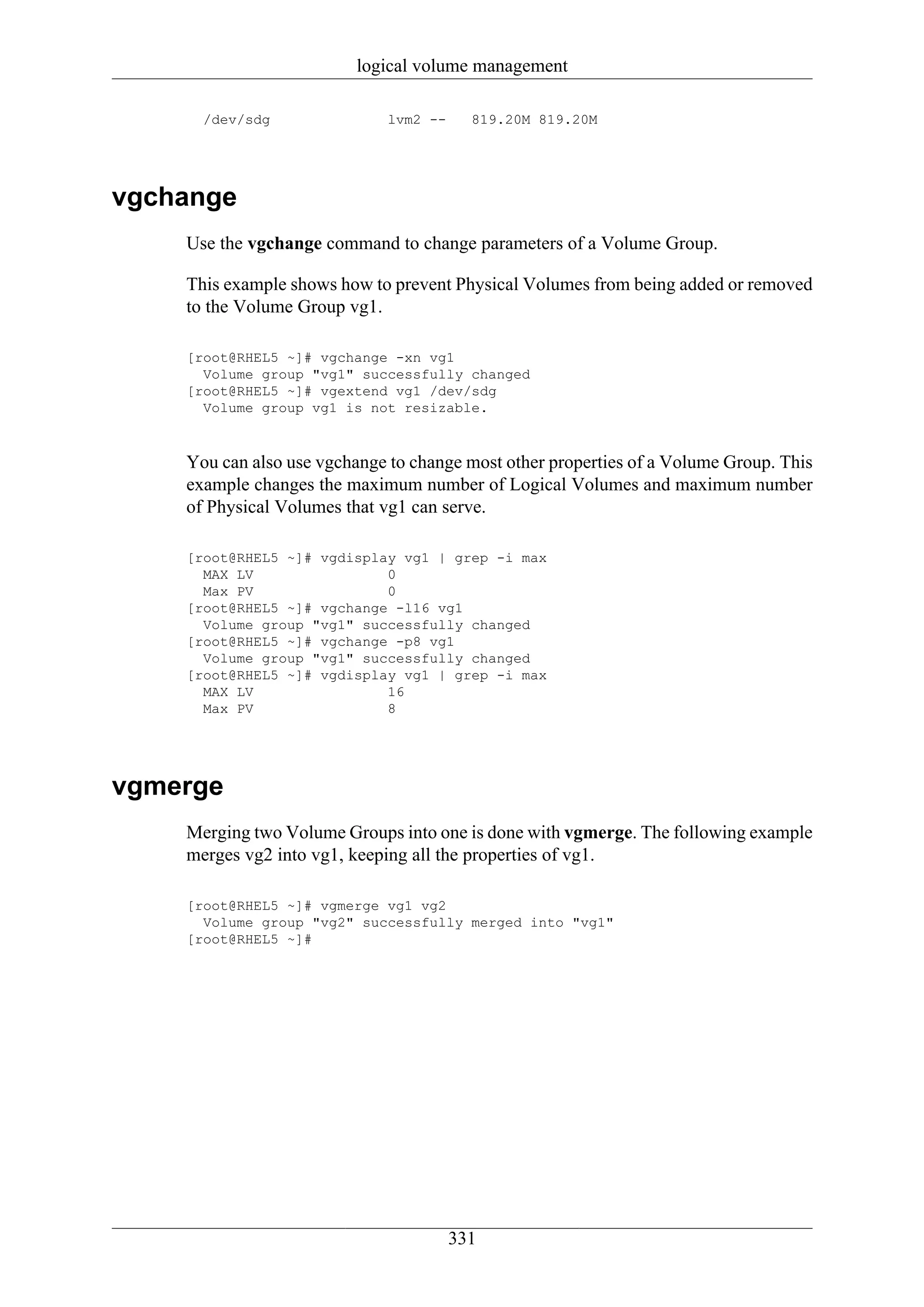 logical volume management

      /dev/sdg                lvm2 --     819.20M 819.20M




vgchange
    Use the vgchange command to change parameters of a Volume Group.

    This example shows how to prevent Physical Volumes from being added or removed
    to the Volume Group vg1.

    [root@RHEL5 ~]# vgchange -xn vg1
      Volume group "vg1" successfully changed
    [root@RHEL5 ~]# vgextend vg1 /dev/sdg
      Volume group vg1 is not resizable.



    You can also use vgchange to change most other properties of a Volume Group. This
    example changes the maximum number of Logical Volumes and maximum number
    of Physical Volumes that vg1 can serve.

    [root@RHEL5 ~]# vgdisplay vg1 | grep -i max
      MAX LV                0
      Max PV                0
    [root@RHEL5 ~]# vgchange -l16 vg1
      Volume group "vg1" successfully changed
    [root@RHEL5 ~]# vgchange -p8 vg1
      Volume group "vg1" successfully changed
    [root@RHEL5 ~]# vgdisplay vg1 | grep -i max
      MAX LV                16
      Max PV                8




vgmerge
    Merging two Volume Groups into one is done with vgmerge. The following example
    merges vg2 into vg1, keeping all the properties of vg1.

    [root@RHEL5 ~]# vgmerge vg1 vg2
      Volume group "vg2" successfully merged into "vg1"
    [root@RHEL5 ~]#




                                        331
 
