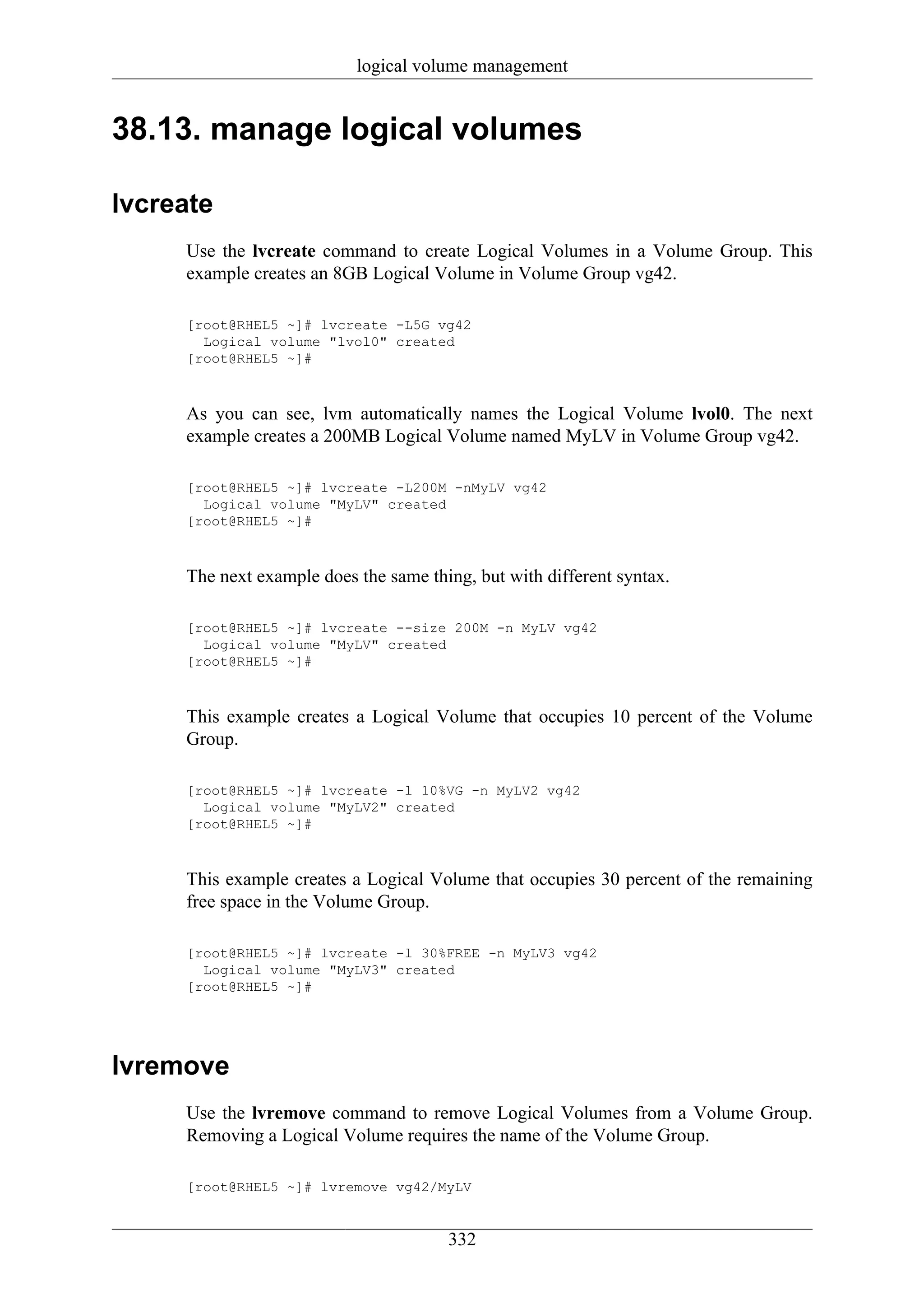 logical volume management


38.13. manage logical volumes

lvcreate
     Use the lvcreate command to create Logical Volumes in a Volume Group. This
     example creates an 8GB Logical Volume in Volume Group vg42.

     [root@RHEL5 ~]# lvcreate -L5G vg42
       Logical volume "lvol0" created
     [root@RHEL5 ~]#



     As you can see, lvm automatically names the Logical Volume lvol0. The next
     example creates a 200MB Logical Volume named MyLV in Volume Group vg42.

     [root@RHEL5 ~]# lvcreate -L200M -nMyLV vg42
       Logical volume "MyLV" created
     [root@RHEL5 ~]#



     The next example does the same thing, but with different syntax.

     [root@RHEL5 ~]# lvcreate --size 200M -n MyLV vg42
       Logical volume "MyLV" created
     [root@RHEL5 ~]#



     This example creates a Logical Volume that occupies 10 percent of the Volume
     Group.

     [root@RHEL5 ~]# lvcreate -l 10%VG -n MyLV2 vg42
       Logical volume "MyLV2" created
     [root@RHEL5 ~]#



     This example creates a Logical Volume that occupies 30 percent of the remaining
     free space in the Volume Group.

     [root@RHEL5 ~]# lvcreate -l 30%FREE -n MyLV3 vg42
       Logical volume "MyLV3" created
     [root@RHEL5 ~]#




lvremove
     Use the lvremove command to remove Logical Volumes from a Volume Group.
     Removing a Logical Volume requires the name of the Volume Group.

     [root@RHEL5 ~]# lvremove vg42/MyLV


                                       332
 