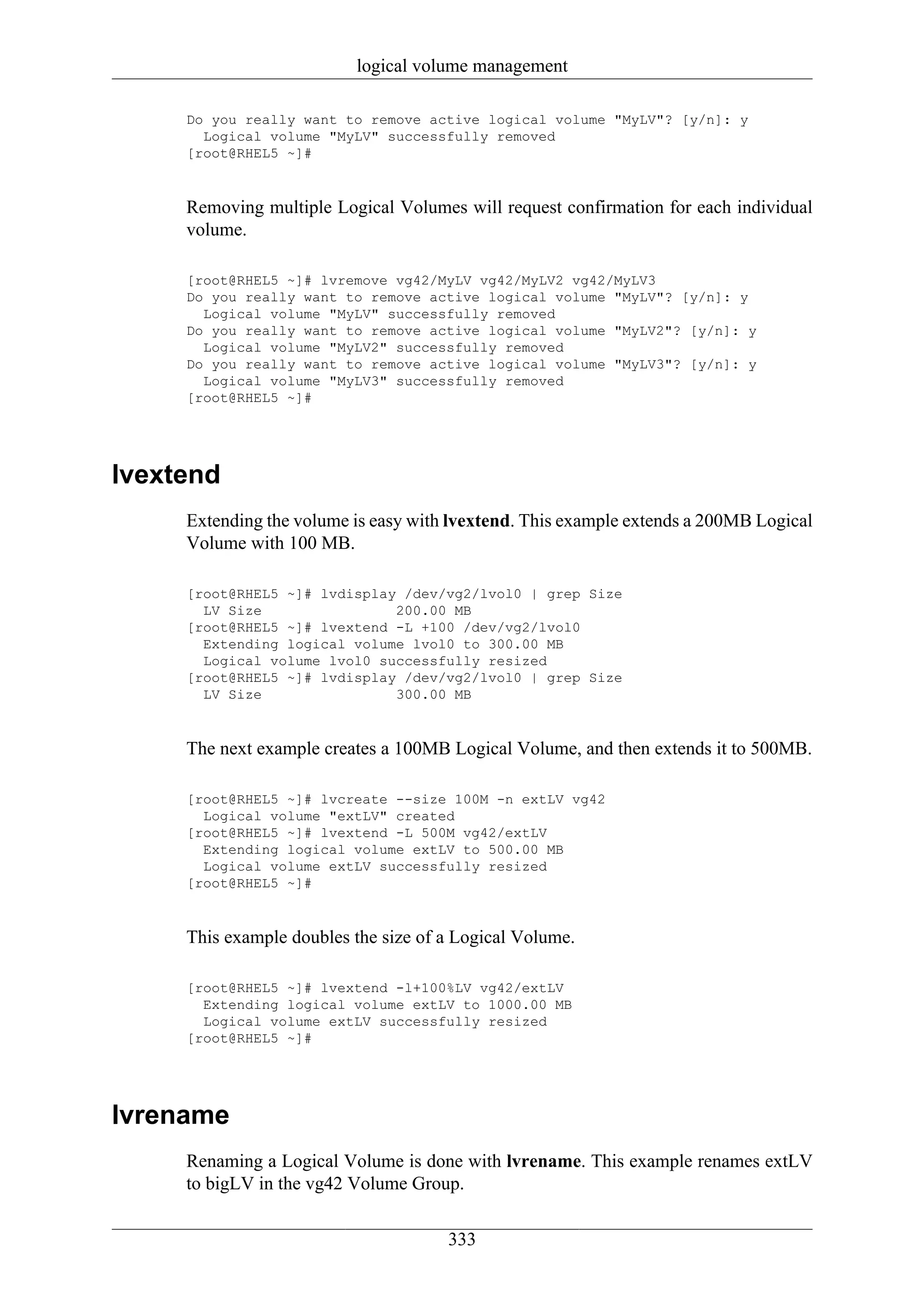 logical volume management

     Do you really want to remove active logical volume "MyLV"? [y/n]: y
       Logical volume "MyLV" successfully removed
     [root@RHEL5 ~]#


     Removing multiple Logical Volumes will request confirmation for each individual
     volume.

     [root@RHEL5 ~]# lvremove vg42/MyLV vg42/MyLV2 vg42/MyLV3
     Do you really want to remove active logical volume "MyLV"? [y/n]: y
       Logical volume "MyLV" successfully removed
     Do you really want to remove active logical volume "MyLV2"? [y/n]: y
       Logical volume "MyLV2" successfully removed
     Do you really want to remove active logical volume "MyLV3"? [y/n]: y
       Logical volume "MyLV3" successfully removed
     [root@RHEL5 ~]#




lvextend
     Extending the volume is easy with lvextend. This example extends a 200MB Logical
     Volume with 100 MB.

     [root@RHEL5 ~]# lvdisplay /dev/vg2/lvol0 | grep Size
       LV Size                200.00 MB
     [root@RHEL5 ~]# lvextend -L +100 /dev/vg2/lvol0
       Extending logical volume lvol0 to 300.00 MB
       Logical volume lvol0 successfully resized
     [root@RHEL5 ~]# lvdisplay /dev/vg2/lvol0 | grep Size
       LV Size                300.00 MB


     The next example creates a 100MB Logical Volume, and then extends it to 500MB.

     [root@RHEL5 ~]# lvcreate --size 100M -n extLV vg42
       Logical volume "extLV" created
     [root@RHEL5 ~]# lvextend -L 500M vg42/extLV
       Extending logical volume extLV to 500.00 MB
       Logical volume extLV successfully resized
     [root@RHEL5 ~]#


     This example doubles the size of a Logical Volume.

     [root@RHEL5 ~]# lvextend -l+100%LV vg42/extLV
       Extending logical volume extLV to 1000.00 MB
       Logical volume extLV successfully resized
     [root@RHEL5 ~]#




lvrename
     Renaming a Logical Volume is done with lvrename. This example renames extLV
     to bigLV in the vg42 Volume Group.

                                      333
 