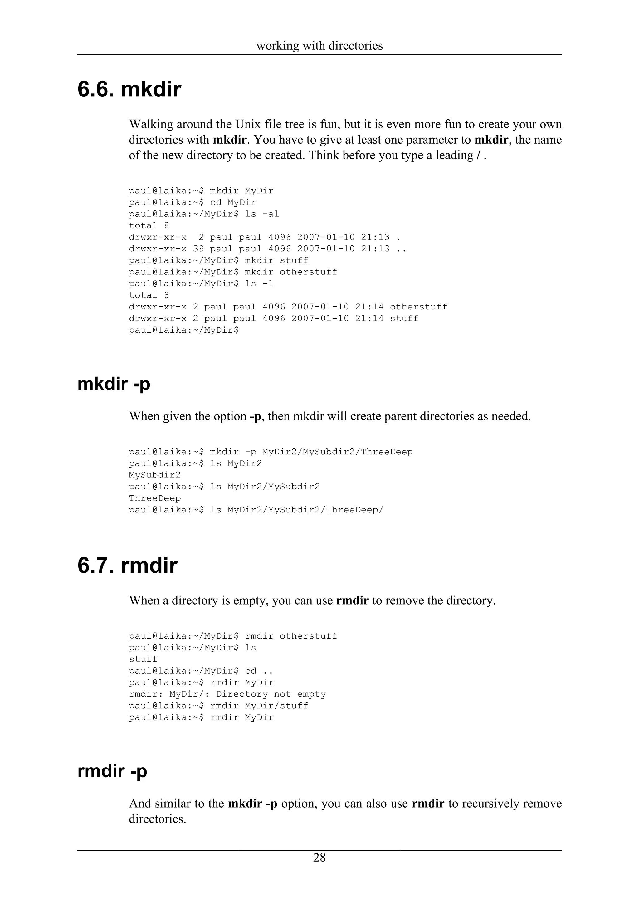 working with directories


6.6. mkdir
     Walking around the Unix file tree is fun, but it is even more fun to create your own
     directories with mkdir. You have to give at least one parameter to mkdir, the name
     of the new directory to be created. Think before you type a leading / .

     paul@laika:~$ mkdir MyDir
     paul@laika:~$ cd MyDir
     paul@laika:~/MyDir$ ls -al
     total 8
     drwxr-xr-x 2 paul paul 4096 2007-01-10 21:13 .
     drwxr-xr-x 39 paul paul 4096 2007-01-10 21:13 ..
     paul@laika:~/MyDir$ mkdir stuff
     paul@laika:~/MyDir$ mkdir otherstuff
     paul@laika:~/MyDir$ ls -l
     total 8
     drwxr-xr-x 2 paul paul 4096 2007-01-10 21:14 otherstuff
     drwxr-xr-x 2 paul paul 4096 2007-01-10 21:14 stuff
     paul@laika:~/MyDir$




mkdir -p
     When given the option -p, then mkdir will create parent directories as needed.

     paul@laika:~$   mkdir -p MyDir2/MySubdir2/ThreeDeep
     paul@laika:~$   ls MyDir2
     MySubdir2
     paul@laika:~$   ls MyDir2/MySubdir2
     ThreeDeep
     paul@laika:~$   ls MyDir2/MySubdir2/ThreeDeep/




6.7. rmdir
     When a directory is empty, you can use rmdir to remove the directory.

     paul@laika:~/MyDir$ rmdir otherstuff
     paul@laika:~/MyDir$ ls
     stuff
     paul@laika:~/MyDir$ cd ..
     paul@laika:~$ rmdir MyDir
     rmdir: MyDir/: Directory not empty
     paul@laika:~$ rmdir MyDir/stuff
     paul@laika:~$ rmdir MyDir




rmdir -p
     And similar to the mkdir -p option, you can also use rmdir to recursively remove
     directories.


                                        28
 