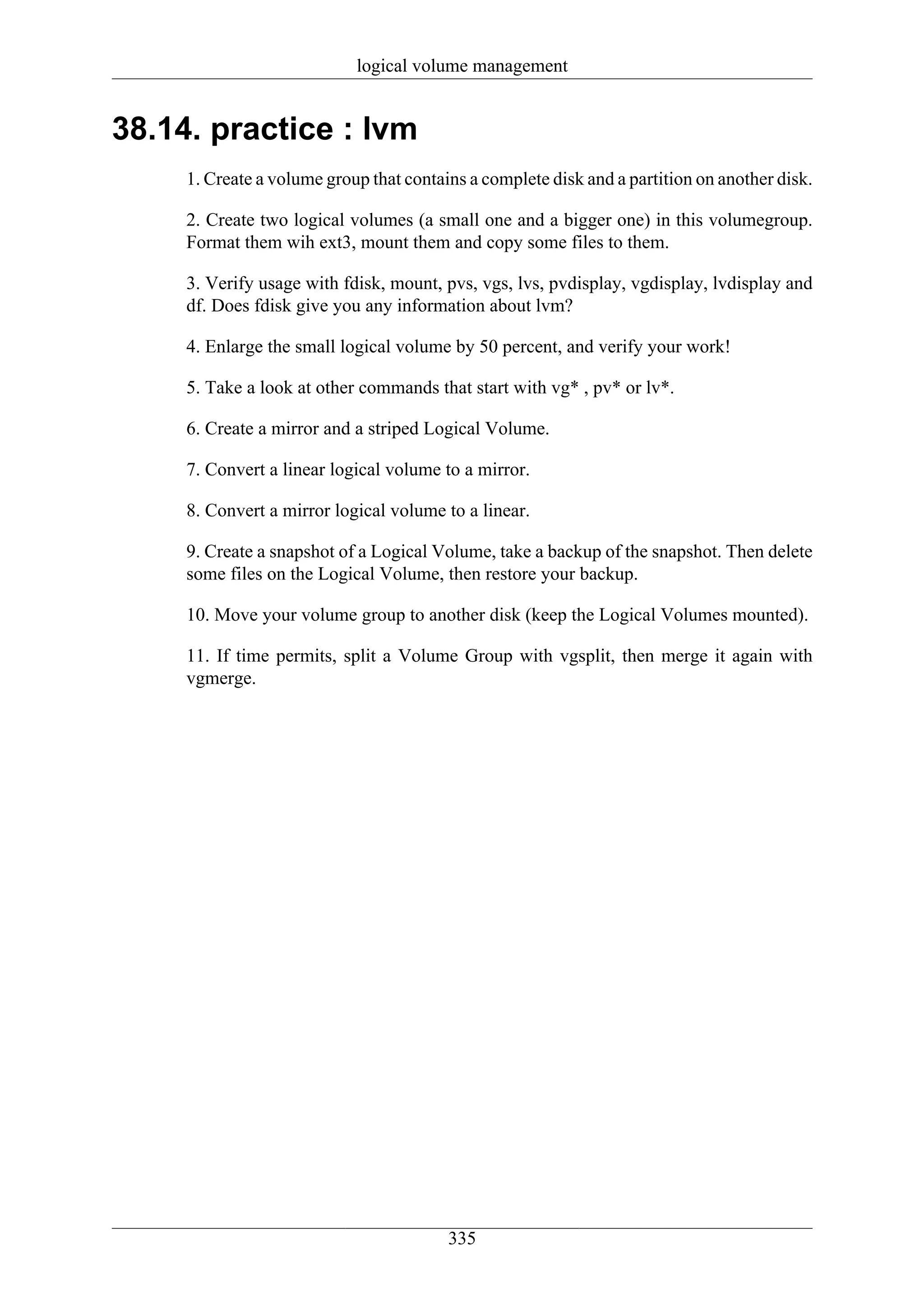 logical volume management


38.14. practice : lvm
     1. Create a volume group that contains a complete disk and a partition on another disk.

     2. Create two logical volumes (a small one and a bigger one) in this volumegroup.
     Format them wih ext3, mount them and copy some files to them.

     3. Verify usage with fdisk, mount, pvs, vgs, lvs, pvdisplay, vgdisplay, lvdisplay and
     df. Does fdisk give you any information about lvm?

     4. Enlarge the small logical volume by 50 percent, and verify your work!

     5. Take a look at other commands that start with vg* , pv* or lv*.

     6. Create a mirror and a striped Logical Volume.

     7. Convert a linear logical volume to a mirror.

     8. Convert a mirror logical volume to a linear.

     9. Create a snapshot of a Logical Volume, take a backup of the snapshot. Then delete
     some files on the Logical Volume, then restore your backup.

     10. Move your volume group to another disk (keep the Logical Volumes mounted).

     11. If time permits, split a Volume Group with vgsplit, then merge it again with
     vgmerge.




                                         335
 
