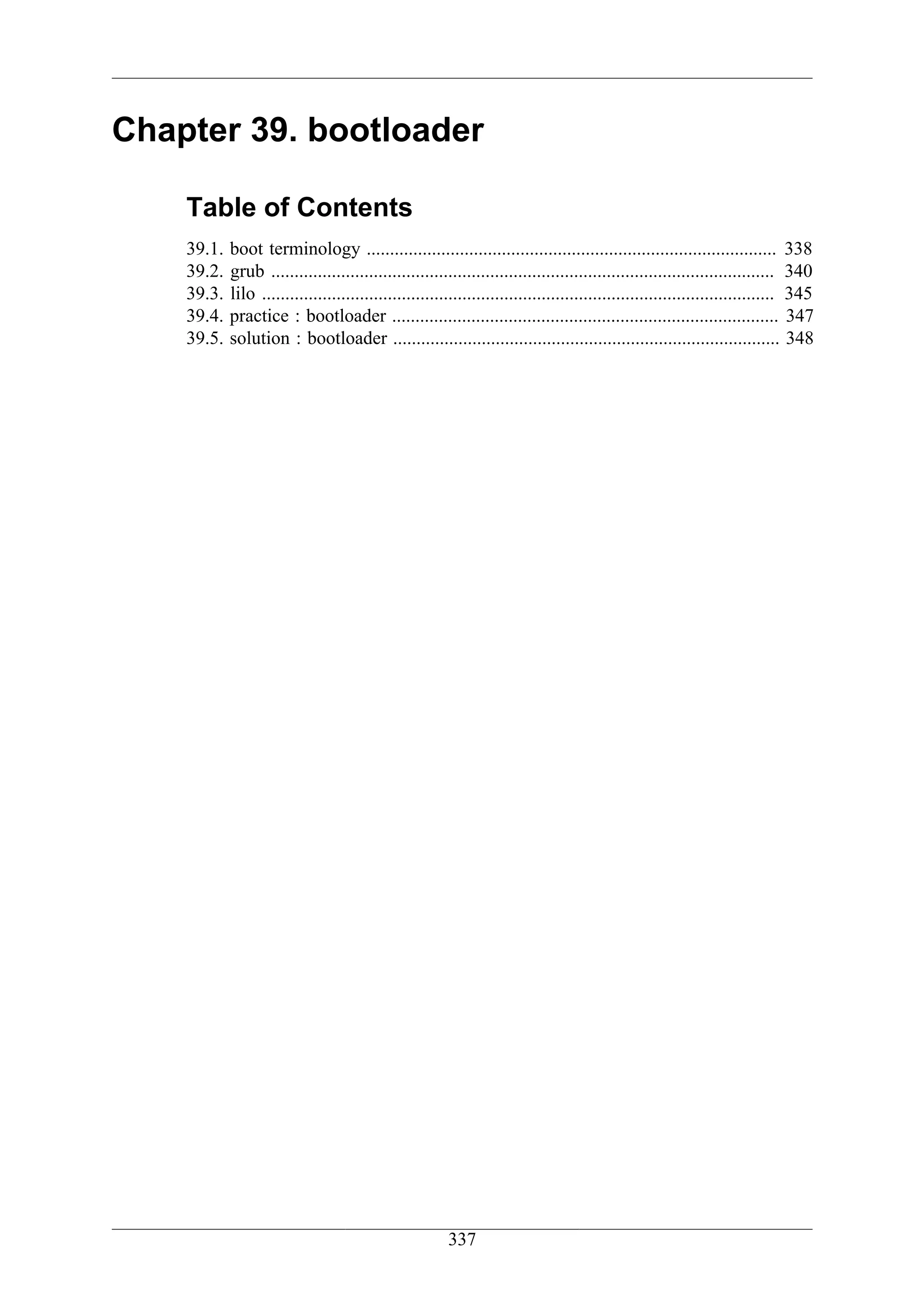 Chapter 39. bootloader

    Table of Contents
    39.1.   boot terminology ........................................................................................ 338
    39.2.   grub ............................................................................................................ 340
    39.3.   lilo .............................................................................................................. 345
    39.4.   practice : bootloader ................................................................................... 347
    39.5.   solution : bootloader ................................................................................... 348




                                                        337
 