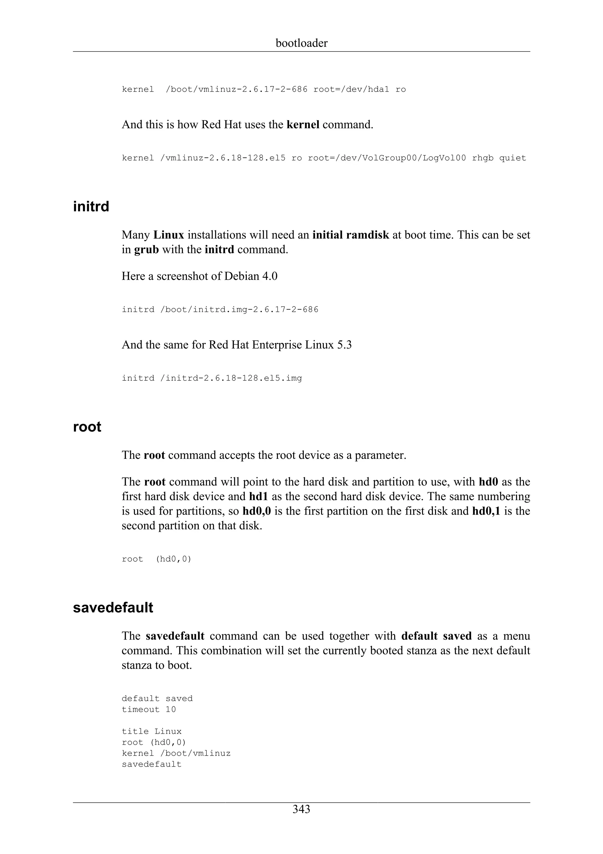 bootloader


         kernel     /boot/vmlinuz-2.6.17-2-686 root=/dev/hda1 ro


         And this is how Red Hat uses the kernel command.

         kernel /vmlinuz-2.6.18-128.el5 ro root=/dev/VolGroup00/LogVol00 rhgb quiet




initrd
         Many Linux installations will need an initial ramdisk at boot time. This can be set
         in grub with the initrd command.

         Here a screenshot of Debian 4.0

         initrd /boot/initrd.img-2.6.17-2-686


         And the same for Red Hat Enterprise Linux 5.3

         initrd /initrd-2.6.18-128.el5.img




root
         The root command accepts the root device as a parameter.

         The root command will point to the hard disk and partition to use, with hd0 as the
         first hard disk device and hd1 as the second hard disk device. The same numbering
         is used for partitions, so hd0,0 is the first partition on the first disk and hd0,1 is the
         second partition on that disk.

         root     (hd0,0)




savedefault
         The savedefault command can be used together with default saved as a menu
         command. This combination will set the currently booted stanza as the next default
         stanza to boot.

         default saved
         timeout 10

         title Linux
         root (hd0,0)
         kernel /boot/vmlinuz
         savedefault




                                              343
 