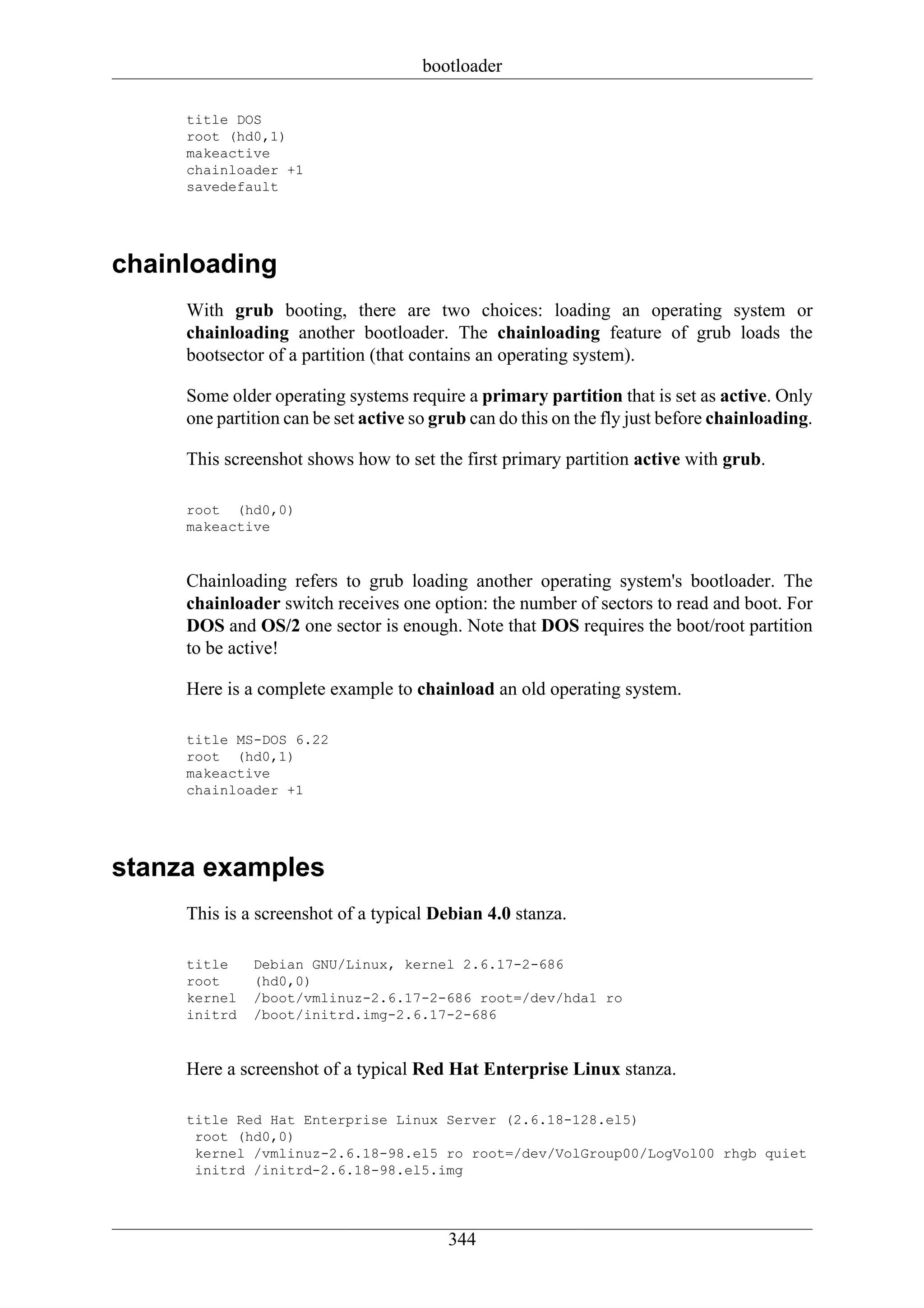 bootloader

     title DOS
     root (hd0,1)
     makeactive
     chainloader +1
     savedefault




chainloading
     With grub booting, there are two choices: loading an operating system or
     chainloading another bootloader. The chainloading feature of grub loads the
     bootsector of a partition (that contains an operating system).

     Some older operating systems require a primary partition that is set as active. Only
     one partition can be set active so grub can do this on the fly just before chainloading.

     This screenshot shows how to set the first primary partition active with grub.

     root (hd0,0)
     makeactive


     Chainloading refers to grub loading another operating system's bootloader. The
     chainloader switch receives one option: the number of sectors to read and boot. For
     DOS and OS/2 one sector is enough. Note that DOS requires the boot/root partition
     to be active!

     Here is a complete example to chainload an old operating system.

     title MS-DOS 6.22
     root (hd0,1)
     makeactive
     chainloader +1




stanza examples
     This is a screenshot of a typical Debian 4.0 stanza.

     title    Debian GNU/Linux, kernel 2.6.17-2-686
     root     (hd0,0)
     kernel   /boot/vmlinuz-2.6.17-2-686 root=/dev/hda1 ro
     initrd   /boot/initrd.img-2.6.17-2-686


     Here a screenshot of a typical Red Hat Enterprise Linux stanza.

     title Red Hat Enterprise Linux Server (2.6.18-128.el5)
      root (hd0,0)
      kernel /vmlinuz-2.6.18-98.el5 ro root=/dev/VolGroup00/LogVol00 rhgb quiet
      initrd /initrd-2.6.18-98.el5.img




                                         344
 