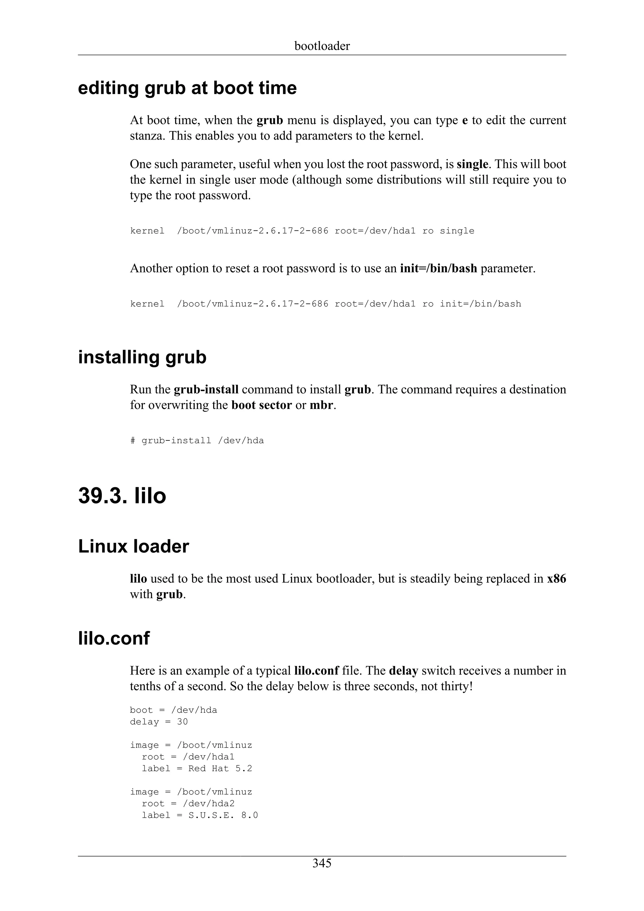 bootloader


editing grub at boot time
      At boot time, when the grub menu is displayed, you can type e to edit the current
      stanza. This enables you to add parameters to the kernel.

      One such parameter, useful when you lost the root password, is single. This will boot
      the kernel in single user mode (although some distributions will still require you to
      type the root password.

      kernel   /boot/vmlinuz-2.6.17-2-686 root=/dev/hda1 ro single


      Another option to reset a root password is to use an init=/bin/bash parameter.

      kernel   /boot/vmlinuz-2.6.17-2-686 root=/dev/hda1 ro init=/bin/bash




installing grub
      Run the grub-install command to install grub. The command requires a destination
      for overwriting the boot sector or mbr.

      # grub-install /dev/hda




39.3. lilo

Linux loader
      lilo used to be the most used Linux bootloader, but is steadily being replaced in x86
      with grub.


lilo.conf
      Here is an example of a typical lilo.conf file. The delay switch receives a number in
      tenths of a second. So the delay below is three seconds, not thirty!
      boot = /dev/hda
      delay = 30

      image = /boot/vmlinuz
        root = /dev/hda1
        label = Red Hat 5.2

      image = /boot/vmlinuz
        root = /dev/hda2
        label = S.U.S.E. 8.0




                                         345
 