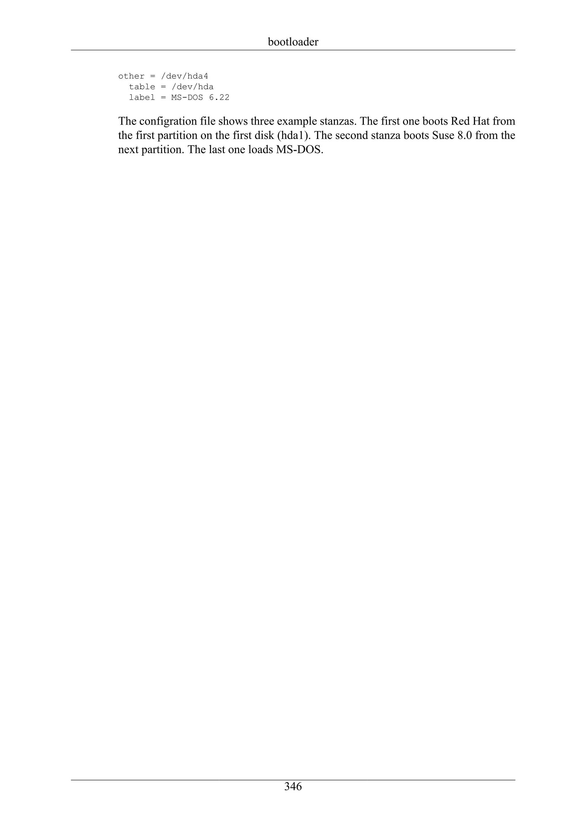 bootloader

other = /dev/hda4
  table = /dev/hda
  label = MS-DOS 6.22

The configration file shows three example stanzas. The first one boots Red Hat from
the first partition on the first disk (hda1). The second stanza boots Suse 8.0 from the
next partition. The last one loads MS-DOS.




                                    346
 