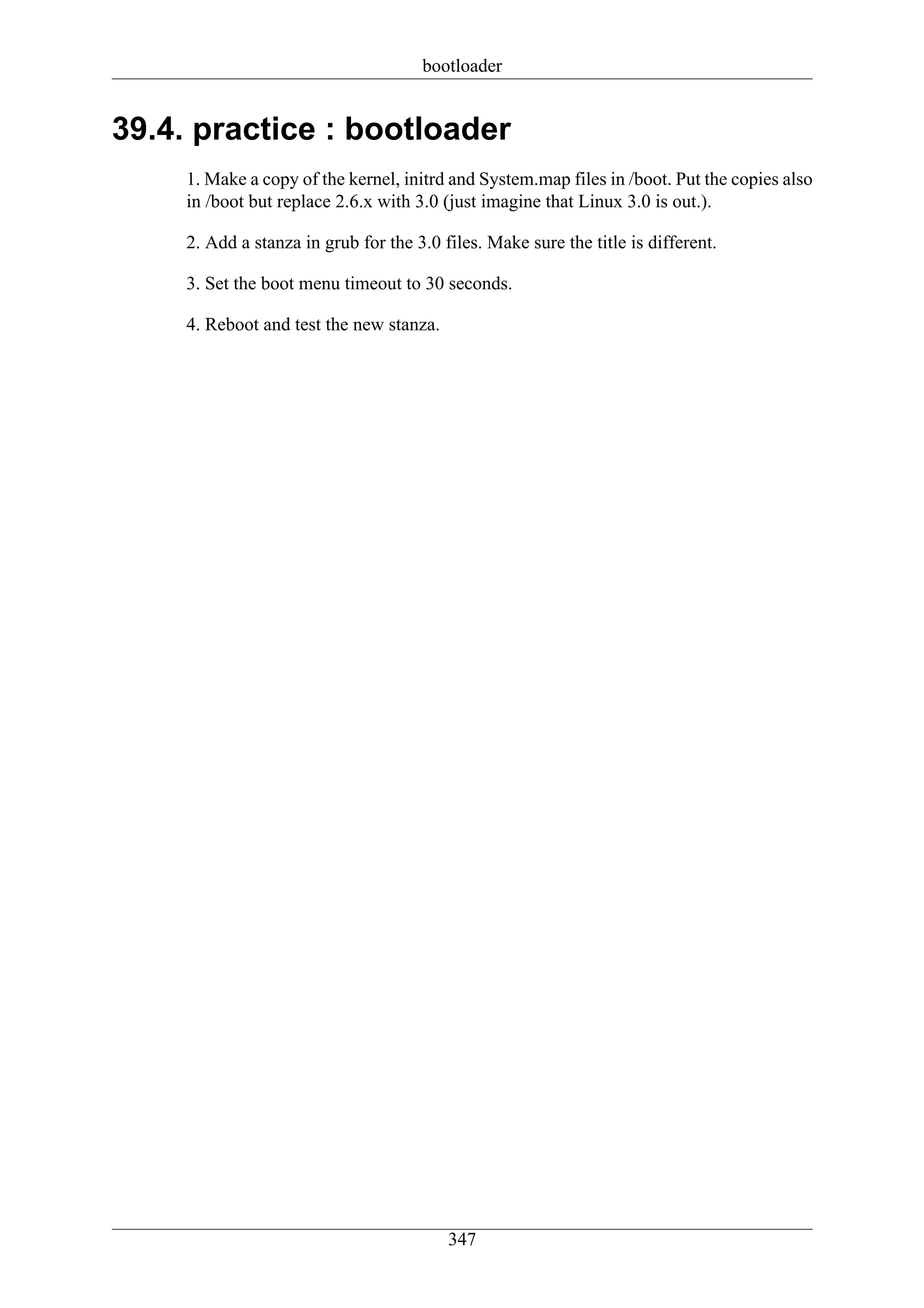 bootloader


39.4. practice : bootloader
     1. Make a copy of the kernel, initrd and System.map files in /boot. Put the copies also
     in /boot but replace 2.6.x with 3.0 (just imagine that Linux 3.0 is out.).

     2. Add a stanza in grub for the 3.0 files. Make sure the title is different.

     3. Set the boot menu timeout to 30 seconds.

     4. Reboot and test the new stanza.




                                          347
 