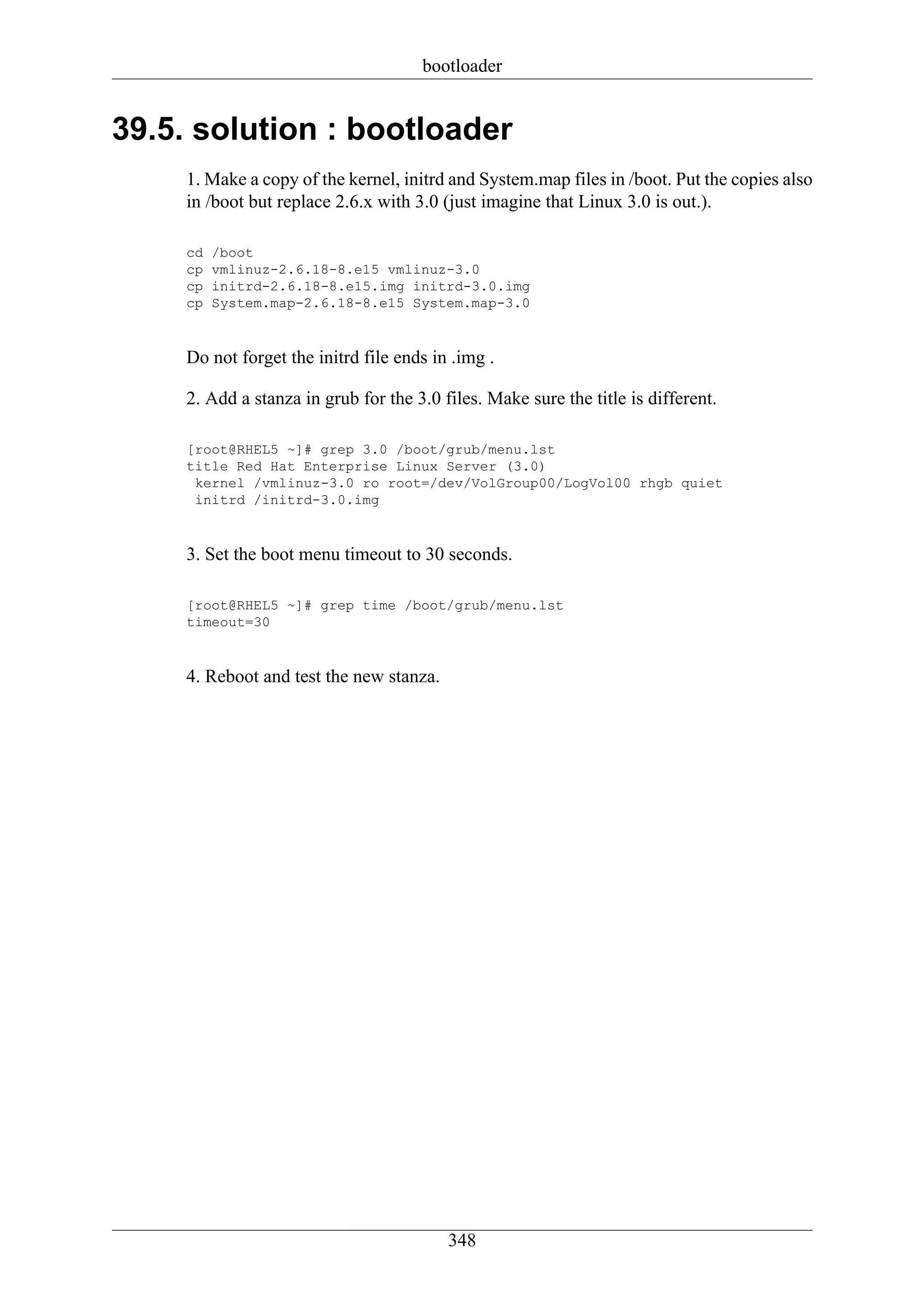 bootloader


39.5. solution : bootloader
     1. Make a copy of the kernel, initrd and System.map files in /boot. Put the copies also
     in /boot but replace 2.6.x with 3.0 (just imagine that Linux 3.0 is out.).

     cd   /boot
     cp   vmlinuz-2.6.18-8.e15 vmlinuz-3.0
     cp   initrd-2.6.18-8.e15.img initrd-3.0.img
     cp   System.map-2.6.18-8.e15 System.map-3.0



     Do not forget the initrd file ends in .img .

     2. Add a stanza in grub for the 3.0 files. Make sure the title is different.

     [root@RHEL5 ~]# grep 3.0 /boot/grub/menu.lst
     title Red Hat Enterprise Linux Server (3.0)
      kernel /vmlinuz-3.0 ro root=/dev/VolGroup00/LogVol00 rhgb quiet
      initrd /initrd-3.0.img



     3. Set the boot menu timeout to 30 seconds.

     [root@RHEL5 ~]# grep time /boot/grub/menu.lst
     timeout=30



     4. Reboot and test the new stanza.




                                          348
 