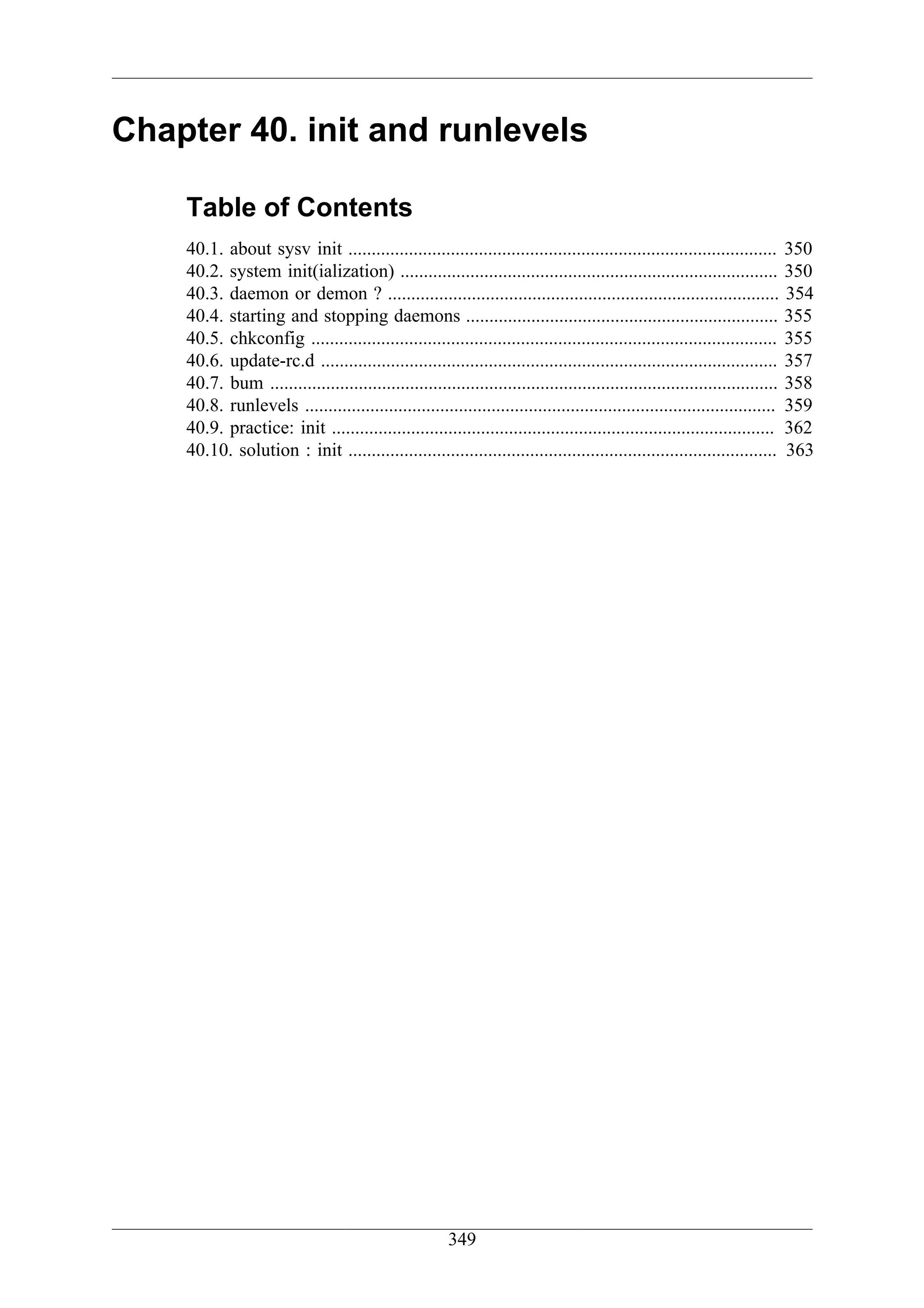 Chapter 40. init and runlevels

    Table of Contents
    40.1. about sysv init ............................................................................................ 350
    40.2. system init(ialization) ................................................................................. 350
    40.3. daemon or demon ? .................................................................................... 354
    40.4. starting and stopping daemons ................................................................... 355
    40.5. chkconfig .................................................................................................... 355
    40.6. update-rc.d .................................................................................................. 357
    40.7. bum ............................................................................................................. 358
    40.8. runlevels ..................................................................................................... 359
    40.9. practice: init ............................................................................................... 362
    40.10. solution : init ............................................................................................ 363




                                                       349
 