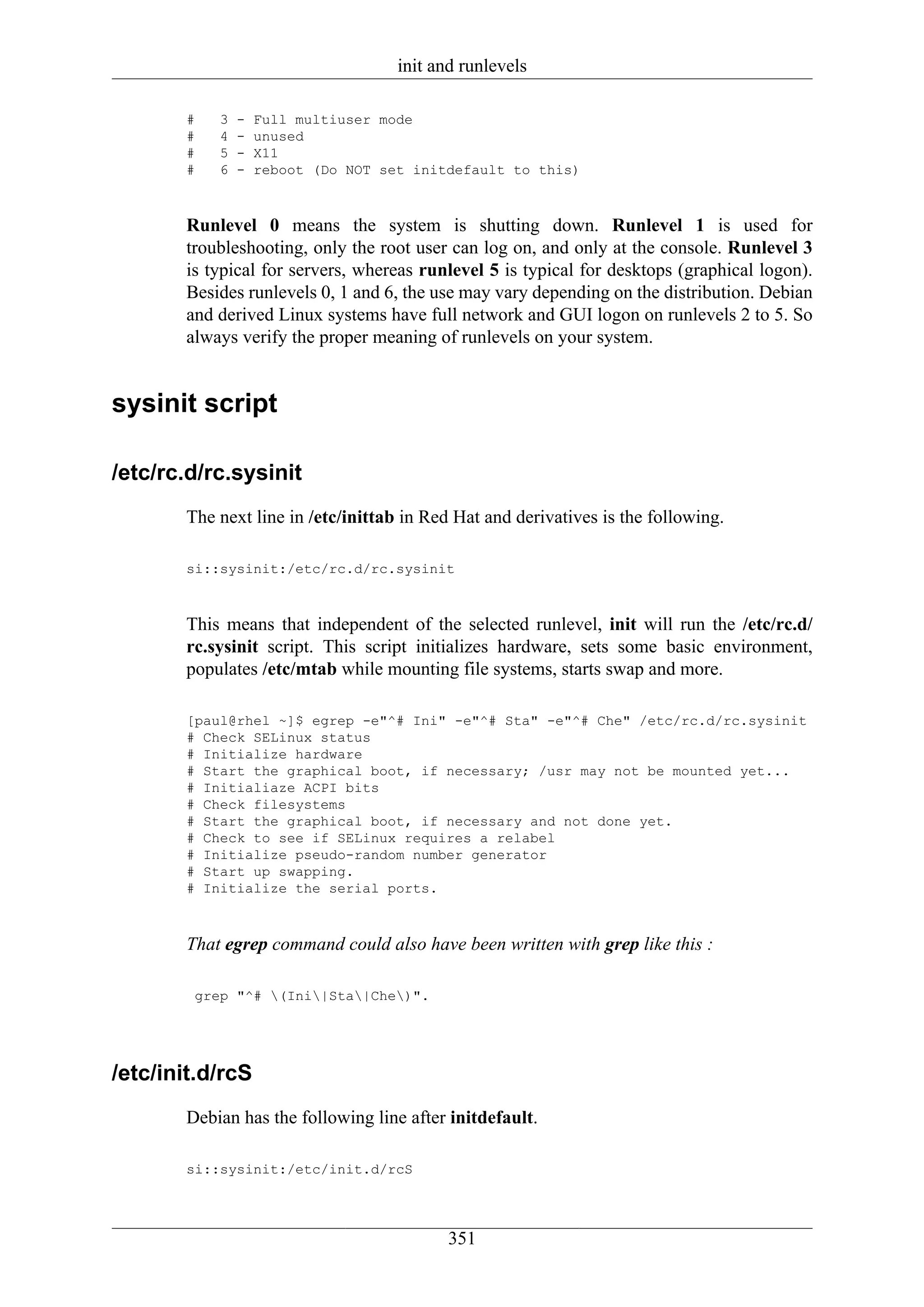 init and runlevels

       #   3   -   Full multiuser mode
       #   4   -   unused
       #   5   -   X11
       #   6   -   reboot (Do NOT set initdefault to this)



       Runlevel 0 means the system is shutting down. Runlevel 1 is used for
       troubleshooting, only the root user can log on, and only at the console. Runlevel 3
       is typical for servers, whereas runlevel 5 is typical for desktops (graphical logon).
       Besides runlevels 0, 1 and 6, the use may vary depending on the distribution. Debian
       and derived Linux systems have full network and GUI logon on runlevels 2 to 5. So
       always verify the proper meaning of runlevels on your system.


sysinit script

/etc/rc.d/rc.sysinit
       The next line in /etc/inittab in Red Hat and derivatives is the following.

       si::sysinit:/etc/rc.d/rc.sysinit



       This means that independent of the selected runlevel, init will run the /etc/rc.d/
       rc.sysinit script. This script initializes hardware, sets some basic environment,
       populates /etc/mtab while mounting file systems, starts swap and more.

       [paul@rhel ~]$ egrep -e"^# Ini" -e"^# Sta" -e"^# Che" /etc/rc.d/rc.sysinit
       # Check SELinux status
       # Initialize hardware
       # Start the graphical boot, if necessary; /usr may not be mounted yet...
       # Initialiaze ACPI bits
       # Check filesystems
       # Start the graphical boot, if necessary and not done yet.
       # Check to see if SELinux requires a relabel
       # Initialize pseudo-random number generator
       # Start up swapping.
       # Initialize the serial ports.



       That egrep command could also have been written with grep like this :

        grep "^# (Ini|Sta|Che)".




/etc/init.d/rcS
       Debian has the following line after initdefault.

       si::sysinit:/etc/init.d/rcS




                                           351
 