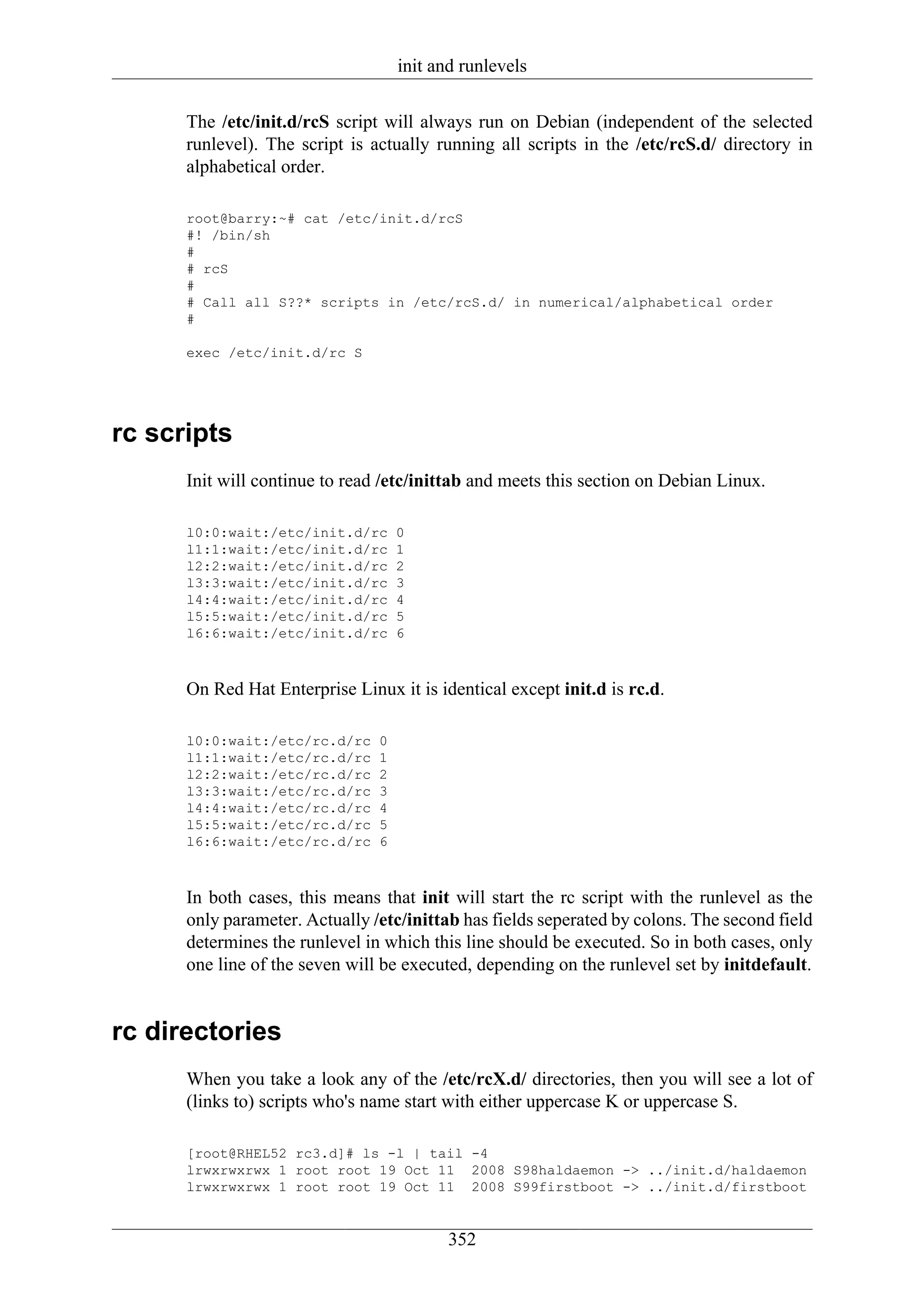 init and runlevels

      The /etc/init.d/rcS script will always run on Debian (independent of the selected
      runlevel). The script is actually running all scripts in the /etc/rcS.d/ directory in
      alphabetical order.

      root@barry:~# cat /etc/init.d/rcS
      #! /bin/sh
      #
      # rcS
      #
      # Call all S??* scripts in /etc/rcS.d/ in numerical/alphabetical order
      #

      exec /etc/init.d/rc S




rc scripts
      Init will continue to read /etc/inittab and meets this section on Debian Linux.

      l0:0:wait:/etc/init.d/rc      0
      l1:1:wait:/etc/init.d/rc      1
      l2:2:wait:/etc/init.d/rc      2
      l3:3:wait:/etc/init.d/rc      3
      l4:4:wait:/etc/init.d/rc      4
      l5:5:wait:/etc/init.d/rc      5
      l6:6:wait:/etc/init.d/rc      6



      On Red Hat Enterprise Linux it is identical except init.d is rc.d.

      l0:0:wait:/etc/rc.d/rc    0
      l1:1:wait:/etc/rc.d/rc    1
      l2:2:wait:/etc/rc.d/rc    2
      l3:3:wait:/etc/rc.d/rc    3
      l4:4:wait:/etc/rc.d/rc    4
      l5:5:wait:/etc/rc.d/rc    5
      l6:6:wait:/etc/rc.d/rc    6



      In both cases, this means that init will start the rc script with the runlevel as the
      only parameter. Actually /etc/inittab has fields seperated by colons. The second field
      determines the runlevel in which this line should be executed. So in both cases, only
      one line of the seven will be executed, depending on the runlevel set by initdefault.


rc directories
      When you take a look any of the /etc/rcX.d/ directories, then you will see a lot of
      (links to) scripts who's name start with either uppercase K or uppercase S.

      [root@RHEL52 rc3.d]# ls -l | tail -4
      lrwxrwxrwx 1 root root 19 Oct 11 2008 S98haldaemon -> ../init.d/haldaemon
      lrwxrwxrwx 1 root root 19 Oct 11 2008 S99firstboot -> ../init.d/firstboot


                                           352
 