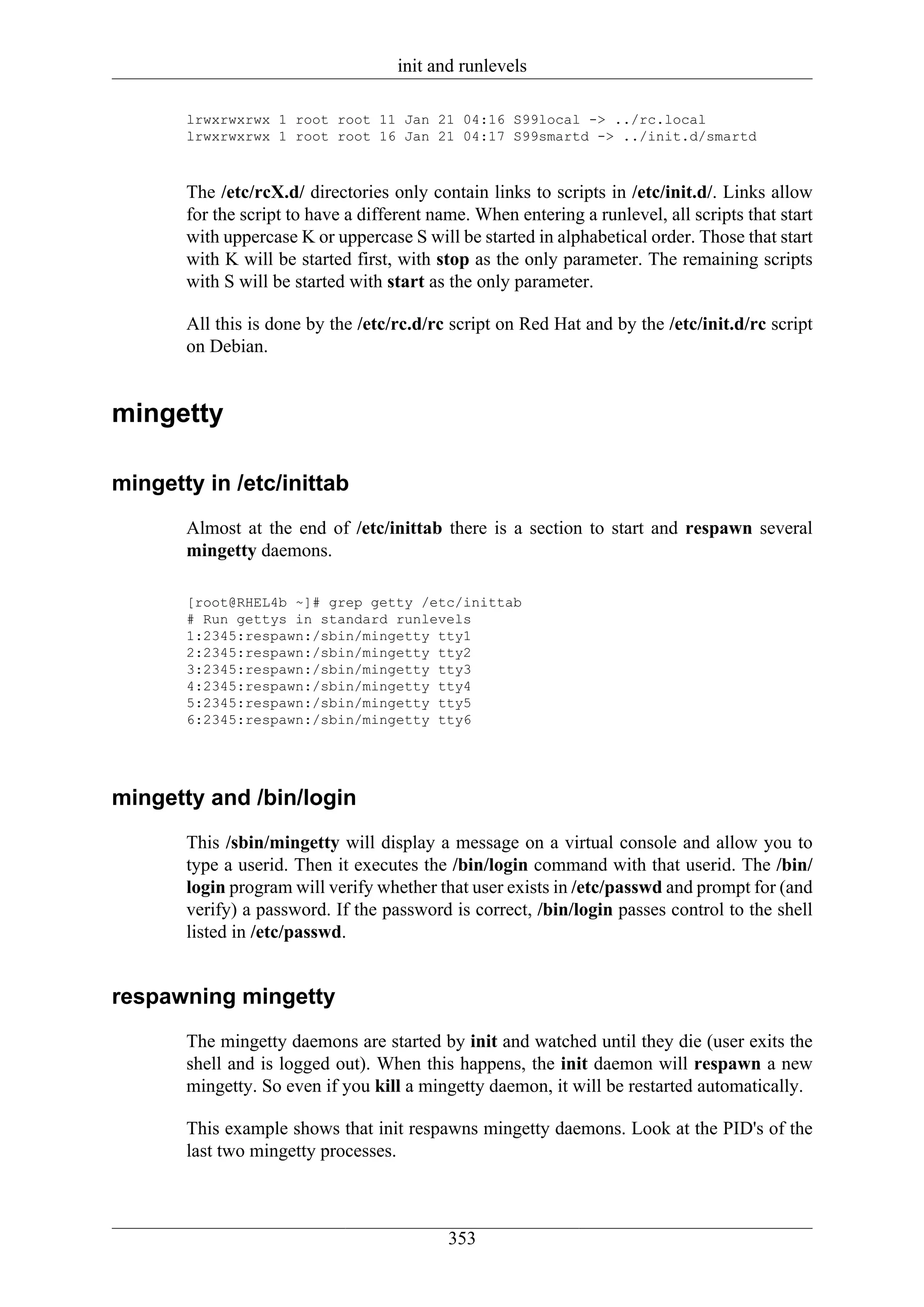 init and runlevels

       lrwxrwxrwx 1 root root 11 Jan 21 04:16 S99local -> ../rc.local
       lrwxrwxrwx 1 root root 16 Jan 21 04:17 S99smartd -> ../init.d/smartd



       The /etc/rcX.d/ directories only contain links to scripts in /etc/init.d/. Links allow
       for the script to have a different name. When entering a runlevel, all scripts that start
       with uppercase K or uppercase S will be started in alphabetical order. Those that start
       with K will be started first, with stop as the only parameter. The remaining scripts
       with S will be started with start as the only parameter.

       All this is done by the /etc/rc.d/rc script on Red Hat and by the /etc/init.d/rc script
       on Debian.


mingetty

mingetty in /etc/inittab
       Almost at the end of /etc/inittab there is a section to start and respawn several
       mingetty daemons.

       [root@RHEL4b ~]# grep getty /etc/inittab
       # Run gettys in standard runlevels
       1:2345:respawn:/sbin/mingetty tty1
       2:2345:respawn:/sbin/mingetty tty2
       3:2345:respawn:/sbin/mingetty tty3
       4:2345:respawn:/sbin/mingetty tty4
       5:2345:respawn:/sbin/mingetty tty5
       6:2345:respawn:/sbin/mingetty tty6




mingetty and /bin/login
       This /sbin/mingetty will display a message on a virtual console and allow you to
       type a userid. Then it executes the /bin/login command with that userid. The /bin/
       login program will verify whether that user exists in /etc/passwd and prompt for (and
       verify) a password. If the password is correct, /bin/login passes control to the shell
       listed in /etc/passwd.


respawning mingetty
       The mingetty daemons are started by init and watched until they die (user exits the
       shell and is logged out). When this happens, the init daemon will respawn a new
       mingetty. So even if you kill a mingetty daemon, it will be restarted automatically.

       This example shows that init respawns mingetty daemons. Look at the PID's of the
       last two mingetty processes.



                                            353
 