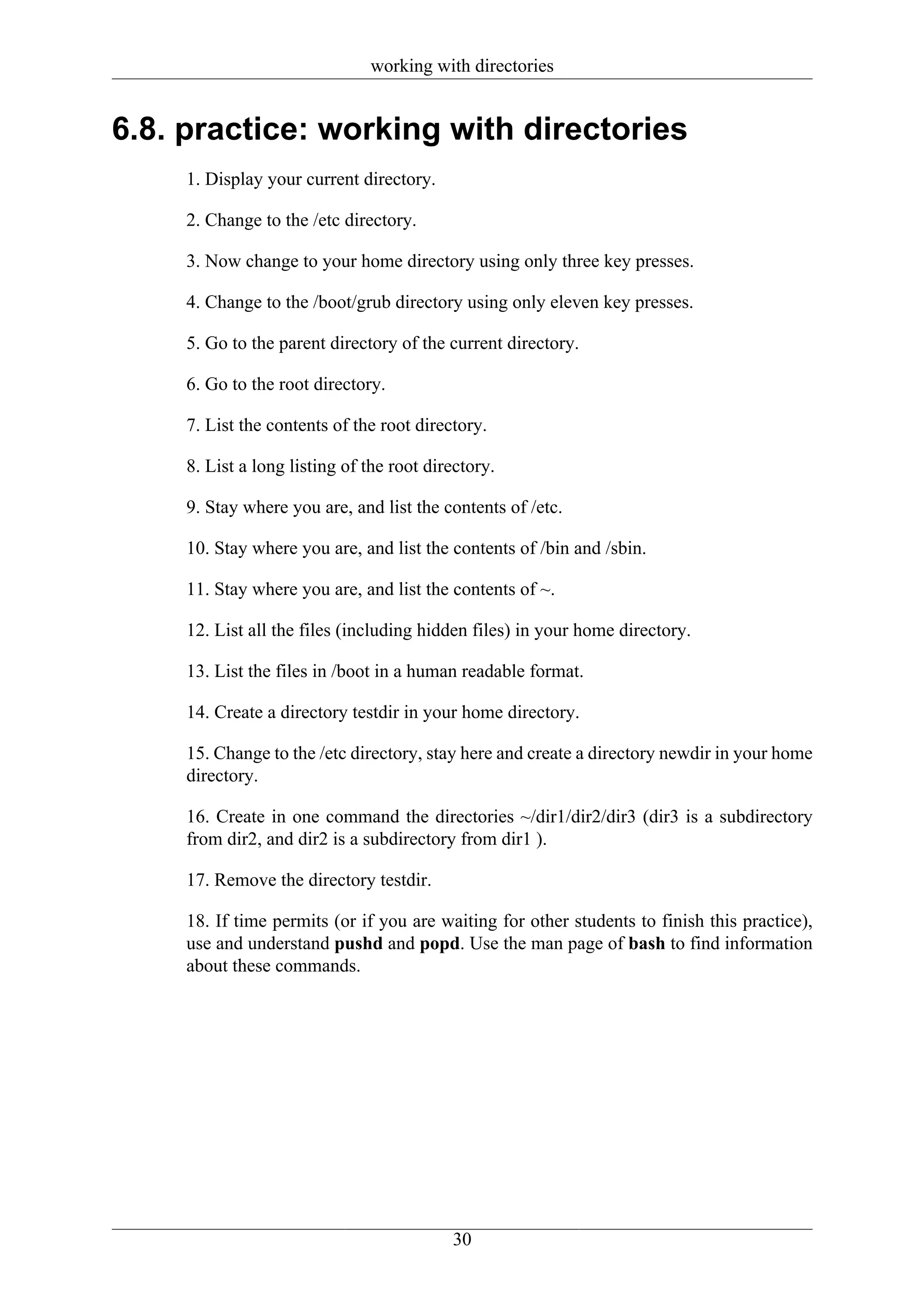 working with directories


6.8. practice: working with directories
     1. Display your current directory.

     2. Change to the /etc directory.

     3. Now change to your home directory using only three key presses.

     4. Change to the /boot/grub directory using only eleven key presses.

     5. Go to the parent directory of the current directory.

     6. Go to the root directory.

     7. List the contents of the root directory.

     8. List a long listing of the root directory.

     9. Stay where you are, and list the contents of /etc.

     10. Stay where you are, and list the contents of /bin and /sbin.

     11. Stay where you are, and list the contents of ~.

     12. List all the files (including hidden files) in your home directory.

     13. List the files in /boot in a human readable format.

     14. Create a directory testdir in your home directory.

     15. Change to the /etc directory, stay here and create a directory newdir in your home
     directory.

     16. Create in one command the directories ~/dir1/dir2/dir3 (dir3 is a subdirectory
     from dir2, and dir2 is a subdirectory from dir1 ).

     17. Remove the directory testdir.

     18. If time permits (or if you are waiting for other students to finish this practice),
     use and understand pushd and popd. Use the man page of bash to find information
     about these commands.




                                           30
 