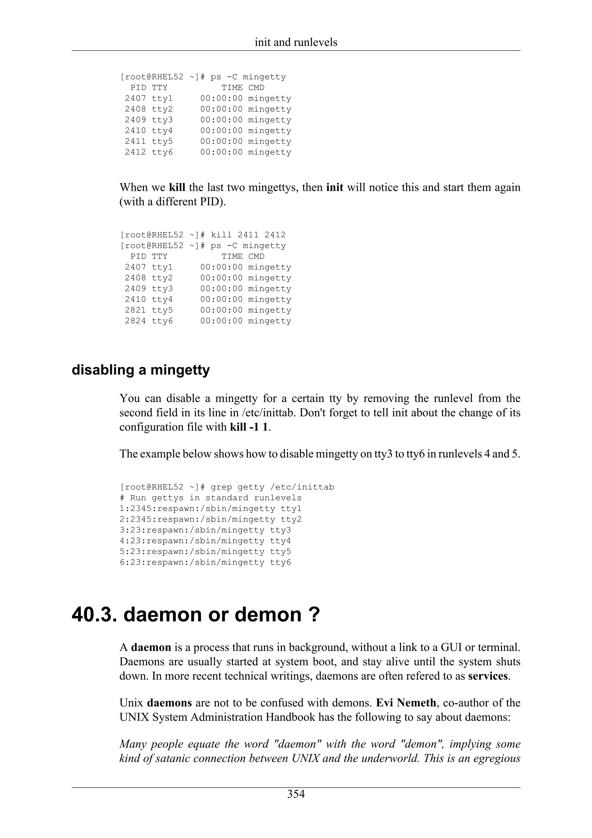 init and runlevels

      [root@RHEL52 ~]# ps -C mingetty
        PID TTY          TIME CMD
       2407 tty1     00:00:00 mingetty
       2408 tty2     00:00:00 mingetty
       2409 tty3     00:00:00 mingetty
       2410 tty4     00:00:00 mingetty
       2411 tty5     00:00:00 mingetty
       2412 tty6     00:00:00 mingetty



      When we kill the last two mingettys, then init will notice this and start them again
      (with a different PID).

      [root@RHEL52 ~]# kill 2411 2412
      [root@RHEL52 ~]# ps -C mingetty
        PID TTY          TIME CMD
       2407 tty1     00:00:00 mingetty
       2408 tty2     00:00:00 mingetty
       2409 tty3     00:00:00 mingetty
       2410 tty4     00:00:00 mingetty
       2821 tty5     00:00:00 mingetty
       2824 tty6     00:00:00 mingetty




disabling a mingetty
      You can disable a mingetty for a certain tty by removing the runlevel from the
      second field in its line in /etc/inittab. Don't forget to tell init about the change of its
      configuration file with kill -1 1.

      The example below shows how to disable mingetty on tty3 to tty6 in runlevels 4 and 5.

      [root@RHEL52 ~]# grep getty /etc/inittab
      # Run gettys in standard runlevels
      1:2345:respawn:/sbin/mingetty tty1
      2:2345:respawn:/sbin/mingetty tty2
      3:23:respawn:/sbin/mingetty tty3
      4:23:respawn:/sbin/mingetty tty4
      5:23:respawn:/sbin/mingetty tty5
      6:23:respawn:/sbin/mingetty tty6




40.3. daemon or demon ?
      A daemon is a process that runs in background, without a link to a GUI or terminal.
      Daemons are usually started at system boot, and stay alive until the system shuts
      down. In more recent technical writings, daemons are often refered to as services.

      Unix daemons are not to be confused with demons. Evi Nemeth, co-author of the
      UNIX System Administration Handbook has the following to say about daemons:

      Many people equate the word "daemon" with the word "demon", implying some
      kind of satanic connection between UNIX and the underworld. This is an egregious


                                            354
 