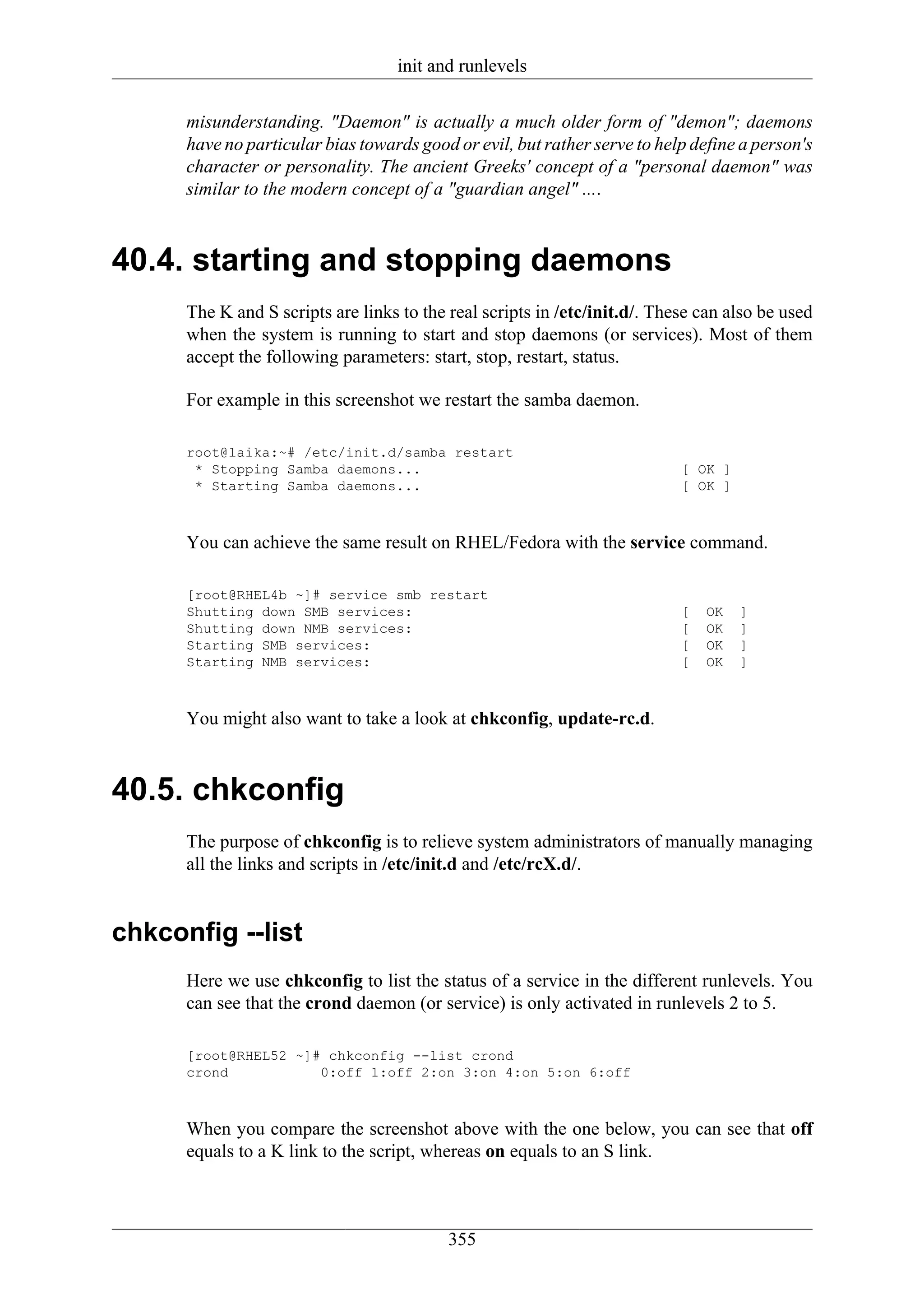 init and runlevels

      misunderstanding. "Daemon" is actually a much older form of "demon"; daemons
      have no particular bias towards good or evil, but rather serve to help define a person's
      character or personality. The ancient Greeks' concept of a "personal daemon" was
      similar to the modern concept of a "guardian angel" ....



40.4. starting and stopping daemons
      The K and S scripts are links to the real scripts in /etc/init.d/. These can also be used
      when the system is running to start and stop daemons (or services). Most of them
      accept the following parameters: start, stop, restart, status.

      For example in this screenshot we restart the samba daemon.

      root@laika:~# /etc/init.d/samba restart
       * Stopping Samba daemons...                                          [ OK ]
       * Starting Samba daemons...                                          [ OK ]



      You can achieve the same result on RHEL/Fedora with the service command.

      [root@RHEL4b ~]# service smb restart
      Shutting down SMB services:                                           [   OK   ]
      Shutting down NMB services:                                           [   OK   ]
      Starting SMB services:                                                [   OK   ]
      Starting NMB services:                                                [   OK   ]



      You might also want to take a look at chkconfig, update-rc.d.



40.5. chkconfig
      The purpose of chkconfig is to relieve system administrators of manually managing
      all the links and scripts in /etc/init.d and /etc/rcX.d/.


chkconfig --list
      Here we use chkconfig to list the status of a service in the different runlevels. You
      can see that the crond daemon (or service) is only activated in runlevels 2 to 5.

      [root@RHEL52 ~]# chkconfig --list crond
      crond           0:off 1:off 2:on 3:on 4:on 5:on 6:off



      When you compare the screenshot above with the one below, you can see that off
      equals to a K link to the script, whereas on equals to an S link.



                                           355
 