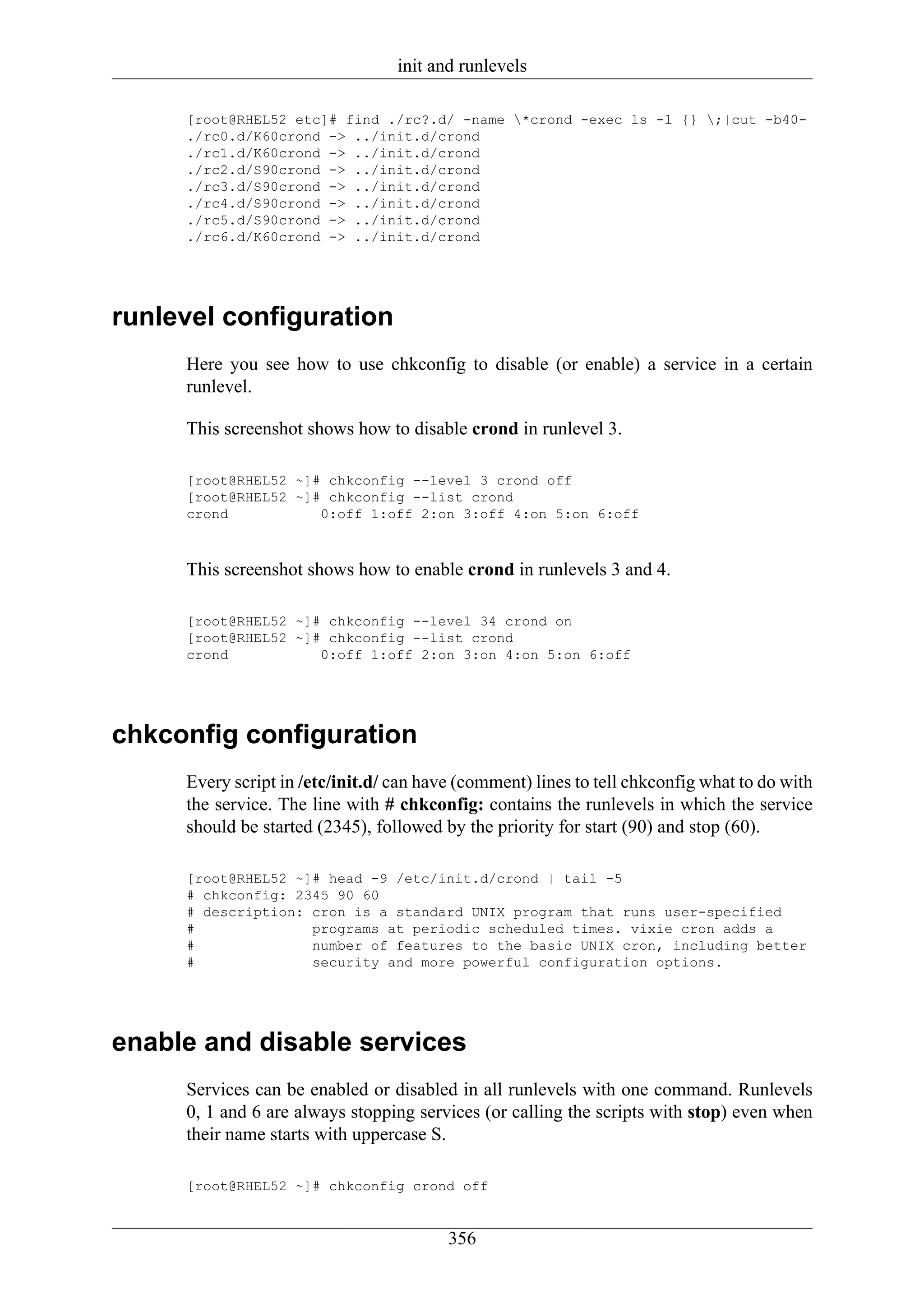 init and runlevels

     [root@RHEL52 etc]# find ./rc?.d/ -name *crond -exec ls -l {} ;|cut -b40-
     ./rc0.d/K60crond -> ../init.d/crond
     ./rc1.d/K60crond -> ../init.d/crond
     ./rc2.d/S90crond -> ../init.d/crond
     ./rc3.d/S90crond -> ../init.d/crond
     ./rc4.d/S90crond -> ../init.d/crond
     ./rc5.d/S90crond -> ../init.d/crond
     ./rc6.d/K60crond -> ../init.d/crond




runlevel configuration
     Here you see how to use chkconfig to disable (or enable) a service in a certain
     runlevel.

     This screenshot shows how to disable crond in runlevel 3.

     [root@RHEL52 ~]# chkconfig --level 3 crond off
     [root@RHEL52 ~]# chkconfig --list crond
     crond           0:off 1:off 2:on 3:off 4:on 5:on 6:off



     This screenshot shows how to enable crond in runlevels 3 and 4.

     [root@RHEL52 ~]# chkconfig --level 34 crond on
     [root@RHEL52 ~]# chkconfig --list crond
     crond           0:off 1:off 2:on 3:on 4:on 5:on 6:off




chkconfig configuration
     Every script in /etc/init.d/ can have (comment) lines to tell chkconfig what to do with
     the service. The line with # chkconfig: contains the runlevels in which the service
     should be started (2345), followed by the priority for start (90) and stop (60).

     [root@RHEL52 ~]# head -9 /etc/init.d/crond | tail -5
     # chkconfig: 2345 90 60
     # description: cron is a standard UNIX program that runs user-specified
     #              programs at periodic scheduled times. vixie cron adds a
     #              number of features to the basic UNIX cron, including better
     #              security and more powerful configuration options.




enable and disable services
     Services can be enabled or disabled in all runlevels with one command. Runlevels
     0, 1 and 6 are always stopping services (or calling the scripts with stop) even when
     their name starts with uppercase S.

     [root@RHEL52 ~]# chkconfig crond off


                                         356
 