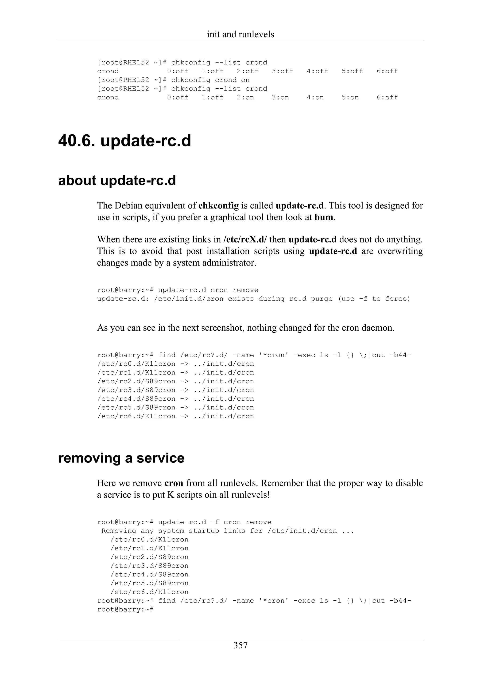 init and runlevels

     [root@RHEL52 ~]# chkconfig --list crond
     crond           0:off   1:off   2:off   3:off        4:off    5:off    6:off
     [root@RHEL52 ~]# chkconfig crond on
     [root@RHEL52 ~]# chkconfig --list crond
     crond           0:off   1:off   2:on    3:on         4:on     5:on     6:off




40.6. update-rc.d

about update-rc.d
     The Debian equivalent of chkconfig is called update-rc.d. This tool is designed for
     use in scripts, if you prefer a graphical tool then look at bum.

     When there are existing links in /etc/rcX.d/ then update-rc.d does not do anything.
     This is to avoid that post installation scripts using update-rc.d are overwriting
     changes made by a system administrator.

     root@barry:~# update-rc.d cron remove
     update-rc.d: /etc/init.d/cron exists during rc.d purge (use -f to force)



     As you can see in the next screenshot, nothing changed for the cron daemon.

     root@barry:~# find   /etc/rc?.d/ -name '*cron' -exec ls -l {} ;|cut -b44-
     /etc/rc0.d/K11cron   -> ../init.d/cron
     /etc/rc1.d/K11cron   -> ../init.d/cron
     /etc/rc2.d/S89cron   -> ../init.d/cron
     /etc/rc3.d/S89cron   -> ../init.d/cron
     /etc/rc4.d/S89cron   -> ../init.d/cron
     /etc/rc5.d/S89cron   -> ../init.d/cron
     /etc/rc6.d/K11cron   -> ../init.d/cron




removing a service
     Here we remove cron from all runlevels. Remember that the proper way to disable
     a service is to put K scripts oin all runlevels!

     root@barry:~# update-rc.d -f cron remove
      Removing any system startup links for /etc/init.d/cron ...
        /etc/rc0.d/K11cron
        /etc/rc1.d/K11cron
        /etc/rc2.d/S89cron
        /etc/rc3.d/S89cron
        /etc/rc4.d/S89cron
        /etc/rc5.d/S89cron
        /etc/rc6.d/K11cron
     root@barry:~# find /etc/rc?.d/ -name '*cron' -exec ls -l {} ;|cut -b44-
     root@barry:~#




                                       357
 