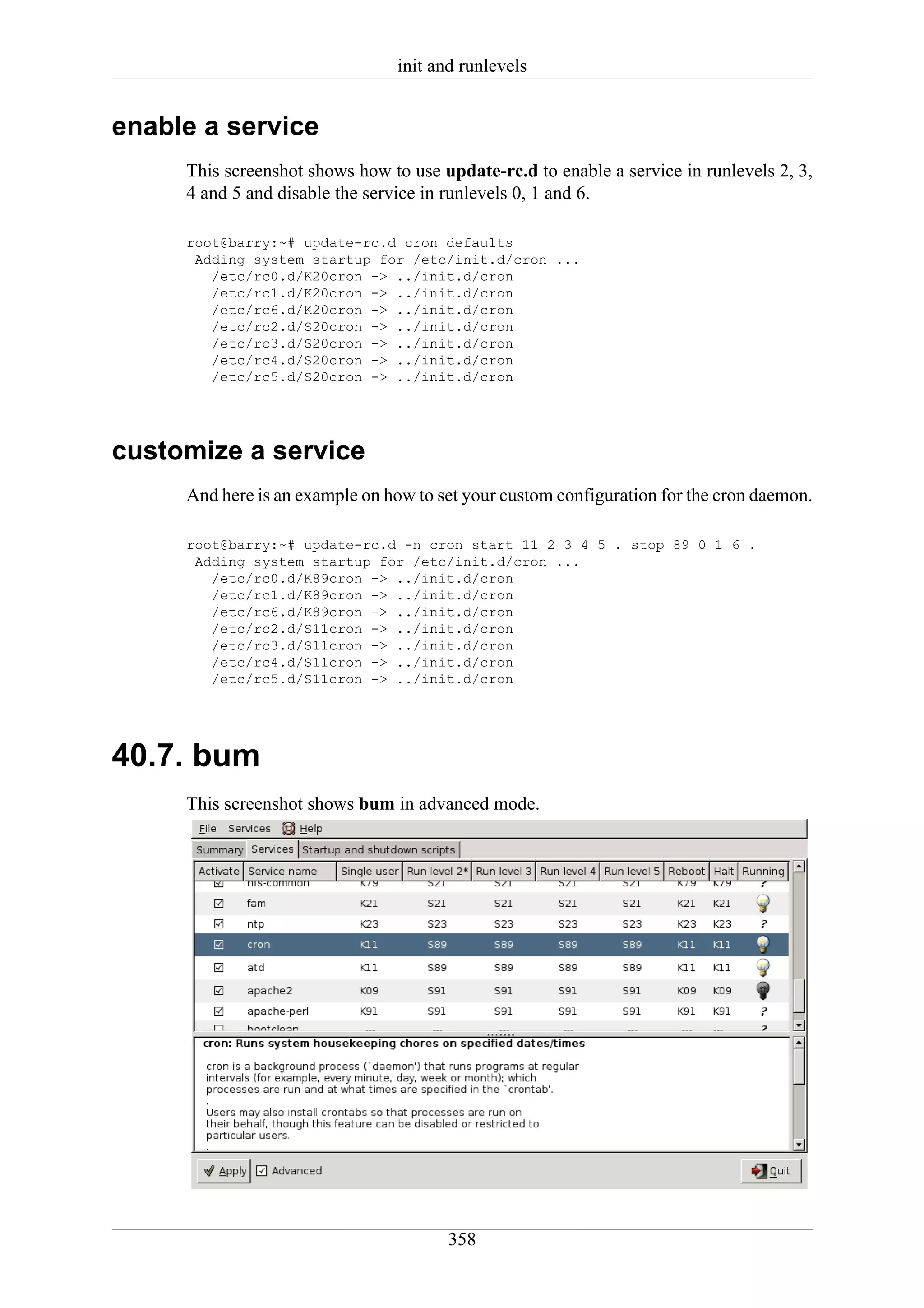 init and runlevels


enable a service
     This screenshot shows how to use update-rc.d to enable a service in runlevels 2, 3,
     4 and 5 and disable the service in runlevels 0, 1 and 6.

     root@barry:~# update-rc.d cron defaults
      Adding system startup for /etc/init.d/cron ...
        /etc/rc0.d/K20cron -> ../init.d/cron
        /etc/rc1.d/K20cron -> ../init.d/cron
        /etc/rc6.d/K20cron -> ../init.d/cron
        /etc/rc2.d/S20cron -> ../init.d/cron
        /etc/rc3.d/S20cron -> ../init.d/cron
        /etc/rc4.d/S20cron -> ../init.d/cron
        /etc/rc5.d/S20cron -> ../init.d/cron




customize a service
     And here is an example on how to set your custom configuration for the cron daemon.

     root@barry:~# update-rc.d -n cron start 11 2 3 4 5 . stop 89 0 1 6 .
      Adding system startup for /etc/init.d/cron ...
        /etc/rc0.d/K89cron -> ../init.d/cron
        /etc/rc1.d/K89cron -> ../init.d/cron
        /etc/rc6.d/K89cron -> ../init.d/cron
        /etc/rc2.d/S11cron -> ../init.d/cron
        /etc/rc3.d/S11cron -> ../init.d/cron
        /etc/rc4.d/S11cron -> ../init.d/cron
        /etc/rc5.d/S11cron -> ../init.d/cron




40.7. bum
     This screenshot shows bum in advanced mode.




                                       358
 