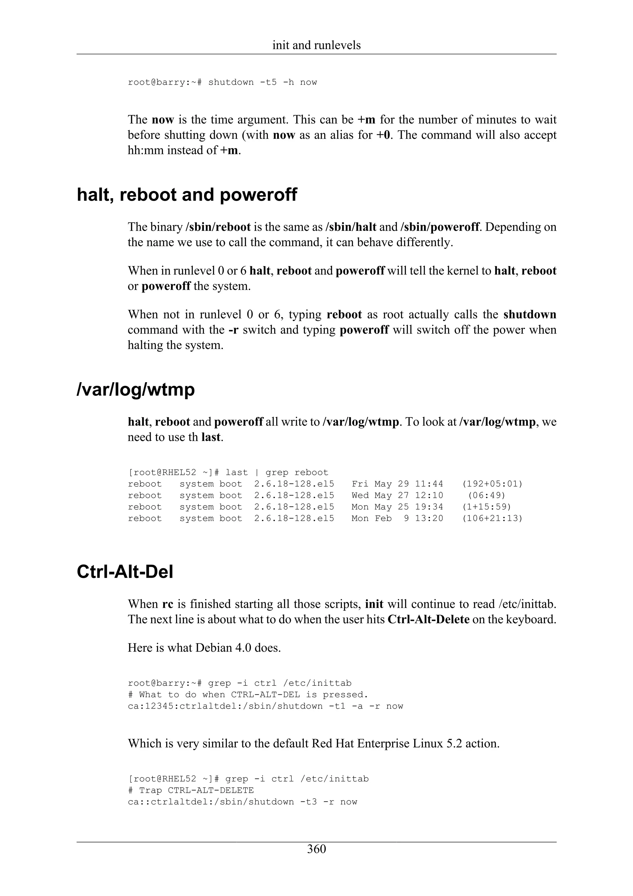 init and runlevels

      root@barry:~# shutdown -t5 -h now



      The now is the time argument. This can be +m for the number of minutes to wait
      before shutting down (with now as an alias for +0. The command will also accept
      hh:mm instead of +m.


halt, reboot and poweroff
      The binary /sbin/reboot is the same as /sbin/halt and /sbin/poweroff. Depending on
      the name we use to call the command, it can behave differently.

      When in runlevel 0 or 6 halt, reboot and poweroff will tell the kernel to halt, reboot
      or poweroff the system.

      When not in runlevel 0 or 6, typing reboot as root actually calls the shutdown
      command with the -r switch and typing poweroff will switch off the power when
      halting the system.


/var/log/wtmp
      halt, reboot and poweroff all write to /var/log/wtmp. To look at /var/log/wtmp, we
      need to use th last.

      [root@RHEL52 ~]# last    | grep reboot
      reboot   system boot     2.6.18-128.el5      Fri   May 29 11:44     (192+05:01)
      reboot   system boot     2.6.18-128.el5      Wed   May 27 12:10      (06:49)
      reboot   system boot     2.6.18-128.el5      Mon   May 25 19:34     (1+15:59)
      reboot   system boot     2.6.18-128.el5      Mon   Feb 9 13:20      (106+21:13)




Ctrl-Alt-Del
      When rc is finished starting all those scripts, init will continue to read /etc/inittab.
      The next line is about what to do when the user hits Ctrl-Alt-Delete on the keyboard.

      Here is what Debian 4.0 does.

      root@barry:~# grep -i ctrl /etc/inittab
      # What to do when CTRL-ALT-DEL is pressed.
      ca:12345:ctrlaltdel:/sbin/shutdown -t1 -a -r now



      Which is very similar to the default Red Hat Enterprise Linux 5.2 action.

      [root@RHEL52 ~]# grep -i ctrl /etc/inittab
      # Trap CTRL-ALT-DELETE
      ca::ctrlaltdel:/sbin/shutdown -t3 -r now




                                          360
 