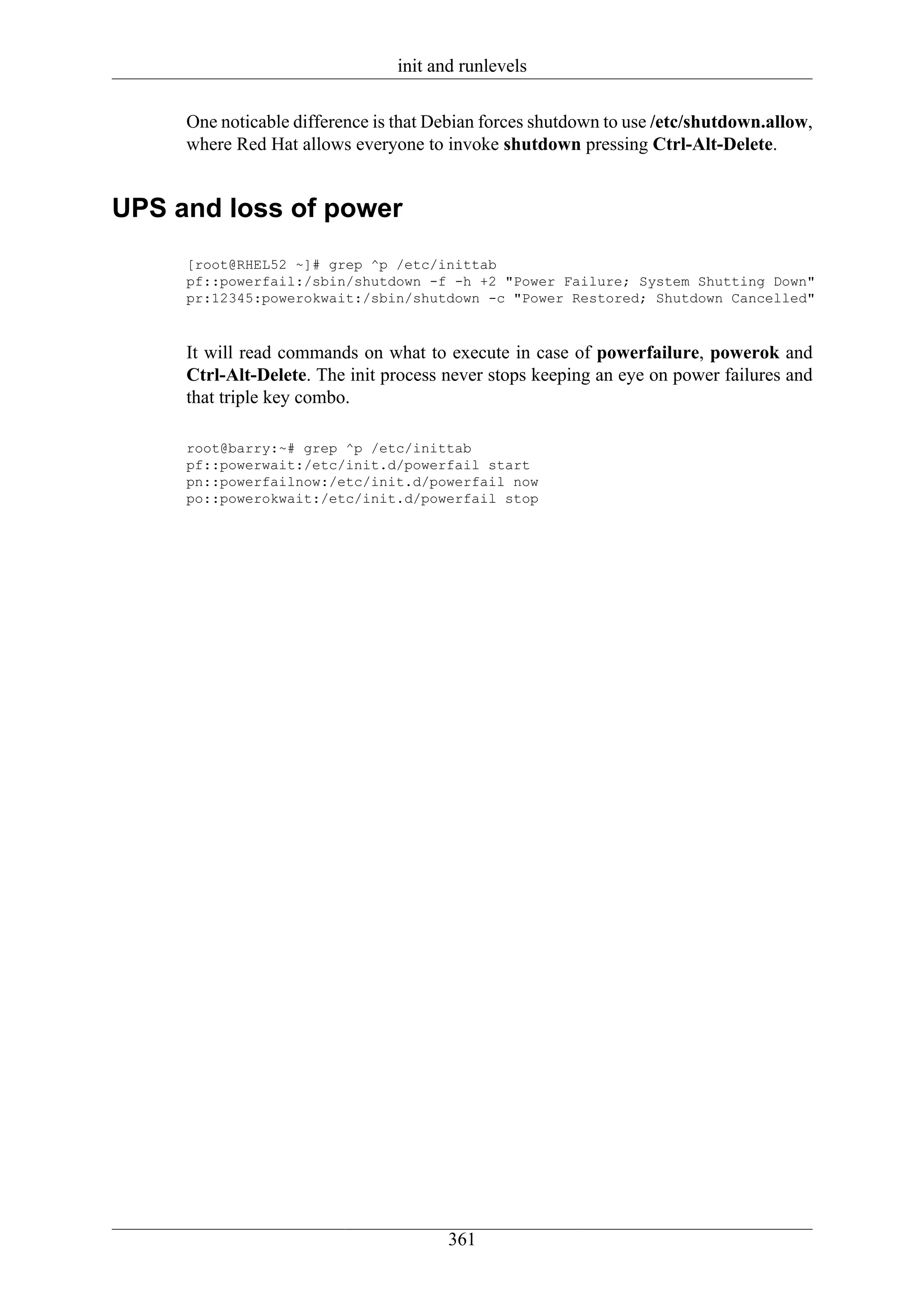 init and runlevels

     One noticable difference is that Debian forces shutdown to use /etc/shutdown.allow,
     where Red Hat allows everyone to invoke shutdown pressing Ctrl-Alt-Delete.


UPS and loss of power
     [root@RHEL52 ~]# grep ^p /etc/inittab
     pf::powerfail:/sbin/shutdown -f -h +2 "Power Failure; System Shutting Down"
     pr:12345:powerokwait:/sbin/shutdown -c "Power Restored; Shutdown Cancelled"



     It will read commands on what to execute in case of powerfailure, powerok and
     Ctrl-Alt-Delete. The init process never stops keeping an eye on power failures and
     that triple key combo.

     root@barry:~# grep ^p /etc/inittab
     pf::powerwait:/etc/init.d/powerfail start
     pn::powerfailnow:/etc/init.d/powerfail now
     po::powerokwait:/etc/init.d/powerfail stop




                                       361
 