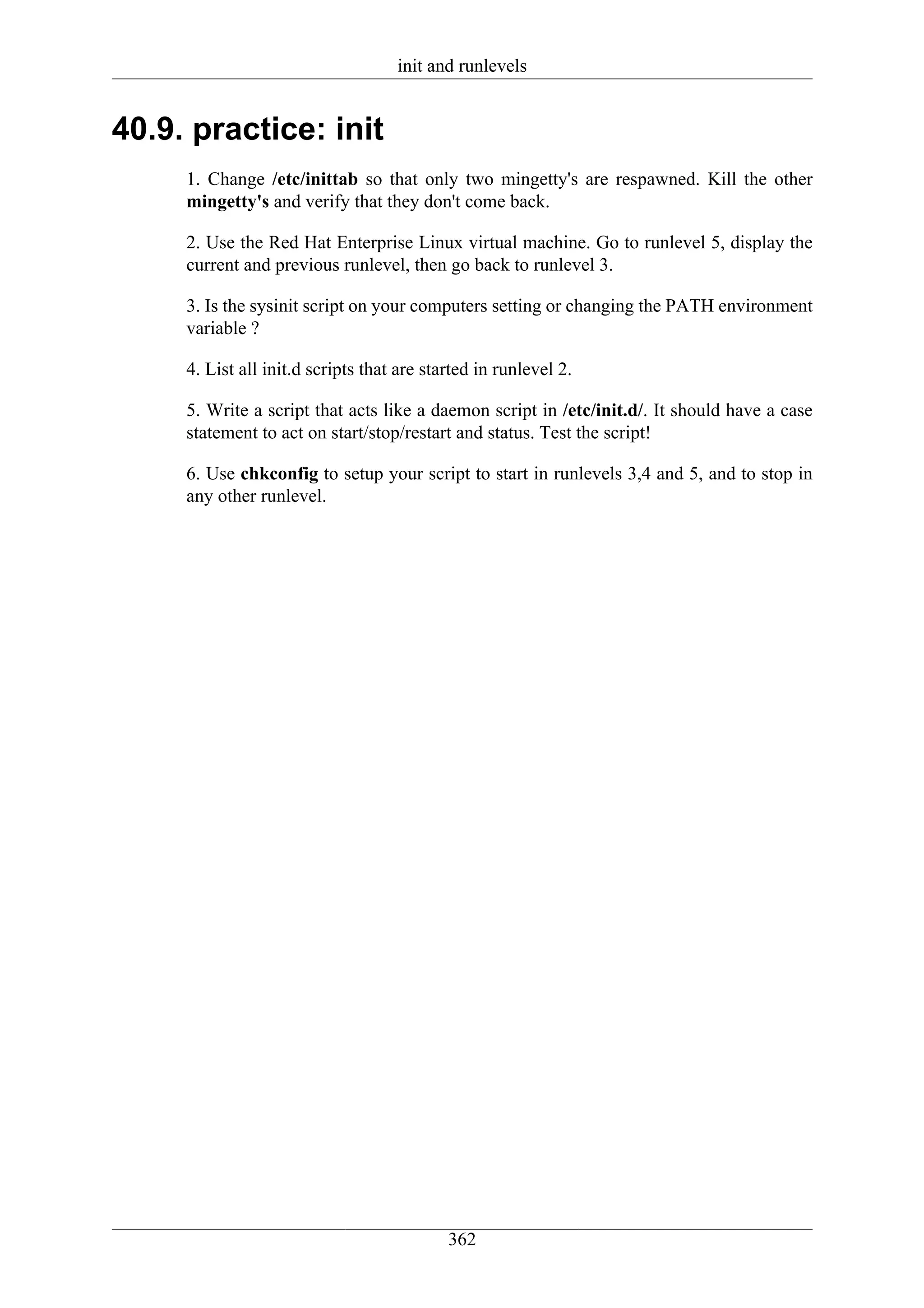 init and runlevels


40.9. practice: init
     1. Change /etc/inittab so that only two mingetty's are respawned. Kill the other
     mingetty's and verify that they don't come back.

     2. Use the Red Hat Enterprise Linux virtual machine. Go to runlevel 5, display the
     current and previous runlevel, then go back to runlevel 3.

     3. Is the sysinit script on your computers setting or changing the PATH environment
     variable ?

     4. List all init.d scripts that are started in runlevel 2.

     5. Write a script that acts like a daemon script in /etc/init.d/. It should have a case
     statement to act on start/stop/restart and status. Test the script!

     6. Use chkconfig to setup your script to start in runlevels 3,4 and 5, and to stop in
     any other runlevel.




                                            362
 