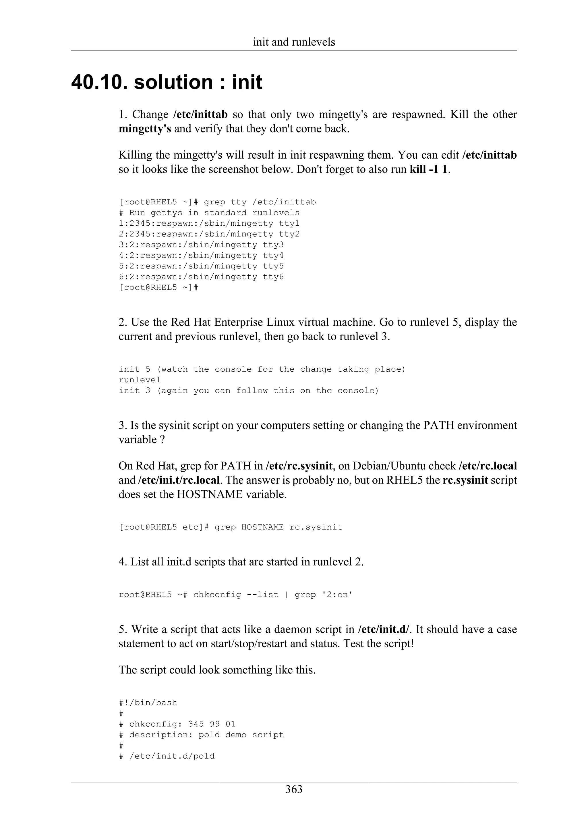 init and runlevels


40.10. solution : init
     1. Change /etc/inittab so that only two mingetty's are respawned. Kill the other
     mingetty's and verify that they don't come back.

     Killing the mingetty's will result in init respawning them. You can edit /etc/inittab
     so it looks like the screenshot below. Don't forget to also run kill -1 1.

     [root@RHEL5 ~]# grep tty /etc/inittab
     # Run gettys in standard runlevels
     1:2345:respawn:/sbin/mingetty tty1
     2:2345:respawn:/sbin/mingetty tty2
     3:2:respawn:/sbin/mingetty tty3
     4:2:respawn:/sbin/mingetty tty4
     5:2:respawn:/sbin/mingetty tty5
     6:2:respawn:/sbin/mingetty tty6
     [root@RHEL5 ~]#



     2. Use the Red Hat Enterprise Linux virtual machine. Go to runlevel 5, display the
     current and previous runlevel, then go back to runlevel 3.

     init 5 (watch the console for the change taking place)
     runlevel
     init 3 (again you can follow this on the console)



     3. Is the sysinit script on your computers setting or changing the PATH environment
     variable ?

     On Red Hat, grep for PATH in /etc/rc.sysinit, on Debian/Ubuntu check /etc/rc.local
     and /etc/ini.t/rc.local. The answer is probably no, but on RHEL5 the rc.sysinit script
     does set the HOSTNAME variable.

     [root@RHEL5 etc]# grep HOSTNAME rc.sysinit



     4. List all init.d scripts that are started in runlevel 2.

     root@RHEL5 ~# chkconfig --list | grep '2:on'



     5. Write a script that acts like a daemon script in /etc/init.d/. It should have a case
     statement to act on start/stop/restart and status. Test the script!

     The script could look something like this.

     #!/bin/bash
     #
     # chkconfig: 345 99 01
     # description: pold demo script
     #
     # /etc/init.d/pold


                                            363
 