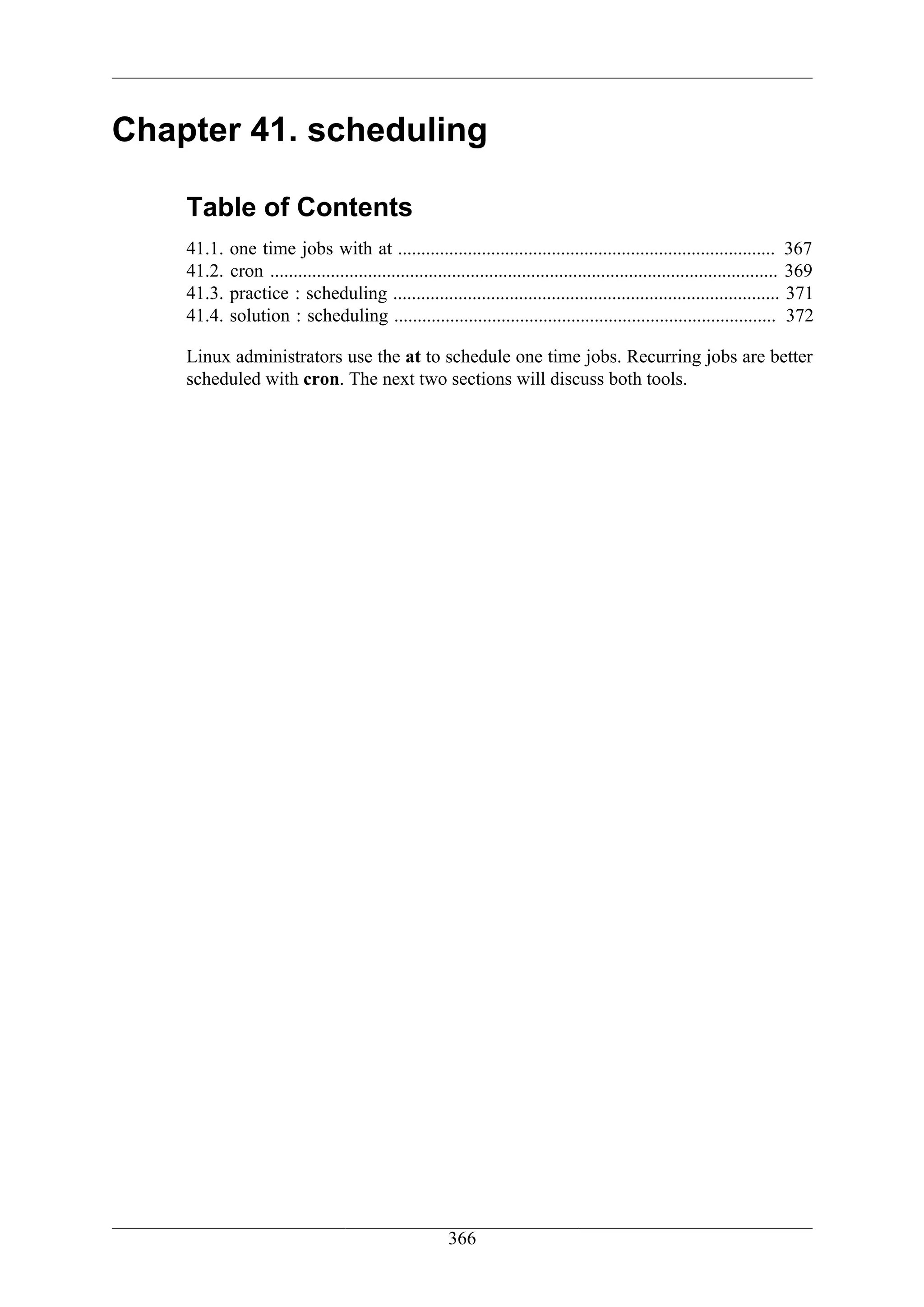Chapter 41. scheduling

    Table of Contents
    41.1.   one time jobs with at ................................................................................. 367
    41.2.   cron ............................................................................................................. 369
    41.3.   practice : scheduling ................................................................................... 371
    41.4.   solution : scheduling .................................................................................. 372

    Linux administrators use the at to schedule one time jobs. Recurring jobs are better
    scheduled with cron. The next two sections will discuss both tools.




                                                        366
 
