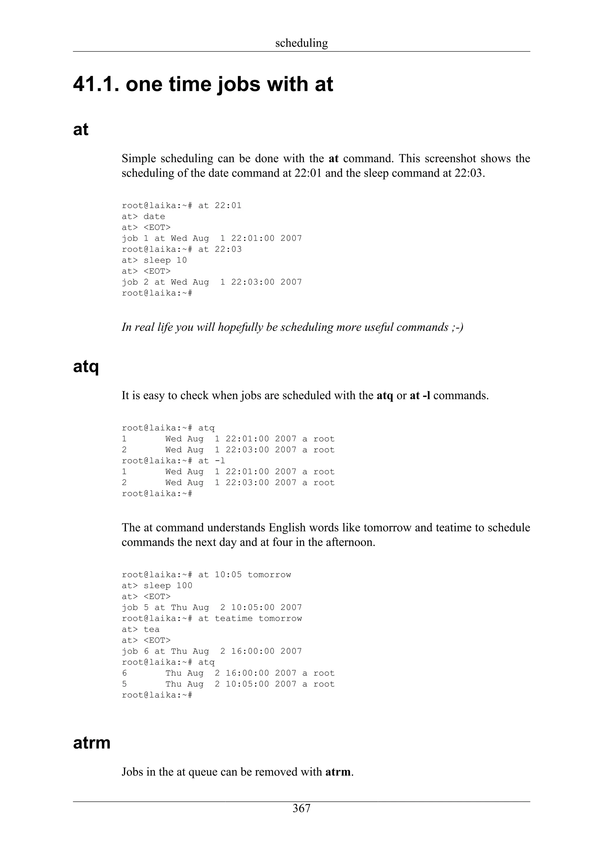 scheduling


41.1. one time jobs with at

at
       Simple scheduling can be done with the at command. This screenshot shows the
       scheduling of the date command at 22:01 and the sleep command at 22:03.

       root@laika:~# at 22:01
       at> date
       at> <EOT>
       job 1 at Wed Aug 1 22:01:00 2007
       root@laika:~# at 22:03
       at> sleep 10
       at> <EOT>
       job 2 at Wed Aug 1 22:03:00 2007
       root@laika:~#


       In real life you will hopefully be scheduling more useful commands ;-)


atq
       It is easy to check when jobs are scheduled with the atq or at -l commands.

       root@laika:~# atq
       1       Wed Aug 1 22:01:00     2007 a root
       2       Wed Aug 1 22:03:00     2007 a root
       root@laika:~# at -l
       1       Wed Aug 1 22:01:00     2007 a root
       2       Wed Aug 1 22:03:00     2007 a root
       root@laika:~#


       The at command understands English words like tomorrow and teatime to schedule
       commands the next day and at four in the afternoon.

       root@laika:~# at 10:05 tomorrow
       at> sleep 100
       at> <EOT>
       job 5 at Thu Aug 2 10:05:00 2007
       root@laika:~# at teatime tomorrow
       at> tea
       at> <EOT>
       job 6 at Thu Aug 2 16:00:00 2007
       root@laika:~# atq
       6       Thu Aug 2 16:00:00 2007 a root
       5       Thu Aug 2 10:05:00 2007 a root
       root@laika:~#




atrm
       Jobs in the at queue can be removed with atrm.

                                         367
 