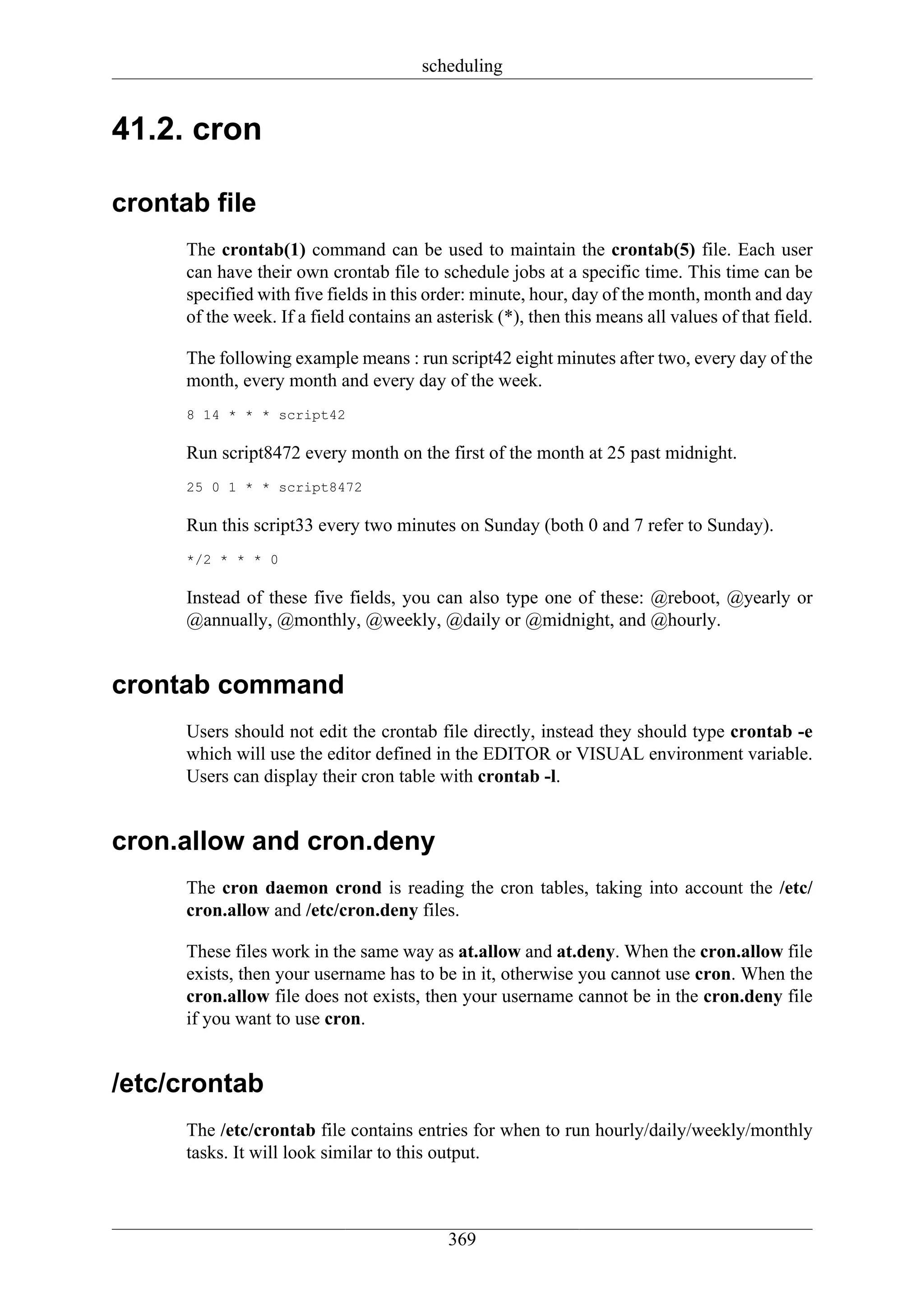 scheduling


41.2. cron

crontab file
      The crontab(1) command can be used to maintain the crontab(5) file. Each user
      can have their own crontab file to schedule jobs at a specific time. This time can be
      specified with five fields in this order: minute, hour, day of the month, month and day
      of the week. If a field contains an asterisk (*), then this means all values of that field.

      The following example means : run script42 eight minutes after two, every day of the
      month, every month and every day of the week.
      8 14 * * * script42

      Run script8472 every month on the first of the month at 25 past midnight.
      25 0 1 * * script8472

      Run this script33 every two minutes on Sunday (both 0 and 7 refer to Sunday).
      */2 * * * 0

      Instead of these five fields, you can also type one of these: @reboot, @yearly or
      @annually, @monthly, @weekly, @daily or @midnight, and @hourly.


crontab command
      Users should not edit the crontab file directly, instead they should type crontab -e
      which will use the editor defined in the EDITOR or VISUAL environment variable.
      Users can display their cron table with crontab -l.


cron.allow and cron.deny
      The cron daemon crond is reading the cron tables, taking into account the /etc/
      cron.allow and /etc/cron.deny files.

      These files work in the same way as at.allow and at.deny. When the cron.allow file
      exists, then your username has to be in it, otherwise you cannot use cron. When the
      cron.allow file does not exists, then your username cannot be in the cron.deny file
      if you want to use cron.


/etc/crontab
      The /etc/crontab file contains entries for when to run hourly/daily/weekly/monthly
      tasks. It will look similar to this output.



                                            369
 