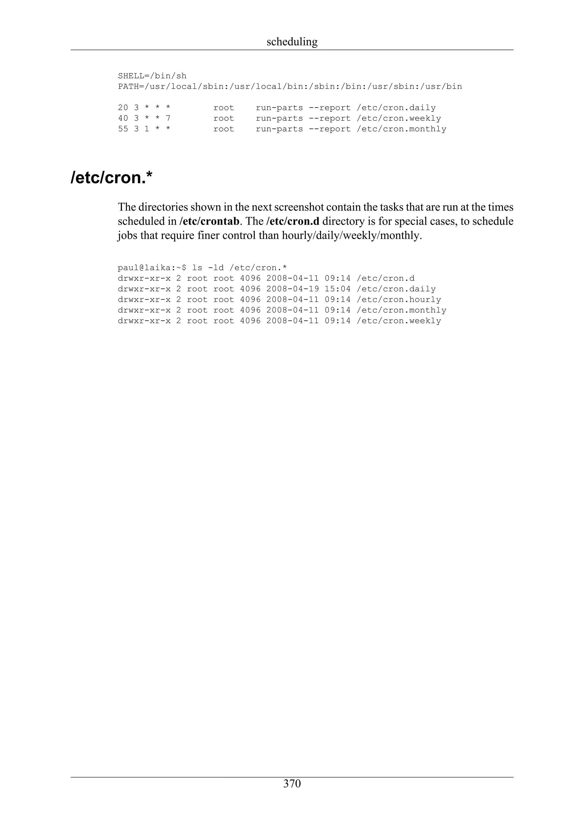 scheduling

      SHELL=/bin/sh
      PATH=/usr/local/sbin:/usr/local/bin:/sbin:/bin:/usr/sbin:/usr/bin

      20 3 * * *           root     run-parts --report /etc/cron.daily
      40 3 * * 7           root     run-parts --report /etc/cron.weekly
      55 3 1 * *           root     run-parts --report /etc/cron.monthly




/etc/cron.*
      The directories shown in the next screenshot contain the tasks that are run at the times
      scheduled in /etc/crontab. The /etc/cron.d directory is for special cases, to schedule
      jobs that require finer control than hourly/daily/weekly/monthly.

      paul@laika:~$ ls -ld /etc/cron.*
      drwxr-xr-x 2 root root 4096 2008-04-11        09:14   /etc/cron.d
      drwxr-xr-x 2 root root 4096 2008-04-19        15:04   /etc/cron.daily
      drwxr-xr-x 2 root root 4096 2008-04-11        09:14   /etc/cron.hourly
      drwxr-xr-x 2 root root 4096 2008-04-11        09:14   /etc/cron.monthly
      drwxr-xr-x 2 root root 4096 2008-04-11        09:14   /etc/cron.weekly




                                          370
 