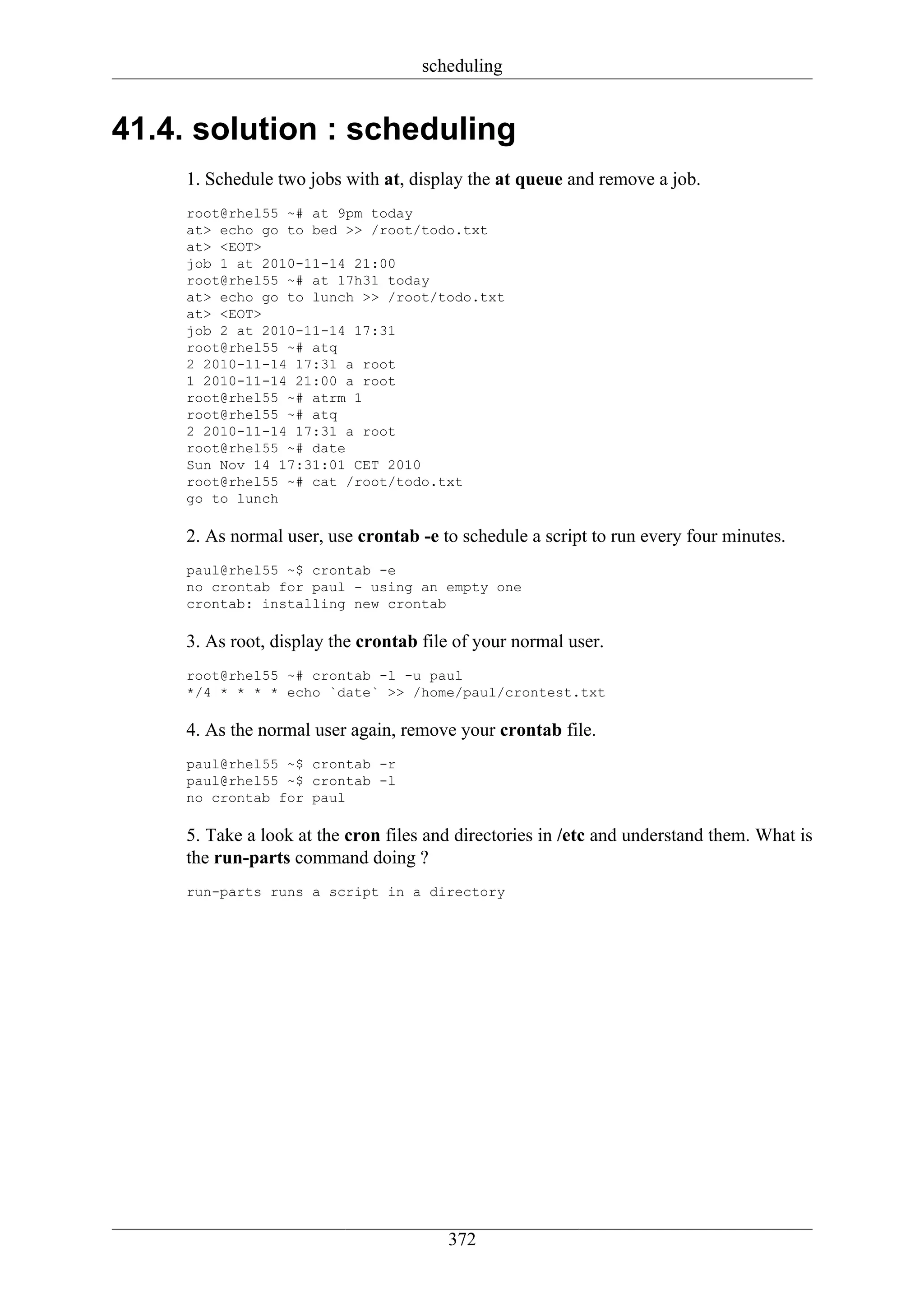 scheduling


41.4. solution : scheduling
    1. Schedule two jobs with at, display the at queue and remove a job.
    root@rhel55 ~# at 9pm today
    at> echo go to bed >> /root/todo.txt
    at> <EOT>
    job 1 at 2010-11-14 21:00
    root@rhel55 ~# at 17h31 today
    at> echo go to lunch >> /root/todo.txt
    at> <EOT>
    job 2 at 2010-11-14 17:31
    root@rhel55 ~# atq
    2 2010-11-14 17:31 a root
    1 2010-11-14 21:00 a root
    root@rhel55 ~# atrm 1
    root@rhel55 ~# atq
    2 2010-11-14 17:31 a root
    root@rhel55 ~# date
    Sun Nov 14 17:31:01 CET 2010
    root@rhel55 ~# cat /root/todo.txt
    go to lunch

    2. As normal user, use crontab -e to schedule a script to run every four minutes.
    paul@rhel55 ~$ crontab -e
    no crontab for paul - using an empty one
    crontab: installing new crontab

    3. As root, display the crontab file of your normal user.
    root@rhel55 ~# crontab -l -u paul
    */4 * * * * echo `date` >> /home/paul/crontest.txt

    4. As the normal user again, remove your crontab file.
    paul@rhel55 ~$ crontab -r
    paul@rhel55 ~$ crontab -l
    no crontab for paul

    5. Take a look at the cron files and directories in /etc and understand them. What is
    the run-parts command doing ?
    run-parts runs a script in a directory




                                       372
 