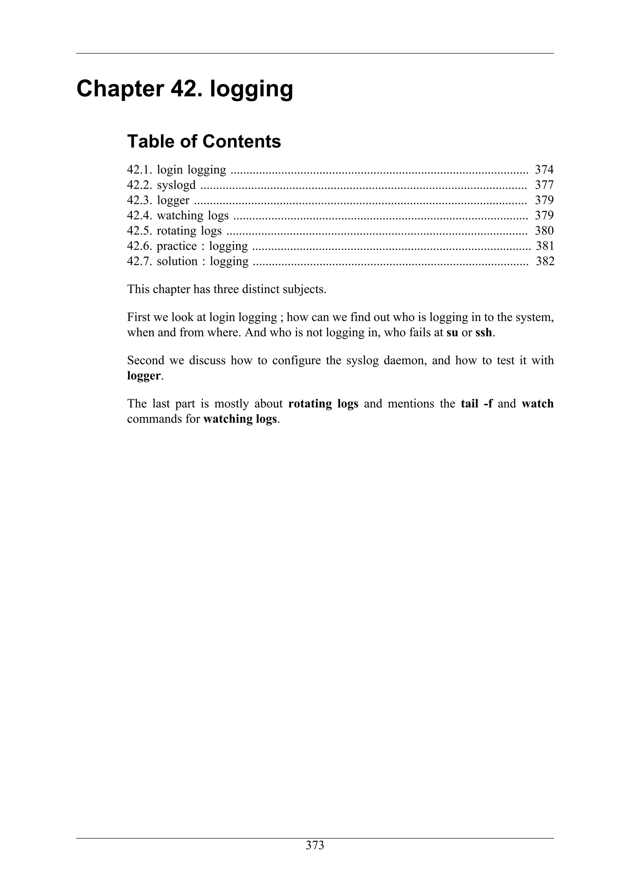 Chapter 42. logging

    Table of Contents
    42.1.   login logging .............................................................................................. 374
    42.2.   syslogd ....................................................................................................... 377
    42.3.   logger ......................................................................................................... 379
    42.4.   watching logs ............................................................................................. 379
    42.5.   rotating logs ............................................................................................... 380
    42.6.   practice : logging ........................................................................................ 381
    42.7.   solution : logging ....................................................................................... 382

    This chapter has three distinct subjects.

    First we look at login logging ; how can we find out who is logging in to the system,
    when and from where. And who is not logging in, who fails at su or ssh.

    Second we discuss how to configure the syslog daemon, and how to test it with
    logger.

    The last part is mostly about rotating logs and mentions the tail -f and watch
    commands for watching logs.




                                                       373
 