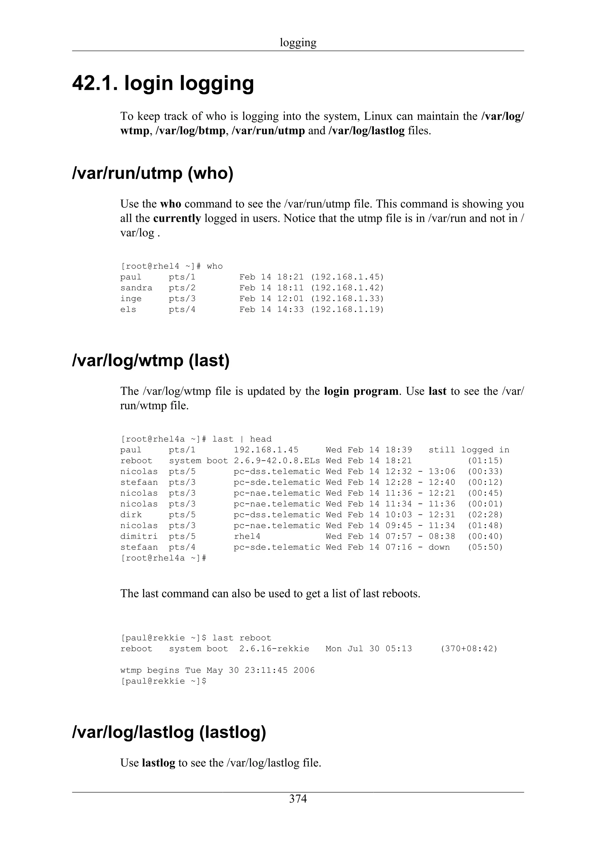 logging


42.1. login logging
      To keep track of who is logging into the system, Linux can maintain the /var/log/
      wtmp, /var/log/btmp, /var/run/utmp and /var/log/lastlog files.


/var/run/utmp (who)
      Use the who command to see the /var/run/utmp file. This command is showing you
      all the currently logged in users. Notice that the utmp file is in /var/run and not in /
      var/log .

      [root@rhel4 ~]# who
      paul     pts/1            Feb   14   18:21   (192.168.1.45)
      sandra   pts/2            Feb   14   18:11   (192.168.1.42)
      inge     pts/3            Feb   14   12:01   (192.168.1.33)
      els      pts/4            Feb   14   14:33   (192.168.1.19)




/var/log/wtmp (last)
      The /var/log/wtmp file is updated by the login program. Use last to see the /var/
      run/wtmp file.

      [root@rhel4a ~]# last | head
      paul     pts/1       192.168.1.45               Wed   Feb   14   18:39       still logged in
      reboot   system boot 2.6.9-42.0.8.ELs           Wed   Feb   14   18:21              (01:15)
      nicolas pts/5        pc-dss.telematic           Wed   Feb   14   12:32   -   13:06 (00:33)
      stefaan pts/3        pc-sde.telematic           Wed   Feb   14   12:28   -   12:40 (00:12)
      nicolas pts/3        pc-nae.telematic           Wed   Feb   14   11:36   -   12:21 (00:45)
      nicolas pts/3        pc-nae.telematic           Wed   Feb   14   11:34   -   11:36 (00:01)
      dirk     pts/5       pc-dss.telematic           Wed   Feb   14   10:03   -   12:31 (02:28)
      nicolas pts/3        pc-nae.telematic           Wed   Feb   14   09:45   -   11:34 (01:48)
      dimitri pts/5        rhel4                      Wed   Feb   14   07:57   -   08:38 (00:40)
      stefaan pts/4        pc-sde.telematic           Wed   Feb   14   07:16   -   down   (05:50)
      [root@rhel4a ~]#



      The last command can also be used to get a list of last reboots.


      [paul@rekkie ~]$ last reboot
      reboot   system boot 2.6.16-rekkie              Mon Jul 30 05:13               (370+08:42)

      wtmp begins Tue May 30 23:11:45 2006
      [paul@rekkie ~]$




/var/log/lastlog (lastlog)
      Use lastlog to see the /var/log/lastlog file.


                                             374
 