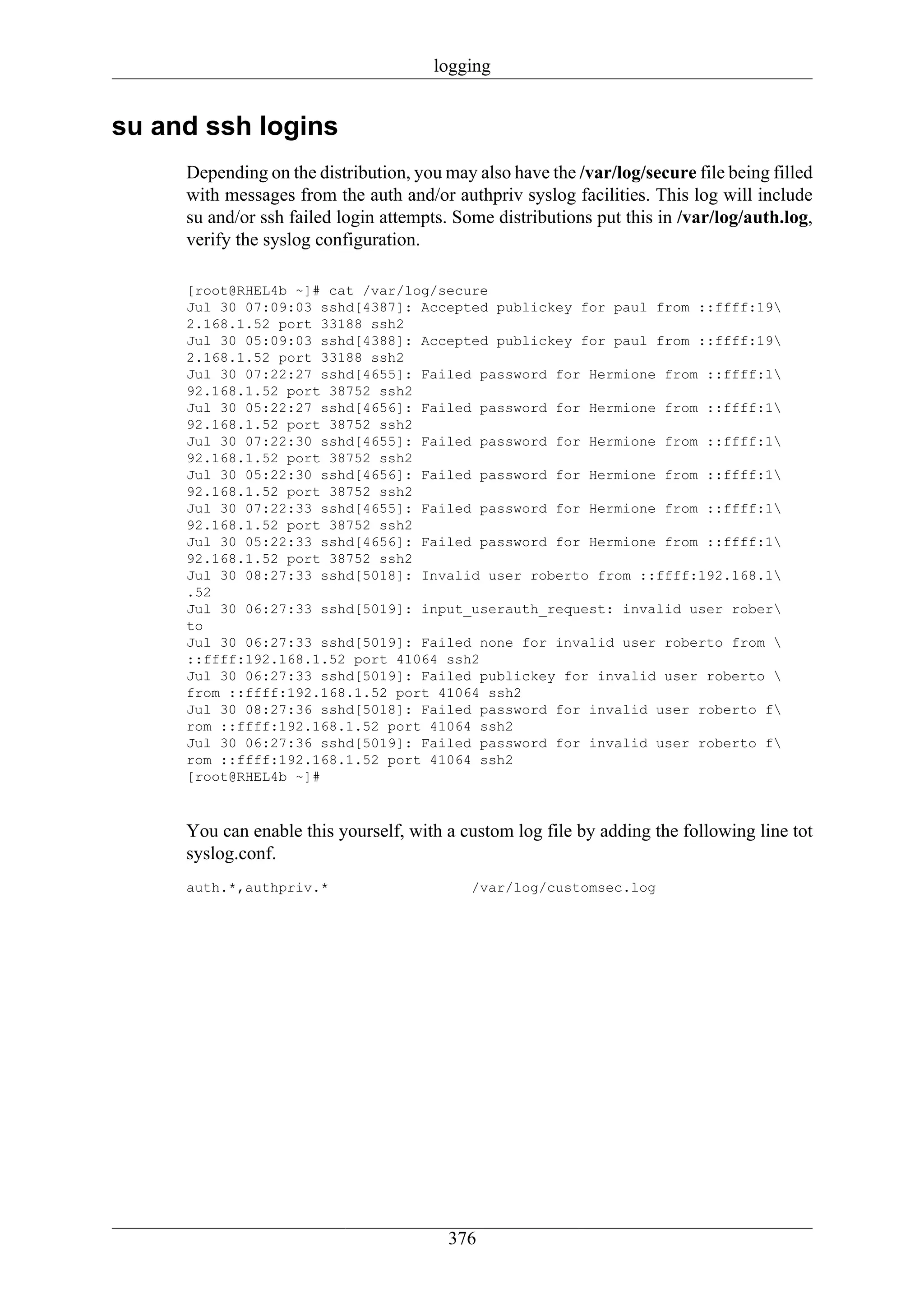 logging


su and ssh logins
     Depending on the distribution, you may also have the /var/log/secure file being filled
     with messages from the auth and/or authpriv syslog facilities. This log will include
     su and/or ssh failed login attempts. Some distributions put this in /var/log/auth.log,
     verify the syslog configuration.

     [root@RHEL4b ~]# cat /var/log/secure
     Jul 30 07:09:03 sshd[4387]: Accepted publickey for paul from ::ffff:19
     2.168.1.52 port 33188 ssh2
     Jul 30 05:09:03 sshd[4388]: Accepted publickey for paul from ::ffff:19
     2.168.1.52 port 33188 ssh2
     Jul 30 07:22:27 sshd[4655]: Failed password for Hermione from ::ffff:1
     92.168.1.52 port 38752 ssh2
     Jul 30 05:22:27 sshd[4656]: Failed password for Hermione from ::ffff:1
     92.168.1.52 port 38752 ssh2
     Jul 30 07:22:30 sshd[4655]: Failed password for Hermione from ::ffff:1
     92.168.1.52 port 38752 ssh2
     Jul 30 05:22:30 sshd[4656]: Failed password for Hermione from ::ffff:1
     92.168.1.52 port 38752 ssh2
     Jul 30 07:22:33 sshd[4655]: Failed password for Hermione from ::ffff:1
     92.168.1.52 port 38752 ssh2
     Jul 30 05:22:33 sshd[4656]: Failed password for Hermione from ::ffff:1
     92.168.1.52 port 38752 ssh2
     Jul 30 08:27:33 sshd[5018]: Invalid user roberto from ::ffff:192.168.1
     .52
     Jul 30 06:27:33 sshd[5019]: input_userauth_request: invalid user rober
     to
     Jul 30 06:27:33 sshd[5019]: Failed none for invalid user roberto from 
     ::ffff:192.168.1.52 port 41064 ssh2
     Jul 30 06:27:33 sshd[5019]: Failed publickey for invalid user roberto 
     from ::ffff:192.168.1.52 port 41064 ssh2
     Jul 30 08:27:36 sshd[5018]: Failed password for invalid user roberto f
     rom ::ffff:192.168.1.52 port 41064 ssh2
     Jul 30 06:27:36 sshd[5019]: Failed password for invalid user roberto f
     rom ::ffff:192.168.1.52 port 41064 ssh2
     [root@RHEL4b ~]#



     You can enable this yourself, with a custom log file by adding the following line tot
     syslog.conf.
     auth.*,authpriv.*                      /var/log/customsec.log




                                        376
 