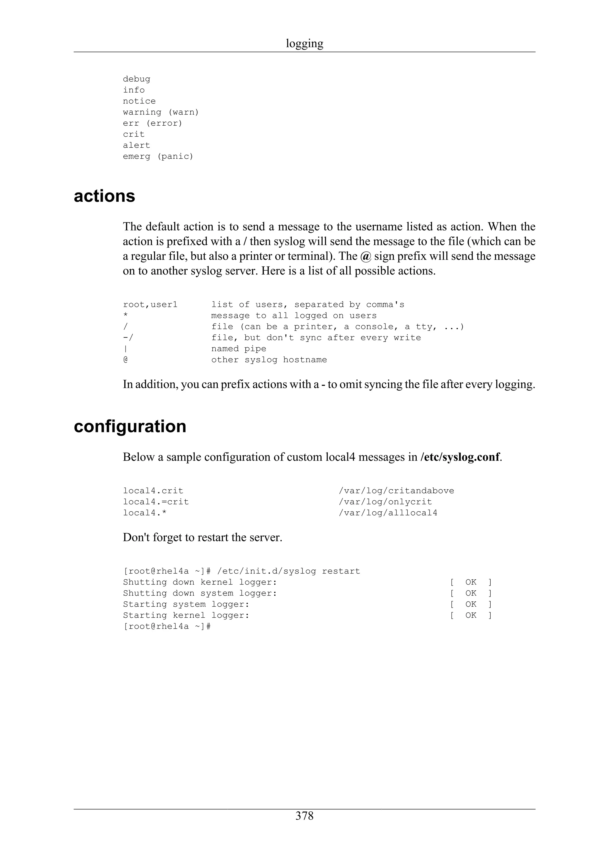 logging

     debug
     info
     notice
     warning (warn)
     err (error)
     crit
     alert
     emerg (panic)



actions
     The default action is to send a message to the username listed as action. When the
     action is prefixed with a / then syslog will send the message to the file (which can be
     a regular file, but also a printer or terminal). The @ sign prefix will send the message
     on to another syslog server. Here is a list of all possible actions.

     root,user1         list of users, separated by comma's
     *                  message to all logged on users
     /                  file (can be a printer, a console, a tty, ...)
     -/                 file, but don't sync after every write
     |                  named pipe
     @                  other syslog hostname

     In addition, you can prefix actions with a - to omit syncing the file after every logging.


configuration
     Below a sample configuration of custom local4 messages in /etc/syslog.conf.

     local4.crit                                     /var/log/critandabove
     local4.=crit                                    /var/log/onlycrit
     local4.*                                        /var/log/alllocal4

     Don't forget to restart the server.

     [root@rhel4a ~]# /etc/init.d/syslog restart
     Shutting down kernel logger:                                           [   OK   ]
     Shutting down system logger:                                           [   OK   ]
     Starting system logger:                                                [   OK   ]
     Starting kernel logger:                                                [   OK   ]
     [root@rhel4a ~]#




                                            378
 