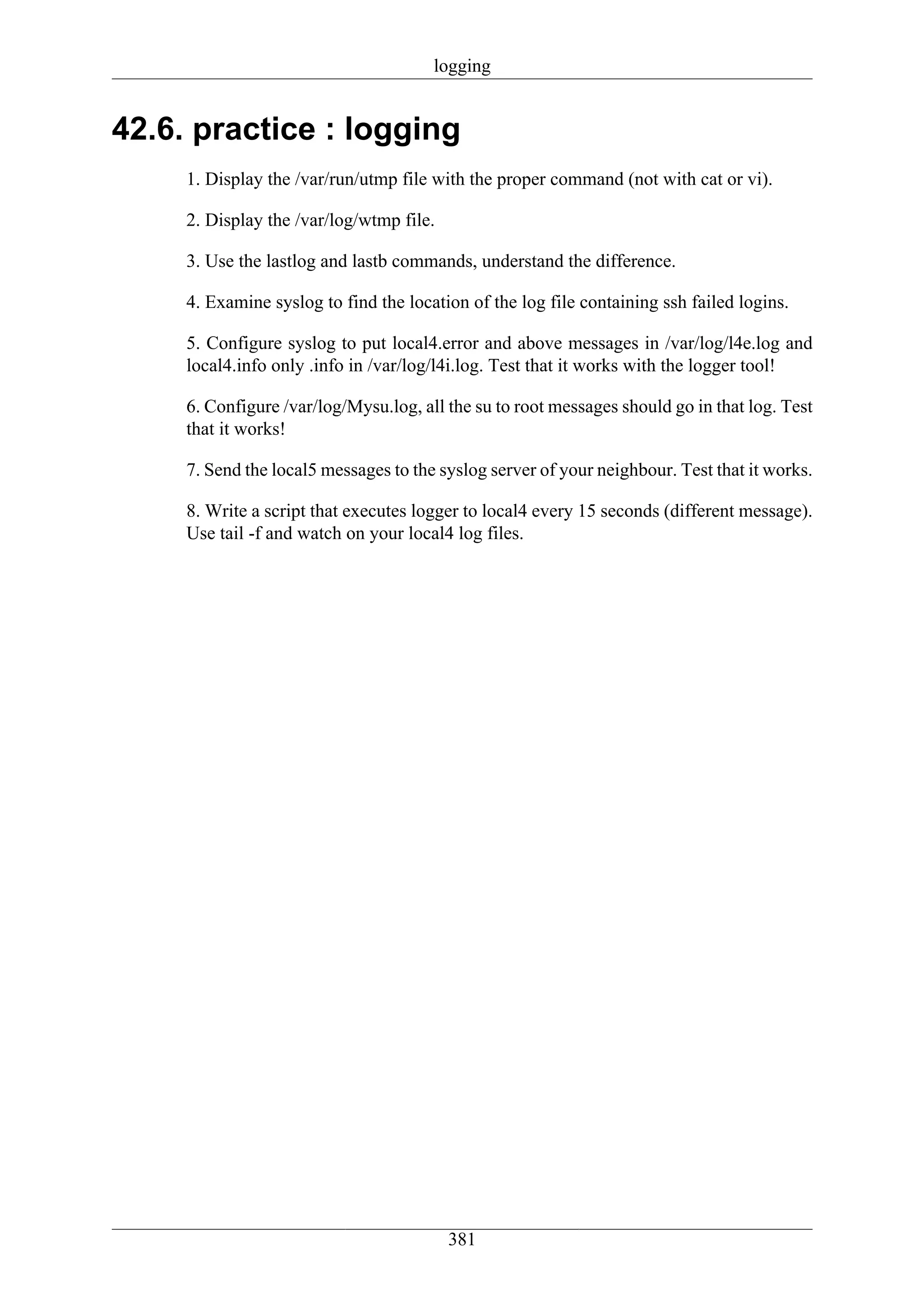 logging


42.6. practice : logging
     1. Display the /var/run/utmp file with the proper command (not with cat or vi).

     2. Display the /var/log/wtmp file.

     3. Use the lastlog and lastb commands, understand the difference.

     4. Examine syslog to find the location of the log file containing ssh failed logins.

     5. Configure syslog to put local4.error and above messages in /var/log/l4e.log and
     local4.info only .info in /var/log/l4i.log. Test that it works with the logger tool!

     6. Configure /var/log/Mysu.log, all the su to root messages should go in that log. Test
     that it works!

     7. Send the local5 messages to the syslog server of your neighbour. Test that it works.

     8. Write a script that executes logger to local4 every 15 seconds (different message).
     Use tail -f and watch on your local4 log files.




                                          381
 