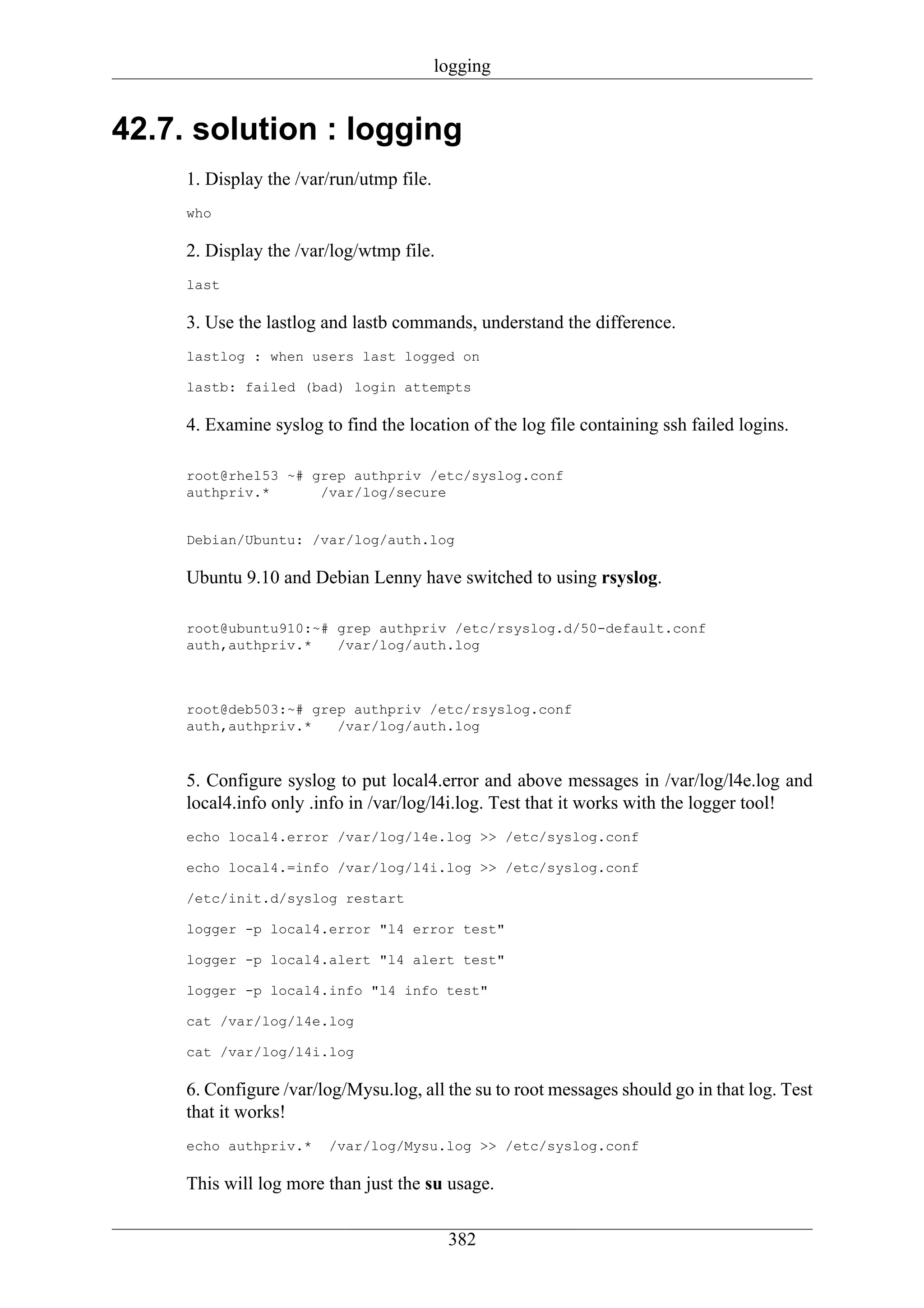 logging


42.7. solution : logging
     1. Display the /var/run/utmp file.
     who

     2. Display the /var/log/wtmp file.
     last

     3. Use the lastlog and lastb commands, understand the difference.
     lastlog : when users last logged on

     lastb: failed (bad) login attempts

     4. Examine syslog to find the location of the log file containing ssh failed logins.

     root@rhel53 ~# grep authpriv /etc/syslog.conf
     authpriv.*      /var/log/secure


     Debian/Ubuntu: /var/log/auth.log

     Ubuntu 9.10 and Debian Lenny have switched to using rsyslog.

     root@ubuntu910:~# grep authpriv /etc/rsyslog.d/50-default.conf
     auth,authpriv.*   /var/log/auth.log



     root@deb503:~# grep authpriv /etc/rsyslog.conf
     auth,authpriv.*   /var/log/auth.log



     5. Configure syslog to put local4.error and above messages in /var/log/l4e.log and
     local4.info only .info in /var/log/l4i.log. Test that it works with the logger tool!
     echo local4.error /var/log/l4e.log >> /etc/syslog.conf

     echo local4.=info /var/log/l4i.log >> /etc/syslog.conf

     /etc/init.d/syslog restart

     logger -p local4.error "l4 error test"

     logger -p local4.alert "l4 alert test"

     logger -p local4.info "l4 info test"

     cat /var/log/l4e.log

     cat /var/log/l4i.log

     6. Configure /var/log/Mysu.log, all the su to root messages should go in that log. Test
     that it works!
     echo authpriv.*    /var/log/Mysu.log >> /etc/syslog.conf

     This will log more than just the su usage.

                                           382
 