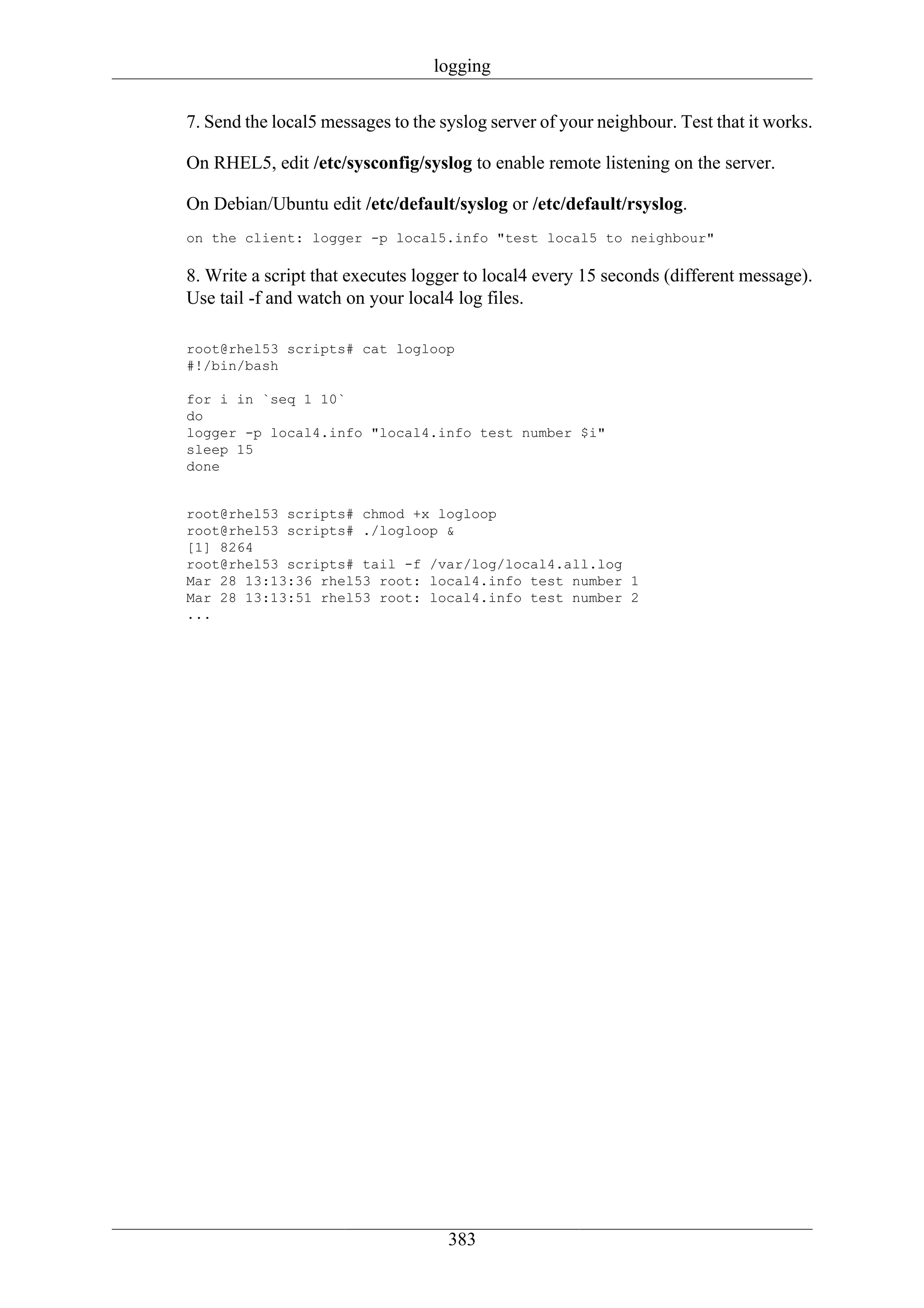 logging

7. Send the local5 messages to the syslog server of your neighbour. Test that it works.

On RHEL5, edit /etc/sysconfig/syslog to enable remote listening on the server.

On Debian/Ubuntu edit /etc/default/syslog or /etc/default/rsyslog.
on the client: logger -p local5.info "test local5 to neighbour"

8. Write a script that executes logger to local4 every 15 seconds (different message).
Use tail -f and watch on your local4 log files.

root@rhel53 scripts# cat logloop
#!/bin/bash

for i in `seq 1 10`
do
logger -p local4.info "local4.info test number $i"
sleep 15
done


root@rhel53 scripts# chmod +x logloop
root@rhel53 scripts# ./logloop &
[1] 8264
root@rhel53 scripts# tail -f /var/log/local4.all.log
Mar 28 13:13:36 rhel53 root: local4.info test number 1
Mar 28 13:13:51 rhel53 root: local4.info test number 2
...




                                    383
 