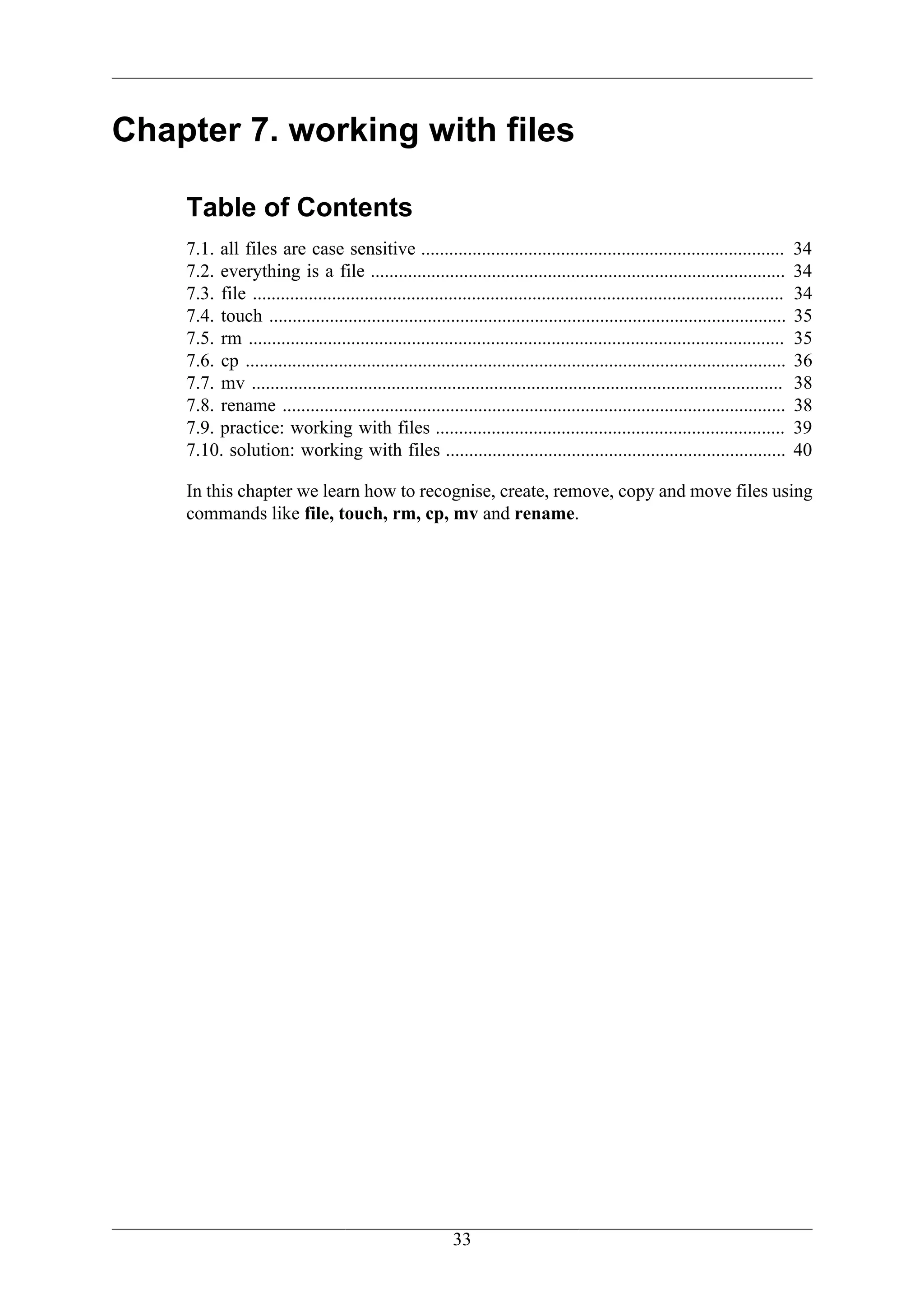 Chapter 7. working with files

    Table of Contents
    7.1. all files are case sensitive ..............................................................................               34
    7.2. everything is a file .........................................................................................            34
    7.3. file ..................................................................................................................   34
    7.4. touch ...............................................................................................................     35
    7.5. rm ...................................................................................................................    35
    7.6. cp ....................................................................................................................   36
    7.7. mv ..................................................................................................................     38
    7.8. rename ............................................................................................................       38
    7.9. practice: working with files ...........................................................................                  39
    7.10. solution: working with files .........................................................................                   40

    In this chapter we learn how to recognise, create, remove, copy and move files using
    commands like file, touch, rm, cp, mv and rename.




                                                           33
 