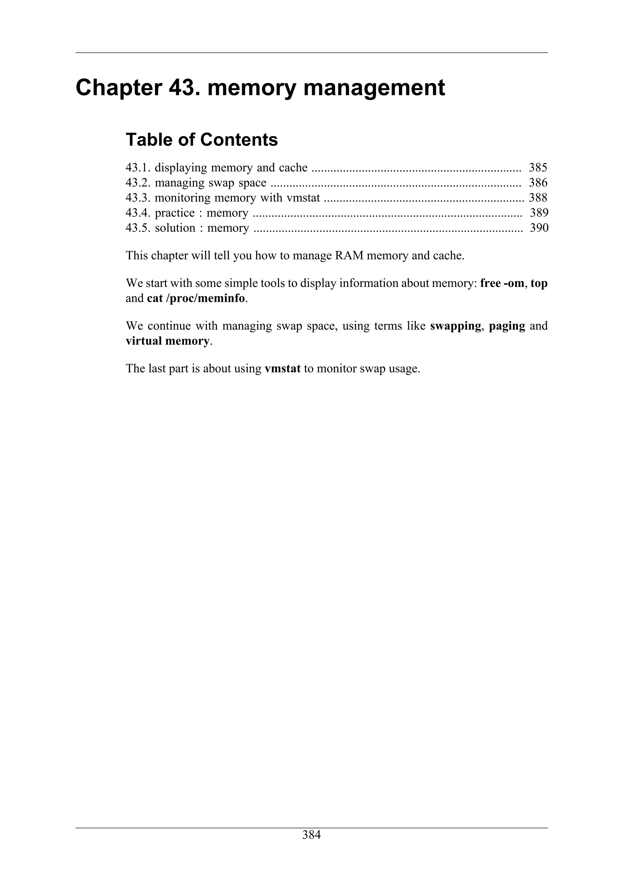 Chapter 43. memory management

   Table of Contents
   43.1.   displaying memory and cache ...................................................................            385
   43.2.   managing swap space ................................................................................       386
   43.3.   monitoring memory with vmstat ................................................................             388
   43.4.   practice : memory ......................................................................................   389
   43.5.   solution : memory ......................................................................................   390

   This chapter will tell you how to manage RAM memory and cache.

   We start with some simple tools to display information about memory: free -om, top
   and cat /proc/meminfo.

   We continue with managing swap space, using terms like swapping, paging and
   virtual memory.

   The last part is about using vmstat to monitor swap usage.




                                                    384
 