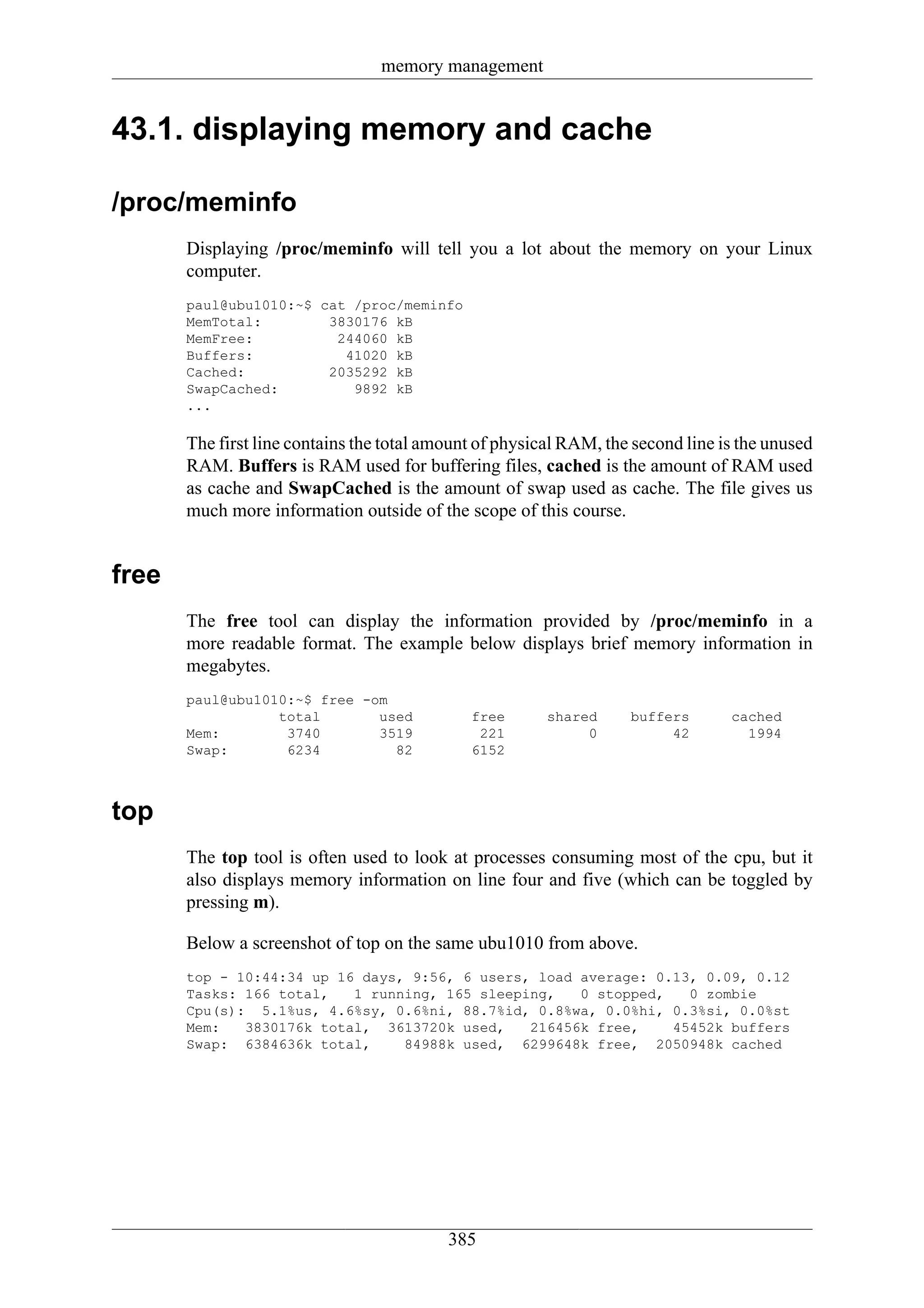memory management


43.1. displaying memory and cache

/proc/meminfo
       Displaying /proc/meminfo will tell you a lot about the memory on your Linux
       computer.
       paul@ubu1010:~$ cat /proc/meminfo
       MemTotal:        3830176 kB
       MemFree:          244060 kB
       Buffers:           41020 kB
       Cached:          2035292 kB
       SwapCached:         9892 kB
       ...

       The first line contains the total amount of physical RAM, the second line is the unused
       RAM. Buffers is RAM used for buffering files, cached is the amount of RAM used
       as cache and SwapCached is the amount of swap used as cache. The file gives us
       much more information outside of the scope of this course.


free
       The free tool can display the information provided by /proc/meminfo in a
       more readable format. The example below displays brief memory information in
       megabytes.
       paul@ubu1010:~$ free -om
                  total       used            free       shared     buffers       cached
       Mem:        3740       3519             221            0          42         1994
       Swap:       6234         82            6152



top
       The top tool is often used to look at processes consuming most of the cpu, but it
       also displays memory information on line four and five (which can be toggled by
       pressing m).

       Below a screenshot of top on the same ubu1010 from above.
       top - 10:44:34 up 16 days, 9:56, 6 users, load average: 0.13, 0.09, 0.12
       Tasks: 166 total,   1 running, 165 sleeping,   0 stopped,   0 zombie
       Cpu(s): 5.1%us, 4.6%sy, 0.6%ni, 88.7%id, 0.8%wa, 0.0%hi, 0.3%si, 0.0%st
       Mem:   3830176k total, 3613720k used,    216456k free,    45452k buffers
       Swap: 6384636k total,     84988k used, 6299648k free, 2050948k cached




                                           385
 
