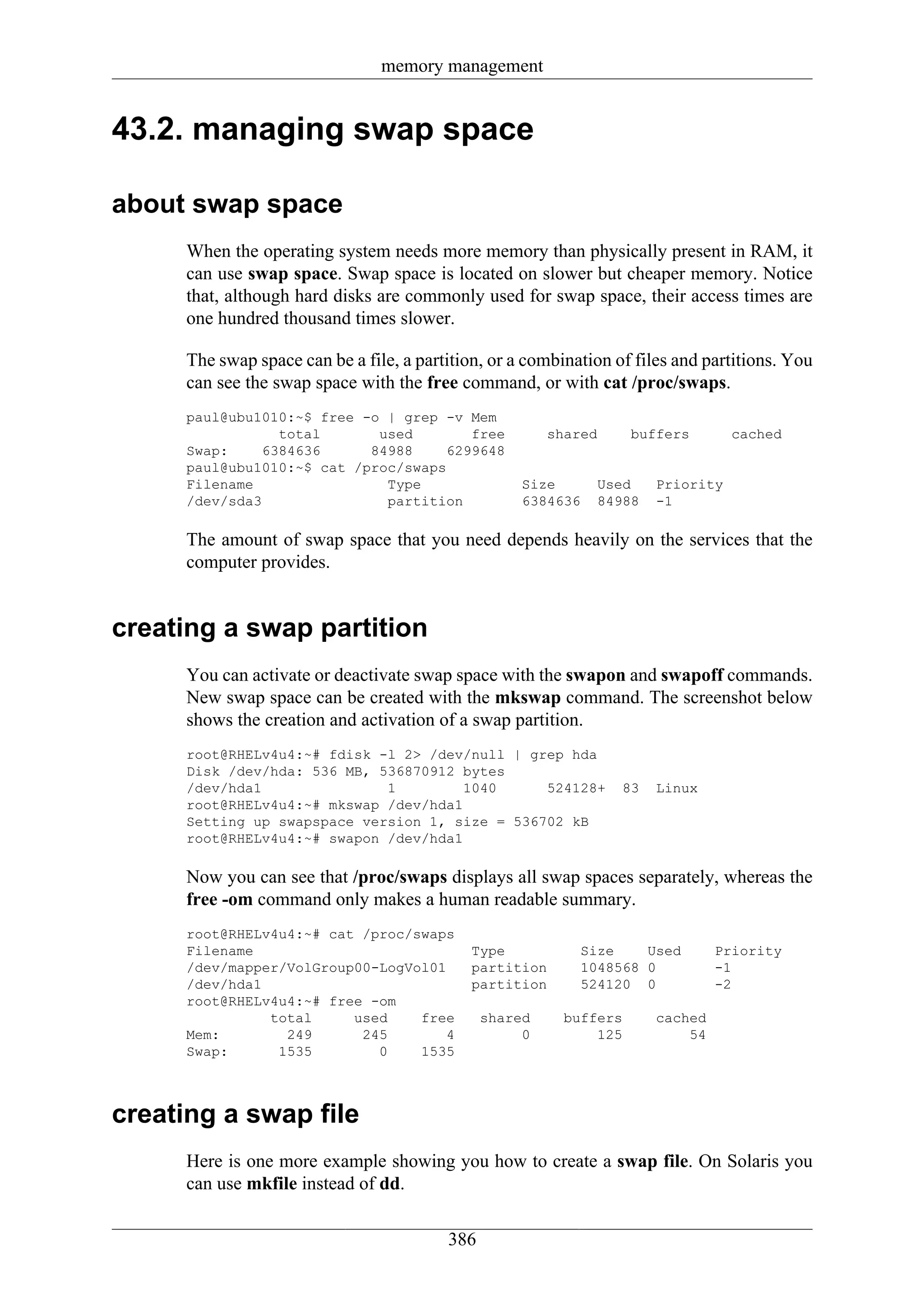 memory management


43.2. managing swap space

about swap space
      When the operating system needs more memory than physically present in RAM, it
      can use swap space. Swap space is located on slower but cheaper memory. Notice
      that, although hard disks are commonly used for swap space, their access times are
      one hundred thousand times slower.

      The swap space can be a file, a partition, or a combination of files and partitions. You
      can see the swap space with the free command, or with cat /proc/swaps.
      paul@ubu1010:~$ free -o | grep -v Mem
                 total       used        free            shared      buffers       cached
      Swap:    6384636      84988     6299648
      paul@ubu1010:~$ cat /proc/swaps
      Filename                Type                   Size      Used     Priority
      /dev/sda3               partition              6384636   84988    -1

      The amount of swap space that you need depends heavily on the services that the
      computer provides.


creating a swap partition
      You can activate or deactivate swap space with the swapon and swapoff commands.
      New swap space can be created with the mkswap command. The screenshot below
      shows the creation and activation of a swap partition.
      root@RHELv4u4:~# fdisk -l 2> /dev/null | grep hda
      Disk /dev/hda: 536 MB, 536870912 bytes
      /dev/hda1               1         1040     524128+           83   Linux
      root@RHELv4u4:~# mkswap /dev/hda1
      Setting up swapspace version 1, size = 536702 kB
      root@RHELv4u4:~# swapon /dev/hda1

      Now you can see that /proc/swaps displays all swap spaces separately, whereas the
      free -om command only makes a human readable summary.
      root@RHELv4u4:~# cat /proc/swaps
      Filename                                Type           Size    Used        Priority
      /dev/mapper/VolGroup00-LogVol01         partition      1048568 0           -1
      /dev/hda1                               partition      524120 0            -2
      root@RHELv4u4:~# free -om
                total     used    free          shared     buffers      cached
      Mem:        249      245        4              0         125          54
      Swap:      1535        0    1535



creating a swap file
      Here is one more example showing you how to create a swap file. On Solaris you
      can use mkfile instead of dd.


                                          386
 