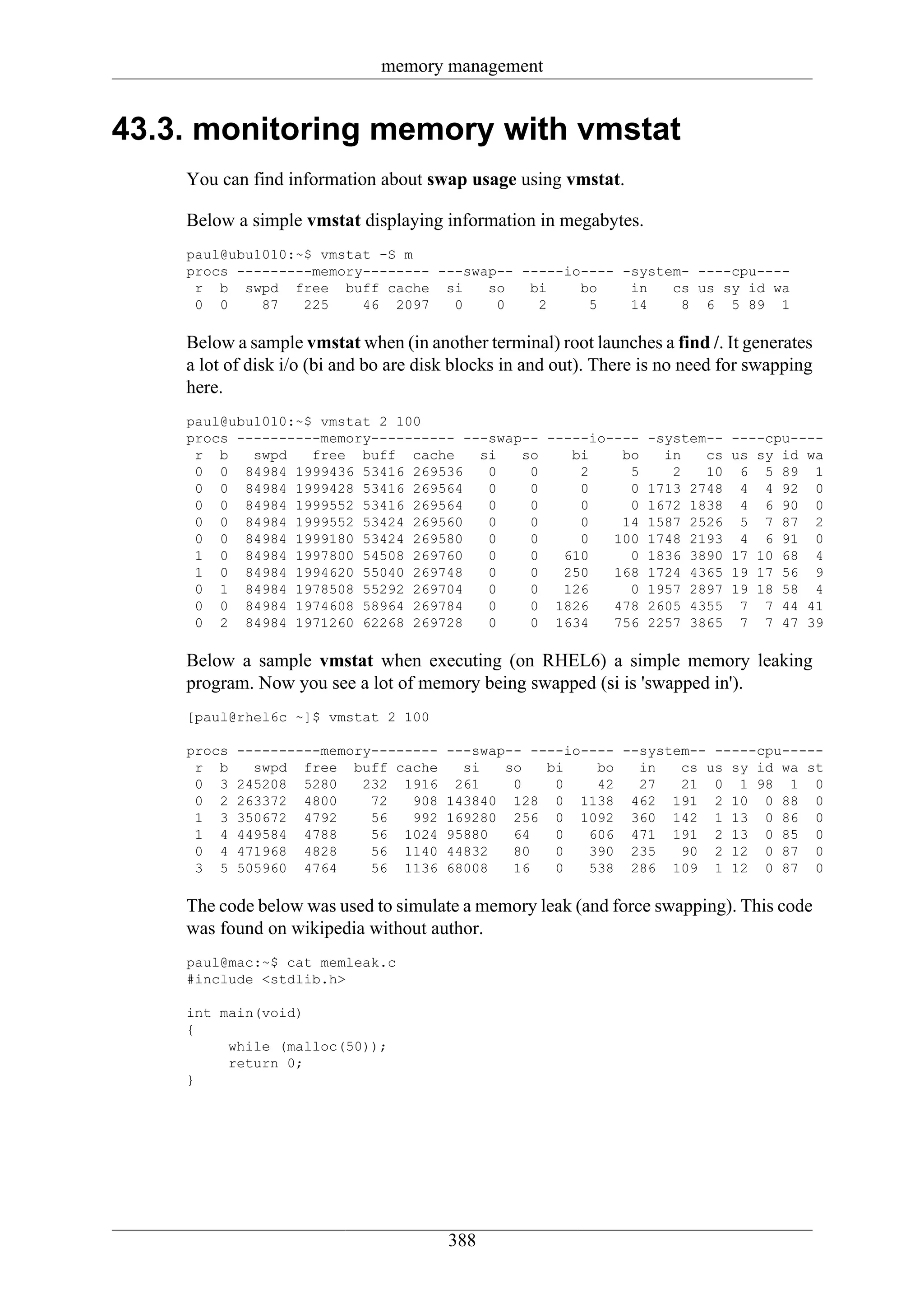 memory management


43.3. monitoring memory with vmstat
    You can find information about swap usage using vmstat.

    Below a simple vmstat displaying information in megabytes.
    paul@ubu1010:~$ vmstat -S m
    procs ---------memory-------- ---swap-- -----io---- -system- ----cpu----
     r b swpd free buff cache si        so   bi    bo    in   cs us sy id wa
     0 0     87   225    46 2097    0    0    2     5    14    8 6 5 89 1

    Below a sample vmstat when (in another terminal) root launches a find /. It generates
    a lot of disk i/o (bi and bo are disk blocks in and out). There is no need for swapping
    here.
    paul@ubu1010:~$ vmstat 2 100
    procs ----------memory---------- ---swap-- -----io---- -system-- ----cpu----
     r b    swpd   free buff cache     si   so    bi    bo   in   cs us sy id wa
     0 0 84984 1999436 53416 269536     0    0     2     5    2   10 6 5 89 1
     0 0 84984 1999428 53416 269564     0    0     0     0 1713 2748 4 4 92 0
     0 0 84984 1999552 53416 269564     0    0     0     0 1672 1838 4 6 90 0
     0 0 84984 1999552 53424 269560     0    0     0    14 1587 2526 5 7 87 2
     0 0 84984 1999180 53424 269580     0    0     0   100 1748 2193 4 6 91 0
     1 0 84984 1997800 54508 269760     0    0   610     0 1836 3890 17 10 68 4
     1 0 84984 1994620 55040 269748     0    0   250   168 1724 4365 19 17 56 9
     0 1 84984 1978508 55292 269704     0    0   126     0 1957 2897 19 18 58 4
     0 0 84984 1974608 58964 269784     0    0 1826    478 2605 4355 7 7 44 41
     0 2 84984 1971260 62268 269728     0    0 1634    756 2257 3865 7 7 47 39

    Below a sample vmstat when executing (on RHEL6) a simple memory leaking
    program. Now you see a lot of memory being swapped (si is 'swapped in').
    [paul@rhel6c ~]$ vmstat 2 100

    procs   ----------memory--------    ---swap-- ----io---- --system-- -----cpu-----
     r b      swpd free buff cache        si   so   bi    bo   in   cs us sy id wa st
     0 3    245208 5280    232 1916      261    0    0    42   27   21 0 1 98 1 0
     0 2    263372 4800     72   908    143840 128 0 1138 462 191 2 10 0 88 0
     1 3    350672 4792     56   992    169280 256 0 1092 360 142 1 13 0 86 0
     1 4    449584 4788     56 1024     95880   64   0   606 471 191 2 13 0 85 0
     0 4    471968 4828     56 1140     44832   80   0   390 235    90 2 12 0 87 0
     3 5    505960 4764     56 1136     68008   16   0   538 286 109 1 12 0 87 0

    The code below was used to simulate a memory leak (and force swapping). This code
    was found on wikipedia without author.
    paul@mac:~$ cat memleak.c
    #include <stdlib.h>

    int main(void)
    {
         while (malloc(50));
         return 0;
    }




                                        388
 