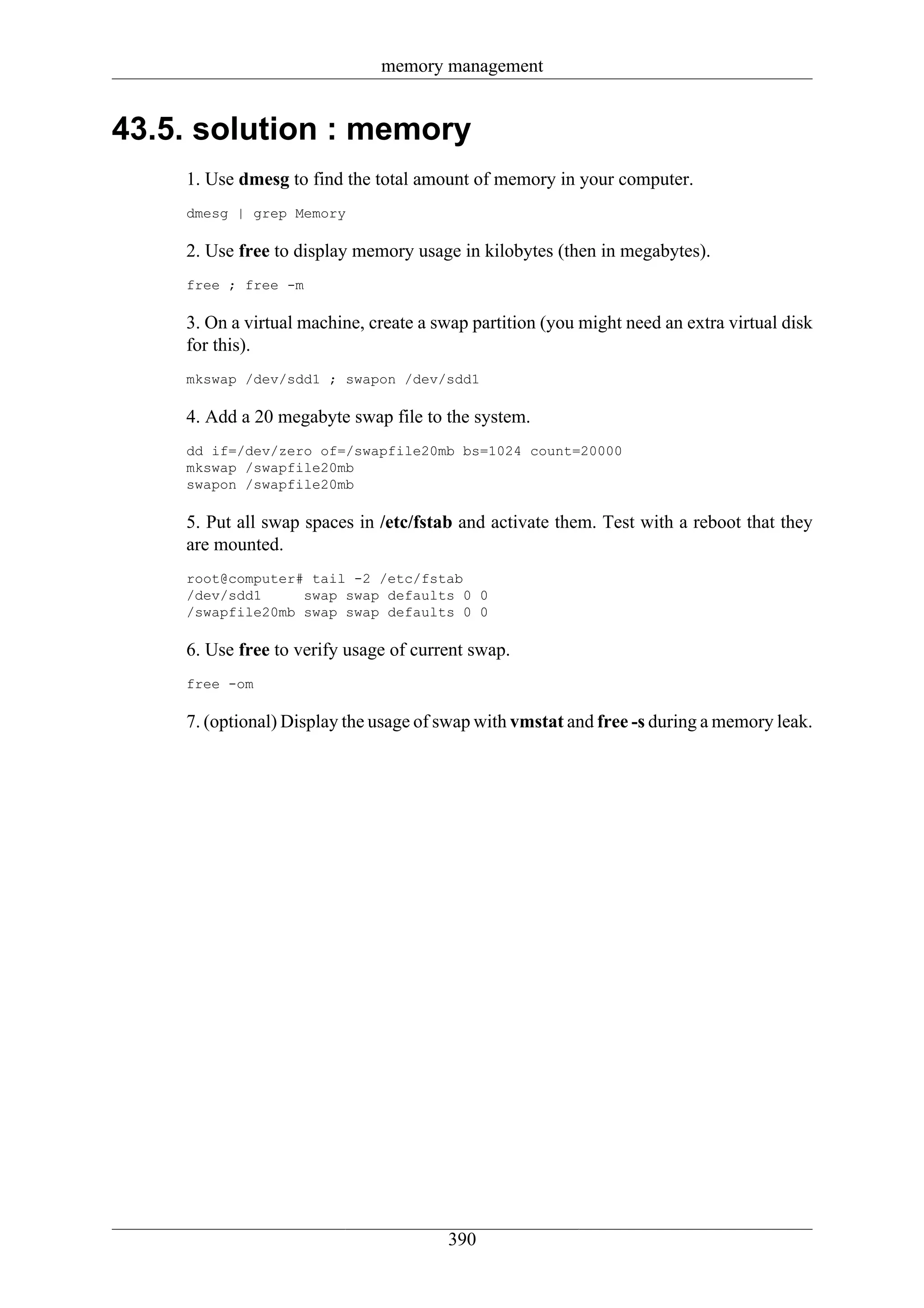 memory management


43.5. solution : memory
    1. Use dmesg to find the total amount of memory in your computer.
    dmesg | grep Memory

    2. Use free to display memory usage in kilobytes (then in megabytes).
    free ; free -m

    3. On a virtual machine, create a swap partition (you might need an extra virtual disk
    for this).
    mkswap /dev/sdd1 ; swapon /dev/sdd1

    4. Add a 20 megabyte swap file to the system.
    dd if=/dev/zero of=/swapfile20mb bs=1024 count=20000
    mkswap /swapfile20mb
    swapon /swapfile20mb

    5. Put all swap spaces in /etc/fstab and activate them. Test with a reboot that they
    are mounted.
    root@computer# tail -2 /etc/fstab
    /dev/sdd1     swap swap defaults 0 0
    /swapfile20mb swap swap defaults 0 0

    6. Use free to verify usage of current swap.
    free -om

    7. (optional) Display the usage of swap with vmstat and free -s during a memory leak.




                                       390
 