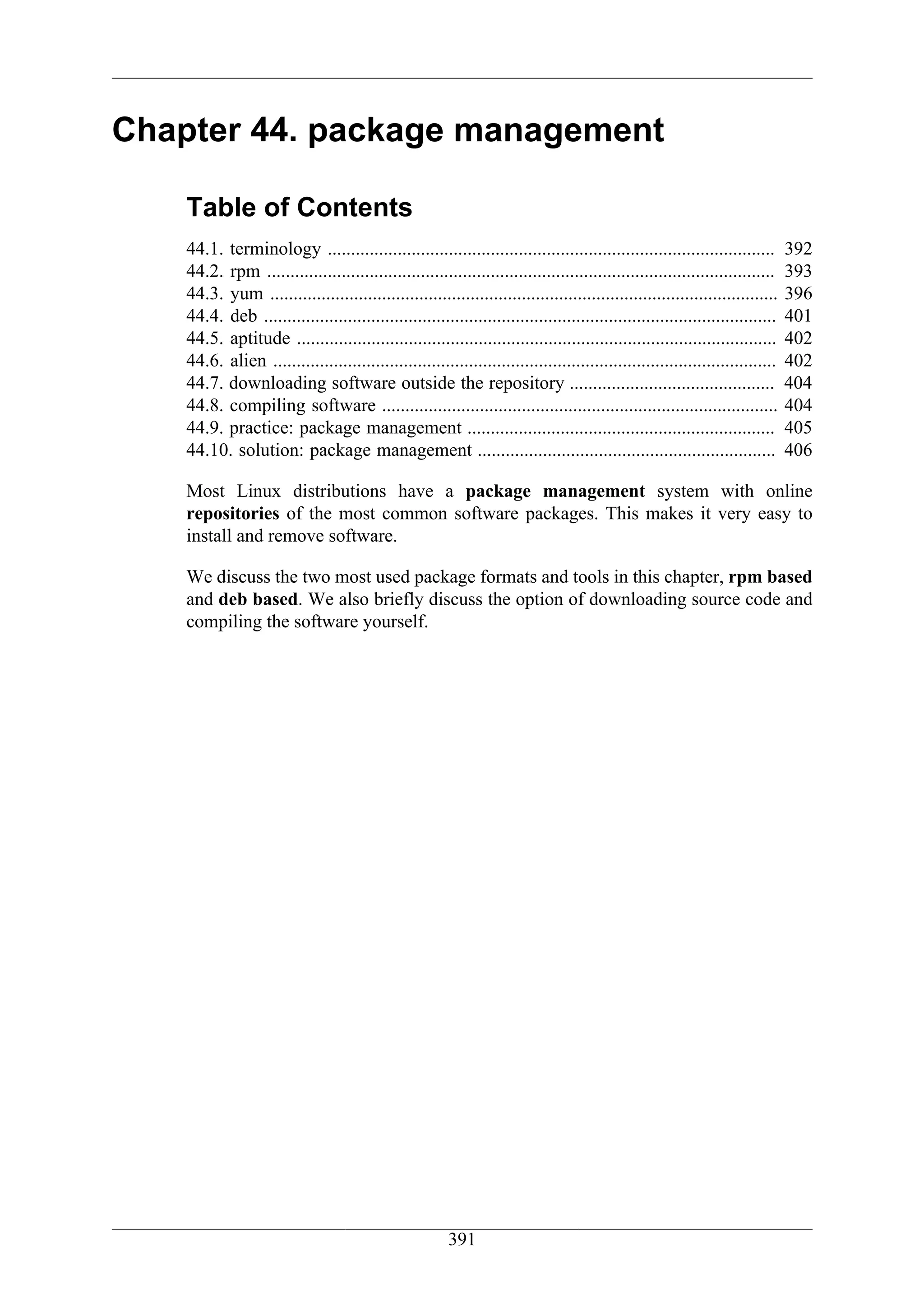 Chapter 44. package management

    Table of Contents
    44.1. terminology ................................................................................................         392
    44.2. rpm .............................................................................................................    393
    44.3. yum .............................................................................................................    396
    44.4. deb ..............................................................................................................   401
    44.5. aptitude .......................................................................................................     402
    44.6. alien ............................................................................................................   402
    44.7. downloading software outside the repository ............................................                             404
    44.8. compiling software .....................................................................................             404
    44.9. practice: package management ..................................................................                      405
    44.10. solution: package management ................................................................                       406

    Most Linux distributions have a package management system with online
    repositories of the most common software packages. This makes it very easy to
    install and remove software.

    We discuss the two most used package formats and tools in this chapter, rpm based
    and deb based. We also briefly discuss the option of downloading source code and
    compiling the software yourself.




                                                         391
 