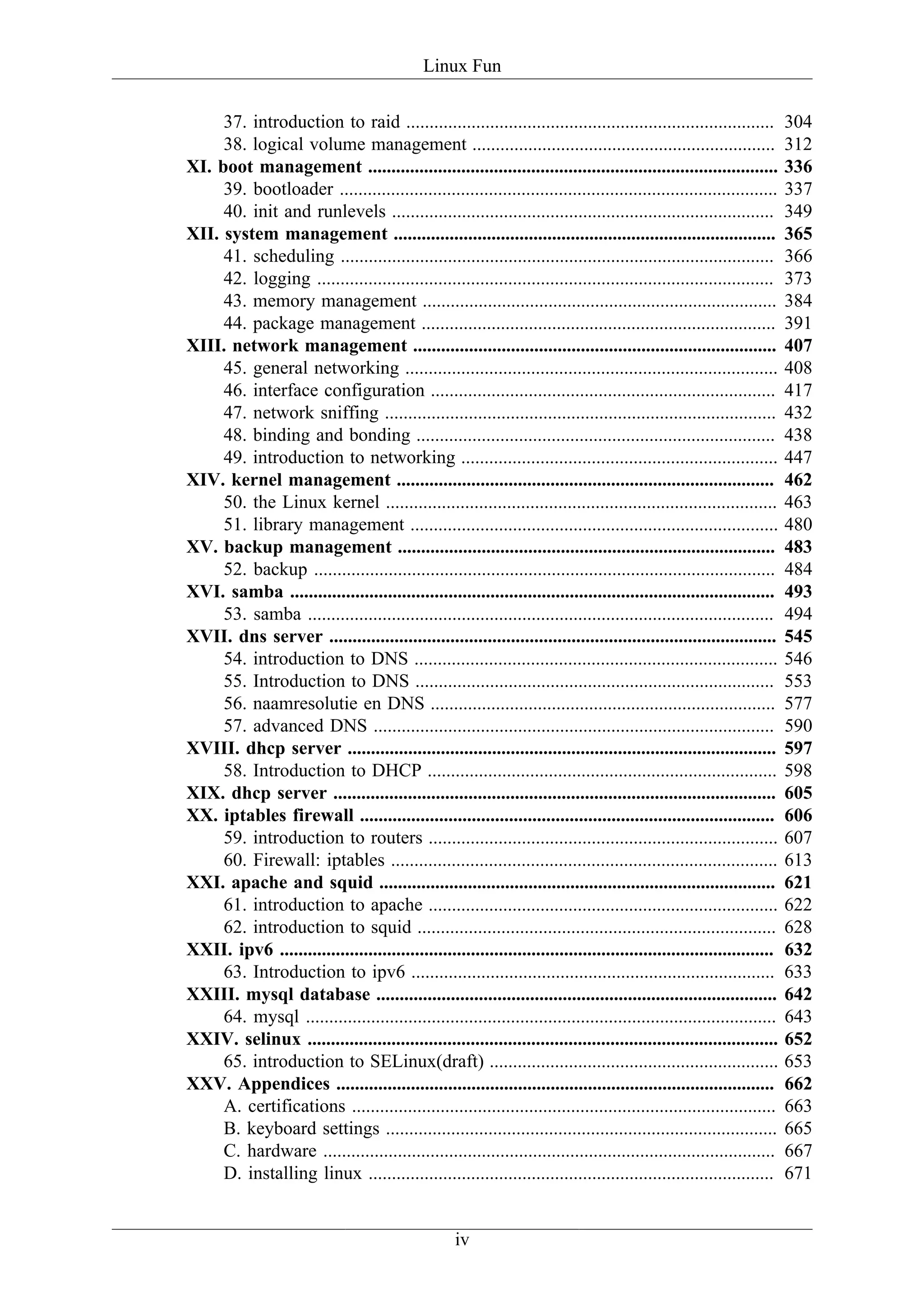 Linux Fun

     37. introduction to raid ...............................................................................           304
     38. logical volume management .................................................................                    312
XI. boot management ........................................................................................            336
     39. bootloader ..............................................................................................      337
     40. init and runlevels ..................................................................................          349
XII. system management ..................................................................................               365
     41. scheduling .............................................................................................       366
     42. logging ..................................................................................................     373
     43. memory management ............................................................................                 384
     44. package management ............................................................................                391
XIII. network management ..............................................................................                 407
     45. general networking ................................................................................            408
     46. interface configuration ..........................................................................             417
     47. network sniffing ....................................................................................          432
     48. binding and bonding .............................................................................              438
     49. introduction to networking ....................................................................                447
XIV. kernel management .................................................................................                462
     50. the Linux kernel ....................................................................................          463
     51. library management ...............................................................................             480
XV. backup management .................................................................................                 483
     52. backup ...................................................................................................     484
XVI. samba ........................................................................................................     493
     53. samba ....................................................................................................     494
XVII. dns server ................................................................................................       545
     54. introduction to DNS ..............................................................................             546
     55. Introduction to DNS .............................................................................              553
     56. naamresolutie en DNS ..........................................................................                577
     57. advanced DNS ......................................................................................            590
XVIII. dhcp server ............................................................................................         597
     58. Introduction to DHCP ...........................................................................               598
XIX. dhcp server ...............................................................................................        605
XX. iptables firewall .........................................................................................         606
     59. introduction to routers ...........................................................................            607
     60. Firewall: iptables ...................................................................................         613
XXI. apache and squid .....................................................................................             621
     61. introduction to apache ...........................................................................             622
     62. introduction to squid .............................................................................            628
XXII. ipv6 ..........................................................................................................   632
     63. Introduction to ipv6 ..............................................................................            633
XXIII. mysql database ......................................................................................            642
     64. mysql .....................................................................................................    643
XXIV. selinux .....................................................................................................     652
     65. introduction to SELinux(draft) ..............................................................                  653
XXV. Appendices ..............................................................................................          662
     A. certifications ...........................................................................................      663
     B. keyboard settings ....................................................................................          665
     C. hardware .................................................................................................      667
     D. installing linux .......................................................................................        671


                                                     iv
 