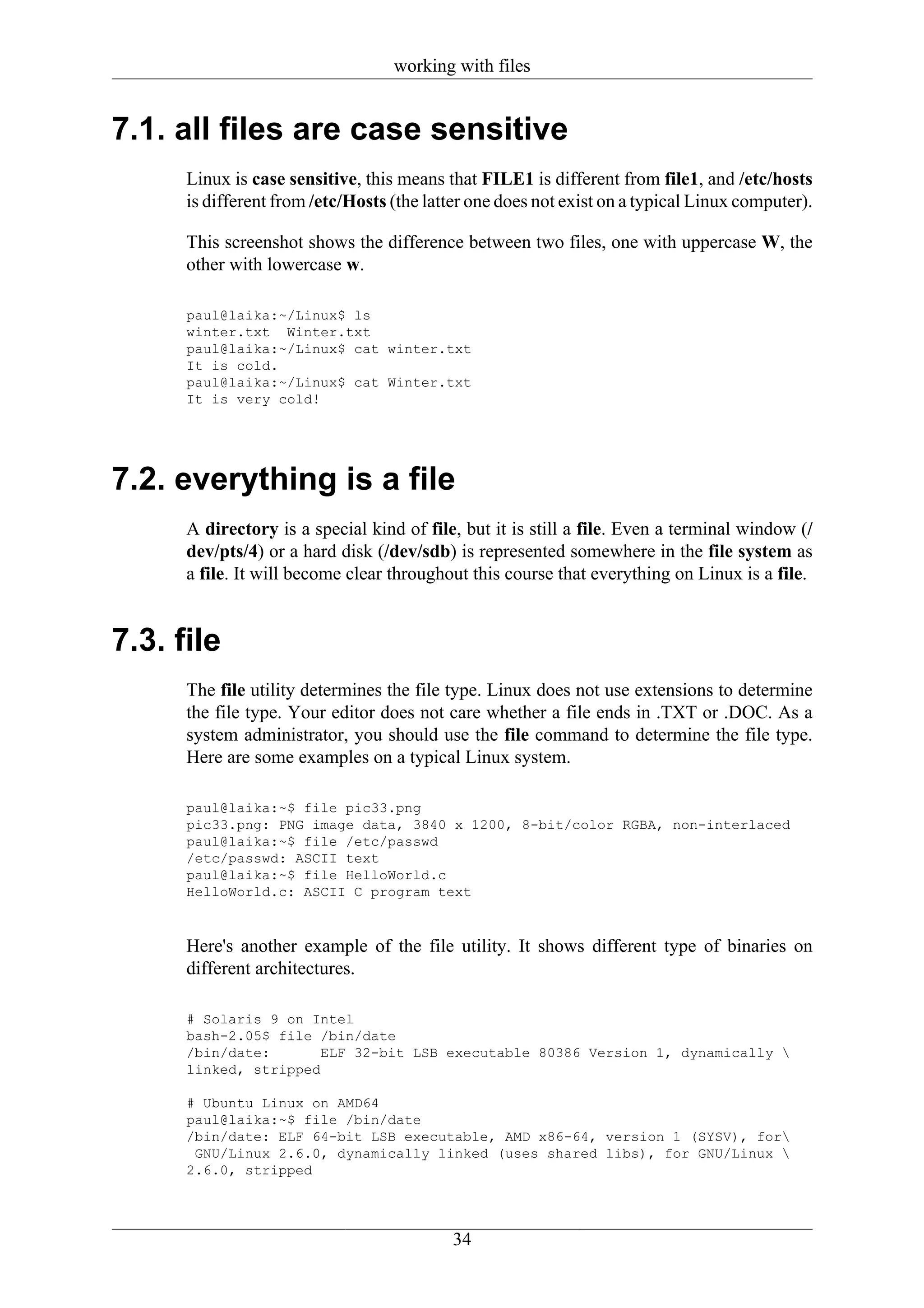 working with files


7.1. all files are case sensitive
      Linux is case sensitive, this means that FILE1 is different from file1, and /etc/hosts
      is different from /etc/Hosts (the latter one does not exist on a typical Linux computer).

      This screenshot shows the difference between two files, one with uppercase W, the
      other with lowercase w.

      paul@laika:~/Linux$ ls
      winter.txt Winter.txt
      paul@laika:~/Linux$ cat winter.txt
      It is cold.
      paul@laika:~/Linux$ cat Winter.txt
      It is very cold!




7.2. everything is a file
      A directory is a special kind of file, but it is still a file. Even a terminal window (/
      dev/pts/4) or a hard disk (/dev/sdb) is represented somewhere in the file system as
      a file. It will become clear throughout this course that everything on Linux is a file.


7.3. file
      The file utility determines the file type. Linux does not use extensions to determine
      the file type. Your editor does not care whether a file ends in .TXT or .DOC. As a
      system administrator, you should use the file command to determine the file type.
      Here are some examples on a typical Linux system.

      paul@laika:~$ file pic33.png
      pic33.png: PNG image data, 3840 x 1200, 8-bit/color RGBA, non-interlaced
      paul@laika:~$ file /etc/passwd
      /etc/passwd: ASCII text
      paul@laika:~$ file HelloWorld.c
      HelloWorld.c: ASCII C program text


      Here's another example of the file utility. It shows different type of binaries on
      different architectures.

      # Solaris 9 on Intel
      bash-2.05$ file /bin/date
      /bin/date:       ELF 32-bit LSB executable 80386 Version 1, dynamically 
      linked, stripped

      # Ubuntu Linux on AMD64
      paul@laika:~$ file /bin/date
      /bin/date: ELF 64-bit LSB executable, AMD x86-64, version 1 (SYSV), for
       GNU/Linux 2.6.0, dynamically linked (uses shared libs), for GNU/Linux 
      2.6.0, stripped




                                           34
 