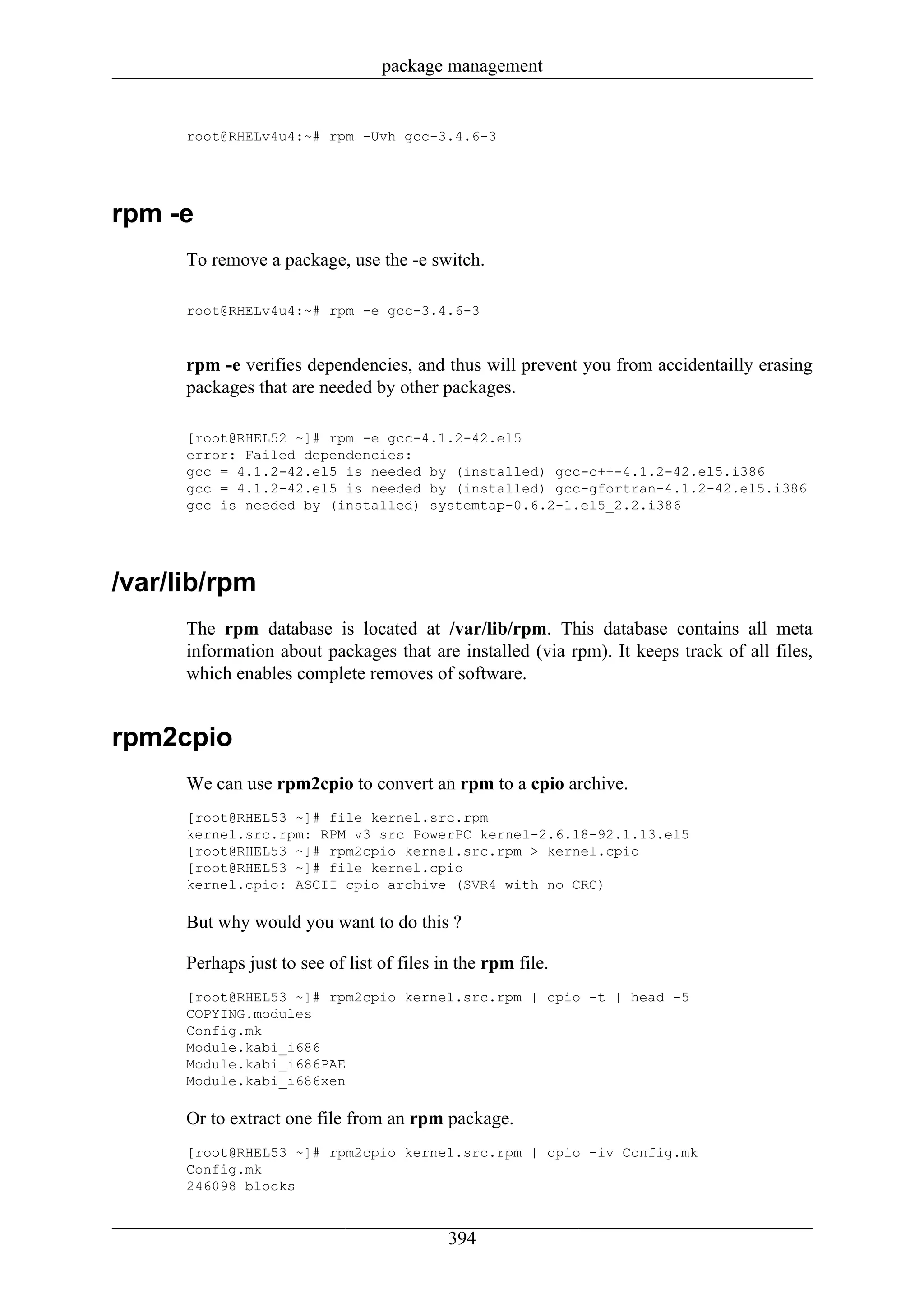 package management


      root@RHELv4u4:~# rpm -Uvh gcc-3.4.6-3




rpm -e
      To remove a package, use the -e switch.

      root@RHELv4u4:~# rpm -e gcc-3.4.6-3



      rpm -e verifies dependencies, and thus will prevent you from accidentailly erasing
      packages that are needed by other packages.

      [root@RHEL52 ~]# rpm -e gcc-4.1.2-42.el5
      error: Failed dependencies:
      gcc = 4.1.2-42.el5 is needed by (installed) gcc-c++-4.1.2-42.el5.i386
      gcc = 4.1.2-42.el5 is needed by (installed) gcc-gfortran-4.1.2-42.el5.i386
      gcc is needed by (installed) systemtap-0.6.2-1.el5_2.2.i386




/var/lib/rpm
      The rpm database is located at /var/lib/rpm. This database contains all meta
      information about packages that are installed (via rpm). It keeps track of all files,
      which enables complete removes of software.


rpm2cpio
      We can use rpm2cpio to convert an rpm to a cpio archive.
      [root@RHEL53 ~]# file kernel.src.rpm
      kernel.src.rpm: RPM v3 src PowerPC kernel-2.6.18-92.1.13.el5
      [root@RHEL53 ~]# rpm2cpio kernel.src.rpm > kernel.cpio
      [root@RHEL53 ~]# file kernel.cpio
      kernel.cpio: ASCII cpio archive (SVR4 with no CRC)

      But why would you want to do this ?

      Perhaps just to see of list of files in the rpm file.
      [root@RHEL53 ~]# rpm2cpio kernel.src.rpm | cpio -t | head -5
      COPYING.modules
      Config.mk
      Module.kabi_i686
      Module.kabi_i686PAE
      Module.kabi_i686xen

      Or to extract one file from an rpm package.
      [root@RHEL53 ~]# rpm2cpio kernel.src.rpm | cpio -iv Config.mk
      Config.mk
      246098 blocks


                                            394
 