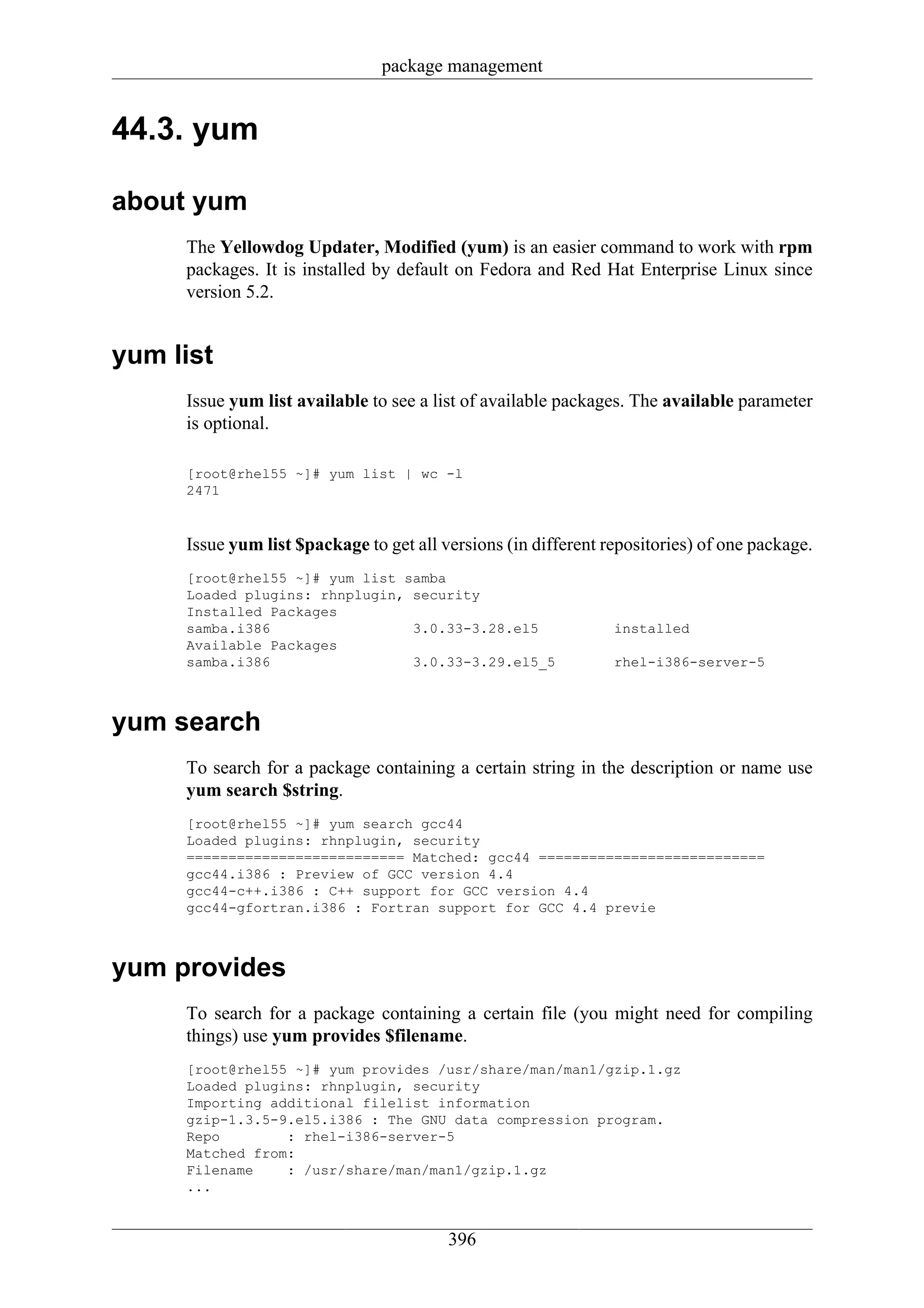 package management


44.3. yum

about yum
     The Yellowdog Updater, Modified (yum) is an easier command to work with rpm
     packages. It is installed by default on Fedora and Red Hat Enterprise Linux since
     version 5.2.


yum list
     Issue yum list available to see a list of available packages. The available parameter
     is optional.

     [root@rhel55 ~]# yum list | wc -l
     2471


     Issue yum list $package to get all versions (in different repositories) of one package.
     [root@rhel55 ~]# yum list samba
     Loaded plugins: rhnplugin, security
     Installed Packages
     samba.i386                 3.0.33-3.28.el5                 installed
     Available Packages
     samba.i386                 3.0.33-3.29.el5_5               rhel-i386-server-5



yum search
     To search for a package containing a certain string in the description or name use
     yum search $string.
     [root@rhel55 ~]# yum search gcc44
     Loaded plugins: rhnplugin, security
     ========================== Matched: gcc44 ===========================
     gcc44.i386 : Preview of GCC version 4.4
     gcc44-c++.i386 : C++ support for GCC version 4.4
     gcc44-gfortran.i386 : Fortran support for GCC 4.4 previe



yum provides
     To search for a package containing a certain file (you might need for compiling
     things) use yum provides $filename.
     [root@rhel55 ~]# yum provides /usr/share/man/man1/gzip.1.gz
     Loaded plugins: rhnplugin, security
     Importing additional filelist information
     gzip-1.3.5-9.el5.i386 : The GNU data compression program.
     Repo        : rhel-i386-server-5
     Matched from:
     Filename    : /usr/share/man/man1/gzip.1.gz
     ...


                                         396
 