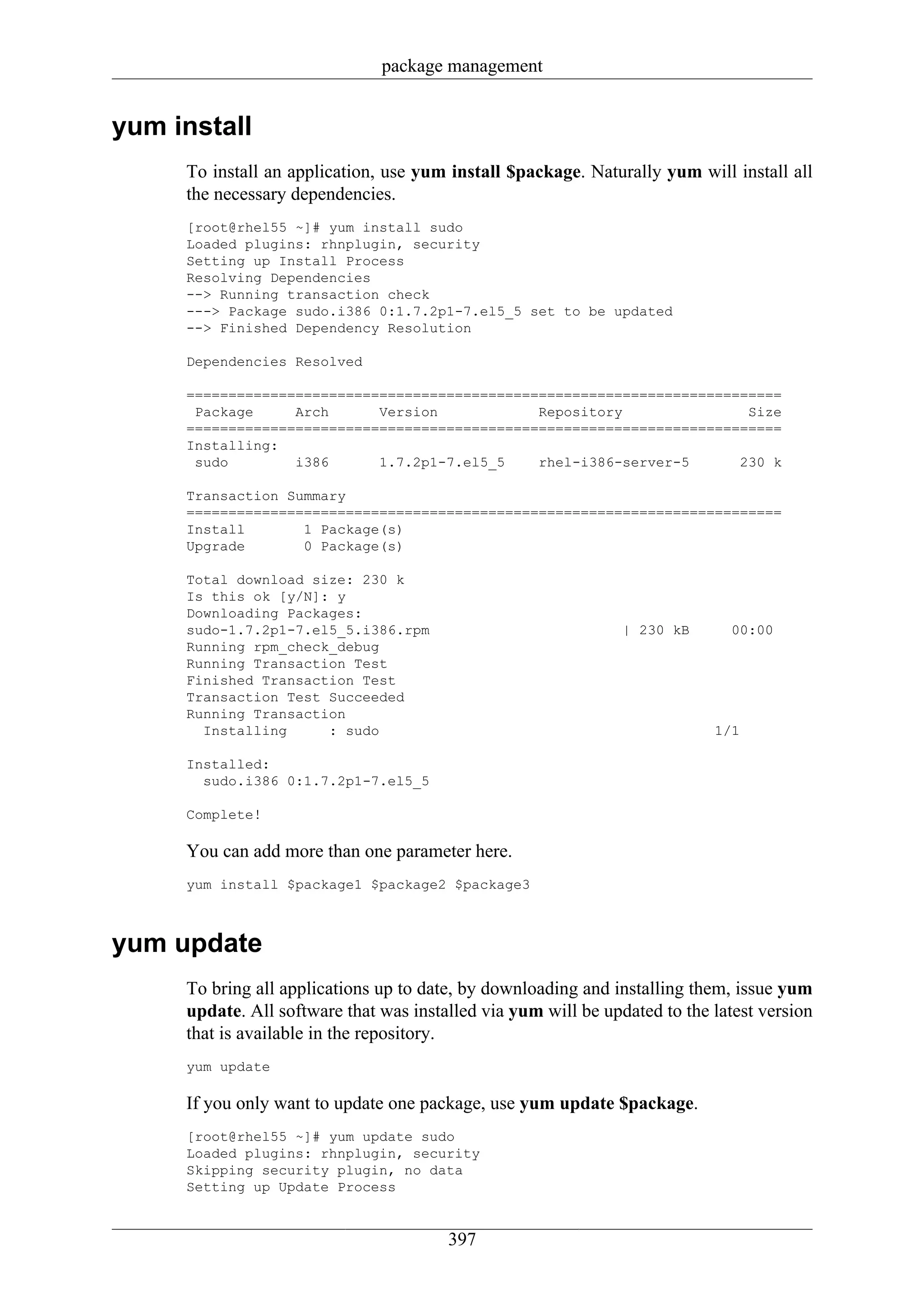 package management


yum install
     To install an application, use yum install $package. Naturally yum will install all
     the necessary dependencies.
     [root@rhel55 ~]# yum install sudo
     Loaded plugins: rhnplugin, security
     Setting up Install Process
     Resolving Dependencies
     --> Running transaction check
     ---> Package sudo.i386 0:1.7.2p1-7.el5_5 set to be updated
     --> Finished Dependency Resolution

     Dependencies Resolved

     =======================================================================
      Package     Arch      Version            Repository               Size
     =======================================================================
     Installing:
      sudo        i386      1.7.2p1-7.el5_5    rhel-i386-server-5      230 k

     Transaction Summary
     =======================================================================
     Install       1 Package(s)
     Upgrade       0 Package(s)

     Total download size: 230 k
     Is this ok [y/N]: y
     Downloading Packages:
     sudo-1.7.2p1-7.el5_5.i386.rpm                              | 230 kB      00:00
     Running rpm_check_debug
     Running Transaction Test
     Finished Transaction Test
     Transaction Test Succeeded
     Running Transaction
       Installing     : sudo                                                1/1

     Installed:
       sudo.i386 0:1.7.2p1-7.el5_5

     Complete!

     You can add more than one parameter here.
     yum install $package1 $package2 $package3



yum update
     To bring all applications up to date, by downloading and installing them, issue yum
     update. All software that was installed via yum will be updated to the latest version
     that is available in the repository.
     yum update

     If you only want to update one package, use yum update $package.
     [root@rhel55 ~]# yum update sudo
     Loaded plugins: rhnplugin, security
     Skipping security plugin, no data
     Setting up Update Process


                                        397
 